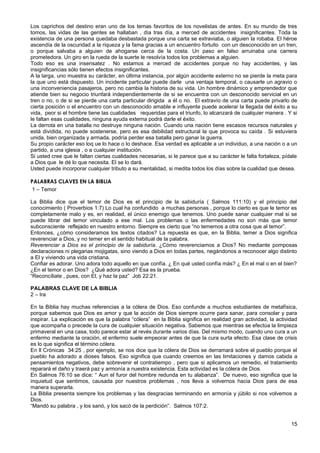 Los caprichos del destino eran uno de los temas favoritos de los novelistas de antes. En su mundo de tres
tomos, las vidas de las gentes se hallaban , día tras día, a merced de accidentes insignificantes. Toda la
existencia de una persona quedaba desbastada porque una carta se extraviaba, o alguien la robaba. El héroe
ascendía de la oscuridad a la riqueza y la fama gracias a un encuentro fortuito con un desconocido en un tren,
o porque salvaba a alguien de ahogarse cerca de la costa. Un paso en falso arruinaba una carrera
prometedora. Un giro en la rueda de la suerte le resolvía todos los problemas a alguien.
Todo eso es una insensatez . No estamos a merced de accidentes porque no hay accidentes, y las
insignificancias sólo tienen efectos insignificantes.
A la larga, uno muestra su carácter, en última instancia, por algún accidente externo no se pierde la meta para
la que uno está dispuesto. Un incidente particular puede darle una ventaja temporal, o causarle un agravio o
una inconveniencia pasajeros, pero no cambia la historia de su vida. Un hombre dinámico y emprendedor que
atiende bien su negocio triunfará independientemente de si se encuentra con un desconocido servicial en un
tren o no, o de si se pierde una carta particular dirigida a él o no. El extravío de una carta puede privarlo de
cierta posición o el encuentro con un desconocido amable e influyente puede acelerar la llegada del éxito a su
vida, peor si el hombre tiene las cualidades requeridas para el triunfo, lo alcanzará de cualquier manera . Y si
le faltan esas cualidades, ninguna ayuda externa podrá darle el éxito.
La derrota en una batalla no destruye ninguna nación. Cuando una nación tiene escasos recursos naturales y
está dividida, no puede sostenerse, pero es esa debilidad estructural la que provoca su caída . Si estuviera
unida, bien organizada y armada, podría perder esa batalla pero ganar la guerra.
Su propio carácter eso loq ue lo hace o lo deshace. Esa verdad es aplicable a un individuo, a una nación o a un
partido, a una iglesia , o a cualquier institución.
Si usted cree que le faltan ciertas cualidades necesarias, si le parece que a su carácter le falta fortaleza, pídale
a Dios que le dé lo que necesita. El se lo dará.
Usted puede incorporar cualquier tributo a su mentalidad, si medita todos los días sobre la cualidad que desea.
PALABRAS CLAVES EN LA BIBLIA
1 – Temor
La Biblia dice que el temor de Dios es el principio de la sabiduría ( Salmos 111:10) y el principio del
conocimiento ( Proverbios 1:7) Lo cual ha confundido a muchas personas , porque lo cierto es que le temor es
completamente malo y es, en realidad, el único enemigo que tenemos. Uno puede sanar cualquier mal si se
puede librar del temor vinculado a ese mal. Los problemas o las enfermedades no son más que temor
subconsciente reflejado en nuestro entorno. Siempre es cierto que “no tememos a otra cosa que al temor”.
Entonces, ¿cómo consideramos los textos citados? La repuesta es que, en la Biblia, temer a Dios significa
reverenciar a Dios, y no temer en el sentido habitual de la palabra.
Reverenciar a Dios es el principio de la sabiduría. ¿Cómo reverenciamos a Dios? No mediante pomposas
declaraciones ni plegarias mojigatas, sino viendo a Dios en todas partes, negándonos a reconocer algo distinto
a El y viviendo una vida cristiana.
Confiar es adorar. Uno adora todo aquello en que confía. ¿ En qué usted confía más? ¿ En el mal o en el bien?
¿En el temor o en Dios? ¿Qué adora usted? Esa es la prueba.
“Reconcíliate , pues, con El, y haz la paz” Job 22:21.
PALABRAS CLAVE DE LA BIBLIA
2 – Ira
En la Biblia hay muchas referencias a la cólera de Dios. Eso confunde a muchos estudiantes de metafísica,
porque sabemos que Dios es amor y que la acción de Dios siempre ocurre para sanar, para consolar y para
inspirar. La explicación es que la palabra “cólera” en la Biblia significa en realidad gran actividad, la actividad
que acompaña o precede la cura de cualquier situación negativa. Sabemos que mientras se efectúa la limpieza
primaveral en una casa, todo parece estar al revés durante varios días. Del mismo modo, cuando uno cura a un
enfermo mediante la oración, el enfermo suele empeorar antes de que la cura surta efecto. Esa clase de crisis
es lo que significa el término cólera.
En ll Crónicas 34:25 , por ejemplo, se nos dice que la cólera de Dios se derramará sobre el pueblo porque el
pueblo ha adorado a dioses falsos. Eso significa que cuando creemos en las limitaciones y damos cabida a
pensamientos negativos, debe sobrevenir el contratiempo , pero que si aplicamos un remedio, el tratamiento
reparará el daño y traerá paz y armonía a nuestra existencia. Esta actividad es la cólera de Dios.
En Salmos 76:10 se dice: “ Aun el furor del hombre redunda en tu alabanza”. De nuevo, eso significa que la
inquietud que sentimos, causada por nuestros problemas , nos lleva a volvernos hacia Dios para de esa
manera superarla.
La Biblia presenta siempre los problemas y las desgracias terminando en armonía y júbilo si nos volvemos a
Dios.
“Mandó su palabra , y los sanó, y los sacó de la perdición”. Salmos 107:2.
15
 