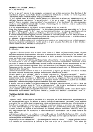 PALABRAS CLAVES DE LA BIBLIA
3 – Yo soy el que soy
Yo “soy el que soy” es uno de los principales nombres con que la Biblia se refiere a Dios. Significa el Ser
Incondicional . Significa el gran Poder Creativo absolutamente ilimitado. Es un intento, - un intento muy exitoso
– de expresar, hasta donde es capaz el lenguaje, la infinitud de Dios.
“Yo Soy” significo usted, el individuo. Es una aseveración o afirmación de existencia y necesita algún tipo de
calificativo. Decimos, por ejemplo, “yo soy el hombre”, o “Yo soy la mujer” , “soy estadounidense”, “soy
español”, “Soy un abogado”, “soy un panadero” , “soy republicano” o “soy demócrata”. En todos estos casos
señalamos una importante realidad sobre nosotros, y hasta ese punto nos limitamos , pero no negativamente,
sino en un sentido positivo y constructivo.
Si yo soy estadounidense, no soy español, si soy un hombre, no soy una mujer, etc.
Ahora bien, Dios es absolutamente ilimitado, y la única frase que puede expresar este estado es “yo Soy el
que Soy”, “Yo Soy”, ¿qué? “Yo Soy” - puro ser , incondicional, ilimitado y sin ninguna especificación. Afirmar
que Dios es algo particular implicaría una limitación, o al menos una circunscripción, y Dios es ilimitado.
Al hombre le corresponde ser algo en particular, y no tratar de serlo todo, porque él es una individualización. Si
usted utiliza a la vez todas las notas del pentagrama, sólo conseguirá un ruido confuso. La música consiste en
la s selección y el agrupamiento especial de ciertas notas.
En el Universo de Dios, cada uno de nosotros tiene su puesto, y nos toca encontrar ese verdadero puesto y
expresarlo, interpretar correctamente nuestro papel en la gran orquesta. Pero Dios es el Gran Director, y
también toda la orquesta, ilimitado, sin principio ni fin.
PALABRAS CLAVES EN LA BIBLIA
4 – Salvación.
La palabra “salvación”aparece más de ciento veinte veces en la Biblia. En generaciones pasadas, la gente
religiosa la empleaba constantemente, aunque no se escucha con tanta frecuencia hoy en día, es cierto que
sigue siendo una de las palabras más importantes en la Biblia, y también, como ocurre a menudo en estos
casos, una de las menos comprendidas.
El término “ salvación” , en la Biblia, significa perfecta salud, armonía y libertad. Cuando uno tiene un cuerpo
tan sano que vivir es en sí una alegría, cuando uno vive bajo condiciones completamente armoniosas, cuando
uno ocupa su tiempo con actividades útiles y gozosas, cuando uno aumenta a diario la comprensión de Dios y
cuando uno no está consciente de ningún temor, uno tiene salvación en el sentido bíblico de la palabra.
Estas cosas, son las que quiere Dios para los hombres, para usted personalmente, y la Biblia se escribió para
indicarnos cómo alcanzarlas.
Ganamos la salvación buscando a Dios en el pensamiento, y dejando que El actúe a través de nosotros,
rehusando dar poder a condiciones externas, adiestrándonos para rechazar el temor.
“El Señor es mi luz y mi salvación”, “El sólo es mi roca y mi salvación”, “Tus carros de victoria”, “Y suscitó a
favor nuestro un poder salvador”, “ Y toda carne verá la salvación de Dios”. Textos como los anteriores son
característicos de las promesas de la Biblia sobre la salvación. La plegaria de Habacuc ilustra la angustia
mental que a menudo acompaña a la actividad (la cólera) de Dios en nuestras almas, cuando las dificultades
afloran para ser eliminadas y llega un período de tensión antes de la manifestación.
A algunas personas la salvación les llega suavemente, fácilmente, pero la mayoría, por ahora, tiene que
conseguirla con un cierto grado de “Temor y estremecimiento” . La forma en que llega no es realmente
importante, pues llegará, siempre que la busquemos con todo nuestro corazón.
Es un excelente ejercicio buscar la palabra “Salvación” en una concordancia, leer los versos donde figura e
interpretarlos, espiritualmente , por supuesto. Salmos 27;1; Salmos 62:2; Habacuc 3:8; Lucas 1:69; Lucas 3:6.
PALABRAS CLAVES DE LA BIBLIA
5 – Impío
La palabra “impío” aparece más de 300 veces en la Biblia y es uno de los términos más importantes que en
ese libro se puede encontrar. En la Biblia, el vocablo Impío significa en realidad “hechizado” o que “está bajo
un ensalmo”. La Ley del Ser es armonía perfecta, y dice que la verdad nunca cambia, pero el hombre utiliza su
libre albedrío para pensar erróneamente, y así fabrica condiciones falsas a su alrededor, que luego cree que
son reales. Parecen reales y de esa manera el hombre olvida que fue él mismo quien las creó, y se hechiza a
sí mismo, o cae en una especie de encantamiento. Por supuesto, mientras permanezca hechizado, tendrá que
sufrir las consecuencias . Sin embargo no es más que una ilusión o un ensalmo, que se puede romper si uno
vuelve a Dios.
La única manera de romper ese hechizo es pensar en Dios, por eso Jesús lo llamó el camino difícil y estrecho.
“Oh, insensatos Gálatas! ¿Quién os fascinó a vosotros?”, dijo Pablo cuando supo que algunos de sus alumnos
habían empezado a creer en el mal.
“Huye el impío sin que nadie persiga”. “! Que se vuelvan los impíos al infierno!”, “ ¡ Deje el impío los caminos
y el malvado sus pensamientos, y vuélvase a Dios, que tendrá de el misericordia!”. Todas estas son
16
 