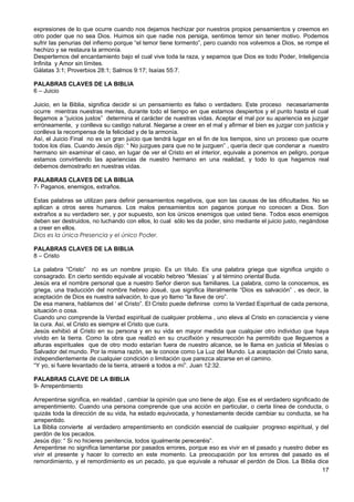 expresiones de lo que ocurre cuando nos dejamos hechizar por nuestros propios pensamientos y creemos en
otro poder que no sea Dios. Huimos sin que nadie nos persiga, sentimos temor sin tener motivo. Podemos
sufrir las penurias del infierno porque “el temor tiene tormento”, pero cuando nos volvemos a Dios, se rompe el
hechizo y se restaura la armonía.
Despertemos del encantamiento bajo el cual vive toda la raza, y sepamos que Dios es todo Poder, Inteligencia
Infinita y Amor sin límites.
Gálatas 3:1; Proverbios 28:1; Salmos 9:17; Isaías 55:7.
PALABRAS CLAVES DE LA BIBLIA
6 – Juicio
Juicio, en la Biblia, significa decidir si un pensamiento es falso o verdadero. Este proceso necesariamente
ocurre mientras nuestras mentes, durante todo el tiempo en que estamos despiertos y el punto hasta el cual
llegamos a “juicios justos” determina el carácter de nuestras vidas. Aceptar el mal por su apariencia es juzgar
erróneamente, y conlleva su castigo natural. Negarse a creer en el mal y afirmar el bien es juzgar con justicia y
conlleva la recompensa de la felicidad y de la armonía.
Así, el Juicio Final no es un gran juicio que tendrá lugar en el fin de los tiempos, sino un proceso que ocurre
todos los días. Cuando Jesús dijo: “ No juzgues para que no te juzguen” , quería decir que condenar a nuestro
hermano sin examinar el caso, en lugar de ver el Cristo en el interior, equivale a ponernos en peligro, porque
estamos convirtiendo las apariencias de nuestro hermano en una realidad, y todo lo que hagamos real
debemos demostrarlo en nuestras vidas.
PALABRAS CLAVES DE LA BIBLIA
7- Paganos, enemigos, extraños.
Estas palabras se utilizan para definir pensamientos negativos, que son las causas de las dificultades. No se
aplican a otros seres humanos. Los malos pensamientos son paganos porque no conocen a Dios. Son
extraños a su verdadero ser, y por supuesto, son los únicos enemigos que usted tiene. Todos esos enemigos
deben ser destruidos, no luchando con ellos, lo cual sólo les da poder, sino mediante el juicio justo, negándose
a creer en ellos.
Dios es la única Presencia y el único Poder.
PALABRAS CLAVES DE LA BIBLIA
8 – Cristo
La palabra “Cristo” no es un nombre propio. Es un título. Es una palabra griega que significa ungido o
consagrado. En cierto sentido equivale al vocablo hebreo “Mesias’ y al término oriental Buda.
Jesús era el nombre personal que a nuestro Señor dieron sus familiares. La palabra, como la conocemos, es
griega, una traducción del nombre hebreo Josué, que significa literalmente “Dios es salvación” , es decir, la
aceptación de Dios es nuestra salvación, lo que yo llamo “la llave de oro”.
De esa manera, hablamos del ‘ el Cristo”. El Cristo puede definirse como la Verdad Espiritual de cada persona,
situación o cosa.
Cuando uno comprende la Verdad espiritual de cualquier problema , uno eleva al Cristo en consciencia y viene
la cura. Así, el Cristo es siempre el Cristo que cura.
Jesús exhibió al Cristo en su persona y en su vida en mayor medida que cualquier otro individuo que haya
vivido en la tierra. Como la obra que realizó en su crucifixión y resurrección ha permitido que lleguemos a
alturas espirituales que de otro modo estarían fuera de nuestro alcance, se le llama en justicia el Mesías o
Salvador del mundo. Por la misma razón, se le conoce como La Luz del Mundo. La aceptación del Cristo sana,
independientemente de cualquier condición o limitación que parezca alzarse en el camino.
“Y yo, si fuere levantado de la tierra, atraeré a todos a mí”. Juan 12:32.
PALABRAS CLAVE DE LA BIBLIA
9- Arrepentimiento
Arrepentirse significa, en realidad , cambiar la opinión que uno tiene de algo. Ese es el verdadero significado de
arrepentimiento. Cuando una persona comprende que una acción en particular, o cierta línea de conducta, o
quizás toda la dirección de su vida, ha estado equivocada, y honestamente decide cambiar su conducta, se ha
arrepentido.
La Biblia convierte al verdadero arrepentimiento en condición esencial de cualquier progreso espiritual, y del
perdón de los pecados.
Jesús dijo: “ Si no hicieres penitencia, todos igualmente pereceréis”.
Arrepentirse no significa lamentarse por pasados errores, porque eso es vivir en el pasado y nuestro deber es
vivir el presente y hacer lo correcto en este momento. La preocupación por los errores del pasado es el
remordimiento, y el remordimiento es un pecado, ya que equivale a rehusar el perdón de Dios. La Biblia dice
17
 