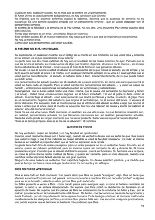 Cualquier acto, cualquier suceso, no es más que la sombra de un pensamiento.
El Amor Divino es absolutamente todopoderoso, no hay condición que lo limite.
No finjamos que no estamos enfermos cuando lo estamos, decimos que la ausencia de armonía no es
sustancial. Es una sombra pasajera arrojada por un pensamiento erróneo , que se puede desplazar con el
pensamiento correcto.
El secreto de la felicidad y la armonía es la Paz Mental, no hay otro. Uno encuentra Paz Mental cuando obra
bien con Dios.
Forzar algo siempre es un error. Lo correcto llega sin violencia.
Esto también pasará. En el mundo material no hay nada que dure o que sea de importancia trascendental.
No hay la menor prisa.
Como sean sus pensamientos, así serán sus días.
EL PRESENTE NO ESTÁ HIPOTECADO.
Su experiencia, en cualquier instante, es un reflejo de su mente en ese momento. Lo que usted crea y entienda
en su interior, es lo que experimenta en su exterior.
La gente cree que las cosas externas de hoy son el resultado de las cosas externas de ayer. Piensan que lo
que les ocurra el sábado, es consecuencia de algo que hicieron, digamos, el lunes o por lo menos – en el caso
de los estudiantes de la Verdad – creen que es el fruto de la forma en que pensaron el lunes.
No es así. Lo que le ocurra a usted el sábado es consecuencia de lo que piensa el sábado, así de simple, y no
de lo que ha pensado el lunes o el martes, o en cualquier momento anterior en su vida. Lo cual significa que si
usted piensa correctamente el sábado, el sábado debe ir bien, independientemente de lo que pueda haber
sucedido antes.
Los pensamientos del sábado pueden ser el resultado de sucesos anteriores, sin duda, eso es lo que ocurrirá si
usted no hace nada al respecto. Pero si usted cambia los pensamientos del sábado, - y usted es capaz de
hacerlo – entonces las experiencias del sábado pueden ser armoniosas y satisfactorias.
Supongamos que el lunes usted recibe una mala noticia, que le causa una sensación de depresión y temor
( el lunes) . Usted prevé consecuencias trágicas en el futuro inmediato. Tal vez el golpe lo debe recibir el
sábado. Cuando llega el sábado, usted está pensando que tendrá problemas y recibe, en efecto, el golpe. Pero
es el pensamiento negativo del sábado lo que origina el contratiempo, no el suceso del lunes, ni siquiera el
temor del lunes. Por supuesto, todo el mundo piensa que el infortunio del sábado se debe a algo que ocurrió el
lunes o antes que el lunes, pero el mundo se equivoca. No hay una relación de causa y efecto del exterior al
exterior, sino del interior al exterior.
Cada día es una vida nueva. Cada momento, en realidad, es una vida nueva. Lo que llamamos recuerdos son,
en realidad, pensamientos actuales. Lo que llamamos previsiones son ,en realidad, pensamientos actuales.
Nadie ha vivido jamás en ningún momento que no sea el presente. Saber eso es la puerta hacia la libertad.
“Este es el tiempo propicio, éste es el día de la salvación”. II Corintios
QUERER ES PODER
No hay verdadero deseo sin facultad, y no hay facultad sin oportunidad.
Cuando usted realmente desea ser o hacer algo, cuando de verdad lo desea, eso es señal de que Dios quiere
que usted lo haga y que El ha indicado su deseo dándole a usted la facultad necesaria . Es más: el mismo
deseo es en realidad la propia facultad, que al pedir su expresión se le revela.
La gente tiene todo tipo de ansias pasajeras, pero un ansia pasajera no es un auténtico deseo. Un niño, en el
verano, quiere ser pelotero profesional, pero en invierno quiere ser campeón de sky y durante las 24 horas
posteriores al gran incendio que se desató al doblar la esquina querrá ser bombero. Su hermana va a la ópera,
ve como la prima donna recibe multitud de flores, y quiere ser cantante, pero un mes después, cuando una
científica recibe el premio Nobel, decide ser una gran química.
Ninguno de esos deseos es auténtico. Son caprichos fugaces. Un deseo auténtico perdura, y a medida que
pasa el tiempo, su fuerza crece en lugar de disminuir. Es constante y sin altibajos.
DIOS NO PUEDE AVERIGUAR
Dios lo sabe todo en todo momento. Eso quiere decir que Dios no puede “averiguar” algo. Dios no tiene que
efectuar experimentos para ver qué pasará, como nos sucede a nosotros. Dios no necesita “probar” a alguien
para ver si es honesto , valiente o sabio, porque Dios ya lo sabe todo.
La Biblia presenta a veces a Dios como dando pasos para averiguar algo, o como si hubiera cambiado de
opinión, o como si se sintiera decepcionado. Se supone que Dios probó la obediencia de Abraham en el
episodio de Isaac. Se supone que los planes de Dios se estropearon por la conducta de Adán y Eva , por la
maldad prevaleciente en la humanidad antes del diluvio. De hecho, con frecuencia se presenta decepcionado y
hasta frustrado por el comportamiento de la especie humana. En la teología ortodoxa, el demonio trastornaba
constantemente los designios de Dios y arruinaba Sus planes. Más aún: tras escuchar a algunos predicadores,
uno podría suponer que el demonio es bastante más poderoso que Dios.
19
 