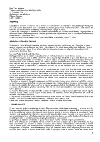 Dale Valor a tu vida
Título original: Make Your Life Worthwhile
©, Copyright 1984
Digitalizador: Maria Bellora
Editado: Nascav
L-01 – 15/02/04
PREFACIO
Estos breves ensayos se explican por sí mismos. Son en realidad un conjunto de instrucciones prácticas para
una vida exitosa. El auténtico éxito – felicidad, paz mental, prosperidad y verdadera salud – está alcance de
todos los que sinceramente lo desean y están dispuestos a pagar el precio.
El precio que usted paga es leer estas lecciones cuidadosamente, no una sino varias veces y luego aplicarlas a
la solución de los problemas prácticos, tanto los grandes como los pequeños, pues la única forma de demostrar
esta enseñanza consiste en vivirla.
Este libro puede considerarse el próximo paso después de su antecesor, Sparks of Truth
MENDIGO, COBRA ESE CHEQUE
En su interior hay una fuente inagotable de poder, si puede entrar en contacto con ella. Ese poder lo puede
curar, y lo puede inspirar al decirle qué hacer y cómo hacerlo . Lo puede sacar del territorio de Egipto y llevarlo
a la Tierra Prometida, donde fluyen la leche y la miel. Le puede dar paz mental y sobre todo, otorgarle el
conocimiento directo de Dios.
Ese es el Poder de la Oración Científica.
No hay problemas que la oración no pueda vencer, ni nada bueno que no pueda llevar a su vida.
Ese es el mensaje de toda la Biblia. Lo resumió Jesús cuando dijo: “El Reino de Dios está dentro de Ti” . El
hombre tarda en comprender ese mensaje, y se pasa la vida en una búsqueda ansiosa de las cosas exteriores,
mientras pierde lo que realmente importa. Es como un granjero arruinado que no sabe que en su campo , bajo
tierra hay una mina de oro. El granjero escribe, llama frenéticamente a los bancos en busca de crédito. Pide
ayuda a familiares y prestamistas, y entretanto, la mina de oro se encuentra bajo su terreno, intocable,
insospechada.
Esta verdad queda dramáticamente ilustrada por un incidente que ocurrió en la vida real, hace varios años. El
cadáver de un vagabundo, cubierto de harapos, se encontró cerca de un horno de cal, a donde evidentemente
se había arrastrado en busca de calor. Después de la autopsia, cuando se cortaron sus ropas para echarlas al
incinerador, apareció, cosido al forro de los pantalones, un cheque por una fuerte suma. Indudablemente, el
dueño original del traje lo había cosido en su interior como medida de precaución, y por alguna razón
desconocida lo había olvidado.
¡ Considere la situación! Ese pobre vagabundo se había sentado muchas veces a tomar un café frío y comer
un mendrugo, probablemente feliz por haber conseguido unas migajas y todo el tiempo se sentaba sobre miles
de dólares, sin saberlo. De haber advertido la riqueza que poseía, habría dormido bajo techo esa noche fatal,
en vez de a la intemperie, y habría salvado su vida. Tal vez habría comenzado de nuevo con ese capital y le
habría ido bien.
La mayoría de la gente, en algún sentido, es como el vagabundo, porque muchas personas sienten alguna
carencia en sus vidas. Quizás tengan mucho dinero, sin embargo, pueden ser pordioseros de salud, de
felicidad, o de vivencia espiritual.
La riqueza no se convierte en abundancia hasta que no se invierte. Un talento está muerto hasta que no se
explota. Cobre su cheque en el Banco del Cielo y póngalo a producir en su vida.
Fíjese bien, éste es el momento correcto; fíjese bien , éste es el día de la salvación.
¿ LEON O BURRO?
El gran enemigo de la humanidad es el miedo. Mientras menos miedo tenga, más salud y armonía tendrás.
Mientras más miedo tenga, más problemas , de un tipo o de otro, aparecerán en su vida. El único problema real
de la humanidad se reduce a librarse del miedo. Cuando uno no le teme en absoluto a una situación, esa
situación no le puede afectar. Claro, hay que recordar que el miedo existe a menudo en el subconsciente, sin
que uno necesariamente advierta su presencia. La mejor prueba de que uno se ha librado del miedo ante una
cuestión particular es una sensación de alegría y felicidad ante esta cuestión.
Lo que hay que recordar, sobre todo, es que el miedo es un engaño . Llámelo engaño y desaparece.
Hace varios años ocurrió un incidente curioso en Holanda. Un león se escapó de un circo ambulante. No muy
lejos, una ama de casa cosía en la sala de su vivienda, cerca de una ventana abierta. Súbitamente, el animal
saltó al interior, pasó junto a la mujer como un relámpago irrumpió en el comedor y se refugió en la alacena
triangular bajo la escalera. La asombrada mujer creyó que se trataba de un burro. Indignada por las huellas de
lodo que había dejado el animal en el limpio suelo, lo persiguió hasta el armario, donde se hallaba entre
2
 
