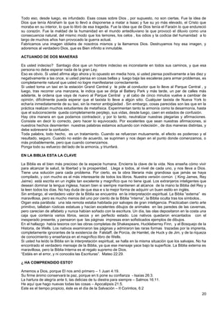 Todo eso, desde luego, es infundado. Esas cosas sobre Dios , por supuesto, no son ciertas. Fue la idea de
Dios que tenía Abraham la que lo llevó a disponerse a matar a Isaac y fue su yo más elevado, el Cristo que
moraba en su interior, lo que lo libró de esa tragedia. Fue la idea que de Dios tenía el Faraón lo que endureció
su corazón. Fue la maldad de la humanidad en el mundo antediluviano la que provocó el diluvio como una
consecuencia natural, del mismo modo que los temores, los celos , los odios y la codicia del humanidad a lo
largo de muchos años han provocado la guerra actual.
Fabricamos una imagen idólatra de nosotros mismos y la llamamos Dios. Destruyamos hoy esa imagen, y
adoremos al verdadero Dios, que es Bien infinito e inmutable.
ACTUANDO DE DOS MANERAS
Es usted indeciso? Santiago dice que un hombre indeciso es inconstante en todos sus caminos, y que esa
persona no debe esperar nada de la gran Ley.
Eso es obvio. Si usted afirma algo ahora y lo opuesto en media hora, si usted piensa positivamente a las diez y
negativamente a las once, si usted piensa en cosas bellas y luego baja las escaleras para armar problemas, es
completamente natural que usted no logre manifestarse correctamente.
Si usted toma un taxi en la estación Grand Central y le pide al conductor que lo lleve al Parque Central , y
luego, tras recorrer una manzana, le indica que se dirija al Battery Park y más tarde, un par de calles más
adelante, le ordena que vaya de nuevo al Parque Central y al cabo de cinco minutos vuelve a cambiar de
opinión, difícilmente pueda esperar que el taxista lo lleve a algún sitio. Cualquier taxista de Nueva York lo
echaría inmediatamente de su taxi, sin la menor ambigüedad . Sin embargo, cosas parecidas son las que en la
práctica realizan muchos estudiantes de metafísica. Experimentan tanto la armonía como la desarmonía, hasta
que el subconsciente queda completamente perplejo, sus vidas, desde luego, caen en estados de confusión.
Hay otra manera en que podamos contradecir, y por lo tanto, neutralizar nuestras plegarias y afirmaciones.
Consiste en decir lo correcto, pero hacer lo equivocado. Por excelentes que sean nuestras afirmaciones, si
nuestros hechos desmienten nuestras palabras estamos actuando con indecisión , de dos maneras distintas, y
debe sobrevenir la confusión.
Toda palabra, todo hecho, es un tratamiento. Cuando se refuerzan mutuamente, el efecto es poderoso y el
resultado, seguro. Cuando no están de acuerdo, se suprimen y nos dejan en el punto donde comenzamos, o
más probablemente, pero que cuando comenzamos.
Ponga todo su esfuerzo del lado de la armonía, y triunfará.
EN LA BIBLIA ESTA LA CLAVE
La Biblia es el bien más precioso de la especie humana. Encierra la clave de la vida. Nos enseña cómo vivir
para alcanzar la salud, la libertad y la prosperidad. Llega a todos, al nivel de cada uno, y nos lleva a Dios.
Tiene una solución para cada problema. Por cierto, es la obra literaria más grandiosa que jamás se haya
compilado, y con mucho es el más interesante de todos los libros. Nuestra versión común ( King James, Rey
Jaime) está escrita en un inglés tan excelente y magnífico que no tiene igual. Los extranjeros inteligentes que
desean dominar la lengua inglesa, hacen bien si siempre mantienen al alcance de la mano la Biblia del Rey y
la leen todos los días. No hay duda de que ésa e s la mejor forma de adquirir un buen estilo en inglés.
Sin embargo, el verdadero valor de la Biblia se encuentra en la interpretación espiritual. La Biblia “externa” es
maravillosa, pero es mucho menos del uno por ciento de la Biblia “interna”, la Biblia oculta tras los símbolos..
Oigan esta parábola: una isla remota estaba habitada por salvajes de gran inteligencia. Practicaban cierto arte
primitivo, tallaban rústicas estatuas y hacían excelentes dibujos de animales en las paredes de las cavernas,
pero carecían de alfabeto y nunca habían soñado con la escritura. Un día, las olas depositaron en la costa una
caja que contenía varios libros, secos y en perfecto estado. Los nativos quedaron encantados con el
inesperado presente, y pensaron que las páginas impresas eran sofisticados ejemplos de dibujos.
En el hallazgo había tesoros con las obras completas de Shakespeare, Huckleberrey Finn, y el Bosquejo de la
Historia, de Wells. Los nativos examinaron las páginas y admiraron las raras formas trazadas por la imprenta,
completamente ignorantes de la existencia de Falstaff, de Porcia, de Hamlet, de Huck y de Jim, y de la riqueza
de conocimiento y enseñanza en el magnífico libro de Wells.
Si usted ha leído la Biblia sin la interpretación espiritual, se halla en la misma situación que los salvajes. No ha
encontrado el verdadero mensaje de la Biblia, ya que ese mensaje yace bajo la superficie. La Biblia externa es
maravillosa, pero la Biblia Interna es el regalo supremo de Dios.
“Estáis en el error, y ni conocéis las Escrituras”. Mateo 22:29.
¿ HA COMPRENDIDO ESTO?
Amemos a Dios, porque El nos amó primero – 1 Juan 4:19.
Su firme ánimo conservará la paz, porque en ti pone su confianza - Isaías 26:3.
La hartura de alegría ante ti, las delicias de tu diestra para siempre – Salmos 16:11.
He aquí que hago nuevas todas las cosas – Apocalipsis 21:5.
Este es el tiempo propicio, éste es el día de la Salvación – II Corintios, 6:2
20
 