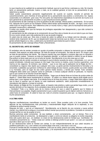Lo que importa es la cualidad de su pensamiento habitual, que es lo que forma o estropea su vida. No importa
tanto un pensamiento particular, bueno o malo, es la cualidad general, el tono de su pensamiento lo que
determina su suerte.
Usted puede sorprenderse pensando negativamente de cuando en cuando, durante el período de
autoentrenamiento, pero mientras el tono general de su pensamiento sea positivo y constructivo, los lapsos
ocasionales no lo afectarán gran cosa. Por otra parte, los tratamientos esporádicos no servirán de mucho si el
tono general de su pensamiento es pobre. Lo que importa es el tono general.
El pensamiento de alto octanaje es como la gosolina de alto octanaje. Ofrece poder y rendimiento. En la nueva
Era, después de la guerra en los Estados Unidos habrá tantas oportunidades de éxito , de logro, como nunca
antes hubo en ninguna nación. Nos hallaremos ante un mundo nuevo y mejor, pero la recompensa será para el
pensador constructivo y adiestrado.
A todos nos resulta obvio que los tiempos de privilegios especiales han desaparecido y que sólo contará la
capacidad individual.
EL pensamiento de alto octanaje es la comprensión de que Dios obra a través de uno en todo lo que uno hace.
Es una noción simple, pero más poderosa de lo que se puede imaginar.
Si usted cree de veras que Dios obra a través de usted, la calidad de su trabajo será tan elevada, y usted
recibirá tanta inspiración de El, que se desplomarán todas las barreras que se alcen a su paso. Un bienestar
jamás soñado llegará a su vida, y usted será una bendición para todos los que lo rodean.
El pensamiento de alto octanaje ofrece Poder y Rendimiento.
EL SECRETO DEL ARTE DE VENDER
El verdadero arte de vender consiste en ayudar al posible comprador a obtener la mercancía que en realidad
necesita. Este aspecto se debe subrayar. Se trata de ayudar al comprador. Se trata de servir. En ningún caso
se trata de aprovecharse del cliente. De ninguna manera hay que obligarlo a comprar algo que no necesita o
que no puede costear. Tampoco se trata de engañarlo dándole un artículo distinto e inferior al que él desea.
Esa actitud no tiene nada que ver con el arte de vender. Sencillamente no es otra cosa que un robo.
El verdadero arte de vender consiste en averiguar lo que el cliente necesita de veras, y ofrecérselo, o si uno no
puede brindárselo, indicarle que busque en otro lugar. Esa norma no implica, como muchos supondrían, una
merma en los negocios. Al contrario, ese método - que no es más que la aplicación de la Regla de Oro –
consolidará su negocio más rápido que cualquier otra cosa. La gente percibe intuitivamente la honradez y la
sinceridad, cualidades que generan confianza Si usted trabaja de esa manera, puede perder una orden debido
a su honradez, pero en lugar de esa orden ganará media docena, y tendrá paz mental. Todo vendedor
inteligente debe saber que cualquier venta en particular, o incluso cualquier cliente en particular, no importa,
que lo que cuenta es el volumen anual del negocio.
En ciertos cursos para vendedores se suele enseñar:: “haga que el cliente firme en la línea de puntos antes de
dejarlo ir”. Usted debe hacer exactamente lo contrario . Si usted o su cliente tienen alguna duda dígale que lo
piense bien y que regrese más tarde. Si el cliente firma en la línea de puntos, y luego usted tiene alguna razón
que lo lleve a suponer que el cliente no está totalmente satisfecho, debe proponerle inmediatamente la
cancelación del negocio y romper el contrato.
Este método, la Regla de Oro, lo enseñó Jesús, el maestro más práctico y sabio que jamás haya vivido, y es el
secreto del éxito en los negocios. Es la verdadera clave de la promoción de las ventas.
¡ Vendedor! Trate a su cliente justo de la misma manera en que a usted le gustaría que lo tratara si
intercambiaran sus papeles. Dígale exactamente lo que a usted le gustaría que le dijeran sobre la mercancía, si
usted fuera el comprador. Si usted lo hace así, todo el universo cooperará para que su negocio alcance un
triunfo extraordinario.
A ULTIMA HORA
Algunas manifestaciones maravillosas no tardan en ocurrir. Otras suceden justo a la hora prevista. Pero
algunas de las manifestaciones más profundas y trascendentales llegan después de lo esperado, si uno
mantiene la actitud mental correcta.
Después de todo, ¿ qué es un tratamiento? Sencillamente, es la fijación de una correcta y nueva actitud
mental, muy distinta de la antigua e incorrecta actitud mental que provocó el problema. Consiste en conocer la
Verdad del Ser en vez de aceptar el error.
Muchas personas están conscientes de esa realidad, y obran correctamente... por un tiempo. Pero si la
manifestación tarda en producirse, se desesperan y cejan, y como es natural, su plegaria no recibe respuesta.
Esto sólo quiere decir que , en realidad, no creen en las declaraciones sobre la Verdad que manifiestan. Su
verdadero pensamiento es : “ Estas cosas son ciertas si obtengo pronto lo que quiero”. Lo cual, por supuesto,
equivale a decir que no son ciertas.
Si sus declaraciones sobre la Verdad son ciertas, lo son independientemente de que usted resuelva un
problema particular o no, y son ciertas si la victoria llega a las once, a las doce o a la una.
Formule la Verdad del Ser vinculada al problema. Crea que es cierta, pase lo que pase. Aférrese a ella aunque
la hora en que esperaba la respuesta haya pasado, y se sorprenderá ante el maravilloso bien que recibirá a
22
 