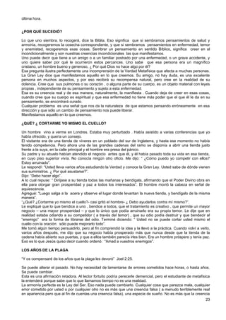 última hora.
¿POR QUÉ SUCEDIÓ?
Lo que uno siembra, lo recogerá, dice la Biblia. Eso significa que si sembramos pensamientos de salud y
armonía, recogeremos la cosecha correspondiente, y que si sembramos pensamientos en enfermedad, temor
y enemistad, recogeremos esas cosas. Sembrar un pensamiento en sentido Bíblico, significa creer en el
incondicionalmente y son nuestras creencias incondicionales las que manifestamos.
Uno puede decir que tiene a un amigo o a un familiar postrado por una enfermedad, o un grave accidente, y
uno quiere saber por qué le ocurrieron estos percances. Uno sabe que esa persona era un magnífico
cristiano, un hombre bueno y generoso, ¿ Por qué Dios no hace algo por él?
Esa pregunta ilustra perfectamente una incomprensión de la Verdad Metafísica que afecta a muchas personas.
La Gran Ley dice que manifestamos aquello en lo que creemos. Su amigo, no hay duda, es una excelente
persona en muchos aspectos, y por eso recibirá su recompensa natural, pero cree en la realidad de su
dolencia. Cree que sus pulmones o su corazón , o alguna parte de su cuerpo, es un objeto material con leyes
propias , independiente de su pensamiento y sujeto a esta enfermedad.
Esa es su creencia real y de esa manera, naturalmente, la manifiesta . Cuando deja de creer en esas cosas,
cuando cree que su cuerpo es espiritual y que esa enfermedad no tiene más poder que el que él le da en su
pensamiento, se encontrará curado.
Cualquier problema es una señal que nos da la naturaleza de que estamos pensando erróneamente en esa
dirección y que sólo un cambio de pensamiento nos puede liberar.
Manifestamos aquello en lo que creemos.
¿QUÉ? ¿ CORTARME YO MISMO EL CUELLO?
Un hombre vino a verme en Londres. Estaba muy perturbado . Había asistido a varias conferencias que yo
había ofrecido, y quería un consejo.
El visitante era de una tienda de víveres en un poblado del sur de Inglaterra, y hasta ese momento no había
tenido competencia. Pero ahora una de las grandes cadenas del ramo se disponía a abrir una tienda justo
frente a la suya, en la calle principal y el hombre era presa del pánico.
Su padre y su abuelo habían atendido el negocio antes que él, y él había pasado toda su vida en esa tienda,
en cuyo piso superior vivía. No conocía ningún otro oficio. Me dijo: “ ¿Cómo puedo yo competir con ellos?
Estoy arruinado”.
Le respondí: “Usted lleva varios años estudiando la Verdad y conoce la Gran Ley. Usted sabe de dónde vienen
sus suministros. ¿ Por qué asustarse?”.
Dijo: “Debo hacer algo”.
A lo cual repuse: “ Diríjase a su tienda todas las mañanas y bendígala, afirmando que el Poder Divino obra en
ella para otorgar gran prosperidad y paz a todos los interesados”. El hombre movió la cabeza en señal de
aquiescencia.
Agregué: “Luego salga a la acera y observe el lugar donde levantan la nueva tienda, y bendígalo de la misma
manera”.
“¿Qué? ¿Cortarme yo mismo el cuello?- casi gritó el hombre- ¿ Debo ayudarlos contra mí mismo?”.
Le expliqué que lo que bendice a uno , bendice a todos, que el tratamiento es creativo , que permite un mayor
negocio – una mayor prosperidad – y que lo único que podía arruinarlo era su propio temor. Le dije que en
realidad estaba odiando a su competidor ( a través del temor) , que su odio podía destruir y que bendecir al
“enemigo” era la forma de librarse del odio. Terminé diciendo: “ Usted no se puede cortar usted mismo el
cuello con la oración: sólo puede mejorarlo todo”.
Me tomó algún tiempo persuadirlo, pero al fin comprendió la idea y la llevó a la práctica. Cuando volví a verlo,
varios años después, me dijo que su negocio había prosperado más que nunca desde que la tienda de la
cadena había abierto sus puertas, y que a ellos también parecía irles bien. Era un hombre próspero y tenía paz.
Eso es lo que Jesús quiso decir cuando ordenó: “Amad a vuestros enemigos”.
LOS AÑOS DE LA PLAGA
“Y os compensaré de los años que la plaga les devoró” Joel 2:25.
Se puede alterar el pasado. No hay necesidad de lamentarse de errores cometidos hace horas, o hasta años.
Se puede cambiar.
Esta es una afirmación retadora. Al lector fortuito podría perecerle demencial, pero el estudiante de metafísica
la entenderá porque sabe que lo que llamamos tiempo no es una realidad.
La armonía perfecta es la Ley del Ser. Eso nada puede cambiarlo. Cualquier cosa que parezca mala, cualquier
error cometido por usted o por cualquier otro no es más que una creencia falsa ( a menudo terriblemente real
en apariencia pero que al fin de cuentas una creencia falsa), una especie de sueño. No es más que la creencia
23
 