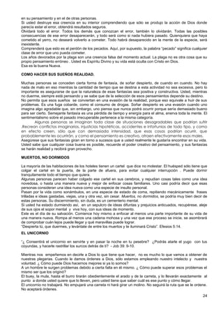 en su pensamiento y en el de otras personas.
Si usted destruye esa creencia en su interior comprendiendo que sólo se produjo la acción de Dios donde
parecía estar el error, obtendrá resultados seguros.
Olvidará todo el error. Todos los demás que conozcan el error, también lo olvidarán. Todas las posibles
consecuencias de ese error desaparecerán, y todo será como si nada hubiera pasado. Quienquiera que haya
cometido el yerro, no deseará volverlo a cometer. Todo habrá desaparecido en la mente de la especie, será
inexistente.
Comprenderá que esto es el perdón de los pecados. Aquí, por supuesto, la palabra “pecado” significa cualquier
clase de error que uno pueda cometer.
Los años devorados por la plaga son una creencia falsa del momento actual. La plaga no es otra cosa que su
propio pensamiento erróneo . Usted es Espíritu Divino y su vida está oculta con Cristo en Dios.
Esa es la buena Nueva.
COMO HACER SUS SUEÑOS REALIDAD.
Muchas personas se conceden cierta forma de fantasía, de soñar despierto, de cuando en cuando. No hay
nada de malo en eso mientras la cantidad de tiempo que se destina a esta actividad no sea excesiva, pero lo
importante es asegurarse de que la naturaleza de esas fantasías sea positiva y constructiva. Usted, mientras
no duerme, siempre está pensando y se sabe que de la selección de esos pensamientos depende su destino.
No permita que esos sueños se conviertan en una evasión de la realidad, porque eso equivale a huir de sus
problemas. Es una fuga cobarde, como el consumo de drogas. Soñar despierto es una evasión cuando uno
imagina algo agradable que, sin embargo, uno piensa que nunca podrá ocurrir porque sería demasiado bueno
para ser cierto. Semejante fantasía es una pérdida de tiempo y energía para el alma, enerva toda la mente. El
sentimentalismo sobre el pasado irrecuperable pertenece a la misma categoría.
Algunas personas se imaginan toda clase de situaciones desagradables que podrían sufrir
.Recrean conflictos imaginarios, injusticias hipotéticas, accidentes e infortunios de todo tipo, y como
en efecto creen, sólo que con demasiada intensidad, que esas cosas podrían ocurrir, que
probablemente les ocurrirán, y como el pensamiento es creativo, atraen efectivamente esos males.
Asegúrese que sus fantasías giran en torno a sucesos que a usted realmente le gustaría encontrar en su vida.
Usted sabe que cualquier cosa buena es posible, recuerde el poder creativo del pensamiento, y sus fantasías
se harán realidad y recibirá gran provecho.
MUERTOS, NO DORMIDOS
La mayoría de las habitaciones de los hoteles tienen un cartel que dice no molestar. El huésped sólo tiene que
colgar el cartel en la puerta, de la parte de afuera, para evitar cualquier interrupción . Puede dormir
tranquilamente todo el tiempo que quiera.
Algunas personas parecen haber colgado ese cartel en sus cerebros, y repudian cosas tales como una idea
novedosa, o hasta una manera nueva y mejor de enfocar cosas familiares. Uno casi podría decir que esas
personas consideran una idea nueva como una especie de insulto personal.
Pasan por la vida como sonámbulos, en una especie de estado de coma, repitiendo mecánicamente frases
trilladas e ideas gastadas, viejas, una y otra vez, sin cesar. Muertos, no dormidos, se podría muy bien decir de
estas personas. Su discernimiento, sin duda, es un cementerio mental.
Si usted ha estado durmiendo así, en un sepulcro de ideas difuntas y prejuicios anticuados, recupérese, aleje
de sus ojos el sopor mental y viva hoy, con sus ideas de momento.
Este es el día de su salvación. Comience hoy mismo a enfocar al menos una parte importante de su vida de
una manera nueva. Rompa al menos una cadena mohosa y una vez que ese proceso se inicie, se asombrará
de comprobar cuán lejos puede llegar y qué maravillas puede lograr.
“Despierta tú, que duermes, y levántate de entre los muertos y te iluminará Cristo”. Efesios 5:14.
EL UNICORNIO
“¿ Consentirá el unicornio en servirte y en pasar la noche en tu pesebre? ¿Podrás atarle el yugo con tus
coyundas, y hacerle rastrillar los surcos detrás de ti? - Job 39: 9-10.
Mientras nos empeñemos en decirle a Dios lo que tiene que hacer, no es mucho lo que vamos a obtener de
nuestras plegarias. Cuando le damos órdenes a Dios, sólo estamos empleando nuestro intelecto y nuestra
voluntad. ¿ Cómo puede Dios hacernos mejores si ya lo somos?
A un hombre le surgen problemas debido a cierta falta en él mismo. ¿ Cómo puede superar esos problemas el
mismo ser que los originó?
El buey, la mula, hasta el burro tirarán obedientemente el arado y de la carreta, y lo llevarán exactamente al
punto a donde usted quiere que lo lleven, pero usted tiene que saber cuál es ese punto y cómo llegar.
El unicornio no trabajará. No empujará una carreta ni hará girar un molino. No seguirá la ruta que se le ordene.
No aceptará órdenes.
24
 