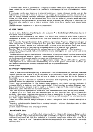El unicornio sabe a dónde va, y siempre va a un lugar que usted no habría podido elegir porque nunca ha oído
hablar de ese sitio, en su actual estado de consciencia, ni siquiera podría soñar con la existencia de este
pasaje.
Si n embargo, existen esos lugares, y el unicornio los conoce, y no está interesado en otra cosa. Un día,
probablemente cuando usted menos lo espere, podría suceder que el unicornio aparezca súbitamente a su
lado, con los ojos brillantes, las narices temblorosas y pateando el suelo con impaciencia. Cuando eso ocurra,
no trate de ponerle arreos, ni le busque alguna tarea. El unicornio no la realizará, ni habrá tiempo. Le dará la
impresión que no bien haya aparecido, se marchará. Así que no se detenga a reflexionar, ni mire por encima
del hombro, salte a su lomo, pues se trata de un corcel volador, cuyas alas lo impulsan hacia las puertas del
mañana.
En esa montura los problemas no se resuelven, desaparecen.
NO ROBE TUMBAS
No sea un ladrón de tumbas. Deje tranquilos a los cadáveres. A su debido tiempo la Naturaleza dispone de
esos restos, si no se les perturba.
Cada vez que usted desentierra un viejo agravio, o un antiguo error, recreándolo en su mente, o pero aún,
contándoselo a alguien, no está haciendo otra cosa que ultrajando un sepulcro, y ya sabe lo que va a
encontrar.
Viva el presente. Rece por la solución de los problemas apremiantes. Prepárese inteligentemente para el
futuro, y no perturbe el pasado. Eso es lo que Jesús quería decir cuando nos indicó: “Dejad que los muertos
entierren a sus muertos”. Pensar en el pasado equivale a la muerte. Cada vez que usted piensa en el pasado,
fortalece hasta ese punto su creencia en las limitaciones del tiempo, se hace más viejo, más débil.
Dios dice: “ Este es el día de la salvación. He aquí que hago nuevas todas las cosas”, y Dios tiene razón.
Formule hoy una ley para usted: No tocará mentalmente ninguna cosa negativa que haya ocurrido hasta ahora,
y cumpla esa ley.
La vida es demasiado preciosa para dedicarse a robar tumbas. El pasado es pasado: suprímalo. Ese es el gran
secreto para resolver los agravios, los yerros, y las decepciones: suprímalos. La forma de hacerlo es sencilla:
bórrelos de su mente y niéguese a verlos como algo que existe actualmente.
Si lo asalta un recuerdo negativo, incinérelo con el pensamiento correcto ( el fuego del Amor Divino) y olvídelo.
Como el presente es tan emocionante, tan interesante y el futuro es tan glorioso como a usted le gustaría que
fuera, es tonto desperdiciar la sustancia de su alma en lo que en realidad está muerto.
No robe tumbas.
INSPIRACIÓN Y PERSPIRACION
Conoce la vieja historia de la inspiración y la perspiración? Estos dos fenómenos son esenciales para lograr
cualquier cosa que valga la pena. Si uno de los dos falta, el empeño está condenado al fracaso, y si su vida no
es tan exitosa como usted quisiera, debe ponerse a trabajar y averiguar cual de los dos factores ha
descuidado.
Estoy seguro de que no es necesario explicarle la importancia de la inspiración y de la perspiración. Esos
poderosos gemelos son los padrinos de toda actividad auténtica.
Primero , usted necesita inspiración. “Si el Señor no edifica la casa, en vano trabajan los que la construyen . Si
no guarda el Señor la ciudad, en vano vigilan sus centinelas”. Usted necesita a la madrina. El trabajo puro y
duro, la laboriosa faena a ciegas, el ajetreo brutal, no le otorgarán ningún triunfo. Lo pueden matar, pero no le
darán el éxito. Usted debe tener una inspiración constante.
Luego viene el padrino, la perspiración. No hay éxito sin la perseverancia del trabajo duro en pos de la meta.
Los jóvenes, sobre todo, deben tener bien presente que no hay éxito sin trabajo duro. Hace poco escuché a
uno de los más grandes músicos vivos pronunciar un discurso a estudiantes de música. Decía: “ No conozco
otra vía al éxito que no sea el trabajo duro. Si existe otro camino, yo no lo conozco”. Y ese señor se encuentra
en la misma cúspide el mundo de la música.
Cuando escuché sus palabras, agregué éstas para mi interior: “ Trabaje duro, pero no convierta el trabajo en un
tormento”.
Póngase en contacto todos los días de Dios, en busca de inspiración y entonces trabajará duro, pero el trabajo
le parecerá un juego.
Esa es la receta infalible del éxito en cualquier terreno.
LA CANCIÓN DE DIOS
Quién es usted? ¿ Alguna vez se ha formulado esta pregunta? Lo más probable es que no. Esa pregunta le
parecería absurda porque uno nunca reflexiona sobre su identidad. SI alguien le hubiera hecho la pregunta,
usted habría respondido: “Me llamo Juan Perez.Vivo en tal dirección. Tengo tantos años de edad. Soy el hijo de
José Perez. Trabajo en tal lugar”. Y tal vez habría añadido que era miembro de la iglesia correcta y del partido
político correcto.
25
 