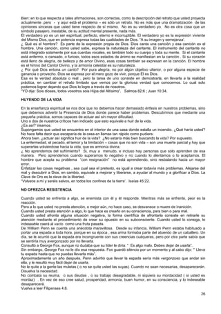 Bien: en lo que respecta a tales afirmaciones, son correctas, como la descripción del retrato que usted proyecta
actualmente ,pero - y aquí está el problema – es sólo un retrato. No es más que una dramatización de las
opiniones sinceras que usted tiene respecto de sí mismo. No es su verdadero yo. No es otra cosa que un
símbolo pasajero, inestable, de su actitud mental presente, nada más.
El verdadero yo es un ser espiritual, perfecto, eterno e incorruptible. El verdadero yo es la expresión viviente
del Mismo Dios, que en potencia expresa todas las cualidades de Dios. “A su imagen y semejanza’.
¿ Qué es el hombre? Es parte de la expresión propia de Dios. Dios canta una canción y esa canción es el
hombre. Una canción, como usted sabe, expresa la naturaleza del cantante. El instrumento del cantante no
está integrado solamente por sus cuerdas vocales, es también todo su cuerpo y toda su mente. Si el cantante
está enfermo, o cansado, o furioso, todos esos estados de ánimo se manifiestan en la canción . Si su corazón
está lleno de alegría, de belleza y de amor Divino, esas cosas también se expresan en la canción. El hombre
es el himno del Cantor Divino, y la armonía celestial es su naturaleza.
¿ Por qué Dios entona un canto? Por pura alegría, no por algún objetivo ulterior, o por alguna especie de
ganancia o provecho. Dios se expresa por el mero gozo de vivir, porque El es Dios.
Esa es la verdad absoluta o real , pero la tarea de uno consiste en demostrarla, en llevarla a la realidad
práctica, en cambiar el retrato limitado que vemos por la gloriosa verdad que conocemos. Lo cual solo
podemos lograr dejando que Dios lo logre a través de nosotros.
“YO dije: Sois dioses, todos vosotros sois Hijos del Altísimo”. Salmos 82:6 ; Juan 10:34.
HUYENDO DE LA VIDA
En la enseñanza espiritual se nos dice que no debemos hacer demasiado énfasis en nuestros problemas, sino
que debemos advertir la Presencia de Dios donde parece haber problemas. Descubrimos que mediante una
pequeña práctica, somos capaces de actuar así sin mayor dificultad.
Uno o dos de nuestros críticos han indicado que esto equivale a huir de la vida.
¿Es así? Veamos.
Supongamos que usted se encuentra en el interior de una casa donde estalla un incendio. ¿Qué haría usted?
No hace falta decir que escaparía de la casa en llamas tan rápido como pudiera.
Ahora bien. ¿actuar así significa huir de la vida? ¿No estaría más bien buscando la vida? Por supuesto.
La enfermedad, el pecado, el temor y la limitación – cosas que no son vida – son una muerte parcial y hay que
superarlas volviéndose hacia la vida, que es armonía divina.
¿ No aprendemos del sufrimiento? Si, muy a menudo, e incluso hay personas que sólo aprenden de esa
manera. Pero aprendemos cuando superamos lo negativo y no cuando lo alentamos o lo aceptamos. El
hombre que acepta su problema “con resignación” no está aprendiendo, sino resbalando hacia un mayor
error.
Enfatizar las cosas negativas , sea cual sea el pretexto, es igual a crear todavía más problemas. Alejarse del
mal y descubrir a Dios, en cambio, equivale a mejorar y liberarse, a ayudar al mundo y a glorificar a Dios. La
Clave de Oro es la clave de la libertad.
“Volveos a mí y seréis salvos, en todos los confines de la tierra’. Isaías 45:22.
NO OFREZCA RESISTENCIA
Cuando usted se enfrenta a algo, se enemista con él y él responde. Mientras más se enfrente, peor es la
reacción.
Pero a lo que usted no presta atención, o mejor aún, no hace caso, se desvanece o muere de inanición.
Cuando usted presta atención a algo, lo que hace es crearlo en su consciencia, para bien o para mal.
Cuando usted afronta alguna situación negativa, la forma científica de afrontarla consiste en retirarle su
atención mediante el procedimiento de crear su opuesto en su subconsciente. Cuando usted lo consiga, lo
indeseable caerá al vacío como una fruta pasada.
De William Penn se cuenta una anécdota maravillosa. Desde su infancia, William Penn estaba habituado a
portar una espada a toda hora, porque en su época , esa arma formaba parte del atuendo de un caballero. Un
día, se le ocurrió que la espada era incongruente con sus creencias cuáqueras, pero por otra parte sabía que
se sentiría muy avergonzado por no llevarla.
Consultó a George Fox, aunque no dudaba que su líder le diría: “ Es algo malo. Debes dejar de usarla”.
Sin embargo, George Fox no le dío esa respuesta. Fox guardó silencio por un momento y al cabo dijo: “’ Lleva
tu espada hasta que no puedas llevarla más”.
Aproximadamente un año después, Penn advirtió que llevar la espada sería más vergonzoso que andar sin
ella, y le resultó muy fácil dejar de usarla.
No le quite a la gente las muletas ( o no se quite usted las suyas). Cuando no sean necesarias, desaparecerán.
Disuelva la necesidad.
No combata su reuma, o sus deudas , o su trabajo desagradable, ni siquiera su mordacidad ( si usted es
mordaz) . En vez de eso cree salud, prosperidad, armonía, buen humor, en su consciencia, y lo indeseable
desaparecerá.
Vuelva a leer Filipenses 4:8.
26
 