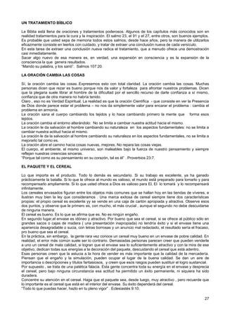 UN TRATAMIENTO BÍBLICO
La Biblia está llena de oraciones y tratamientos poderosos. Algunos de los capítulos más conocidos son en
realidad tratamientos para la cura y la inspiración. El salmo 23, el 91 y el 27, entre otros, son buenos ejemplos.
Es probable que usted sepa de memoria todos estos salmos, desde hace años, pero la manera de utilizarlos
eficazmente consiste en leerlos con cuidado, y tratar de extraer una conclusión nueva de cada versículo.
En esta tarea de extraer una conclusión nueva radica el tratamiento, que a menudo ofrece una demostración
casi inmediatamente.
Sacar algo nuevo de esa manera es, en verdad, una expansión en consciencia y es la expansión de la
consciencia la que genera resultados.
“Mando su palabra, y los sanó”. Salmos 107:20.
LA ORACIÓN CAMBIA LAS COSAS
Sí, la oración cambia las cosas..Expresemos esto con total claridad. La oración cambia las cosas. Muchas
personas dicen que rezar es bueno porque nos da valor y fortaleza para afrontar nuestros problemas. Dicen
que la plegaria suele librar al hombre de la dificultad por el sencillo recurso de darle confianza a sí mismo,
confianza que de otra manera no habría tenido.
Claro , eso no es Verdad Espiritual. La realidad es que la oración Científica - que consiste en ver la Presencia
de Dios donde parece estar el problema – no nos da simplemente valor para encarar el problema : cambia el
problema en armonía.
La oración sana el cuerpo cambiando los tejidos y lo hace cambiando primero la mente que forma esos
tejidos.
La oración cambia el entorno alterándolo: No se limita a cambiar nuestra actitud hacia el mismo.
La oración le da salvación al hombre cambiando su naturaleza en los aspectos fundamentales: no se limita a
cambiar nuestra actitud hacia el mismo.
La oración le da la salvación al hombre cambiando su naturaleza en los aspectos fundamentales, no se limita a
mejorarlo tal como es.
La oración abre el camino hacia cosas nuevas, mejores. No repara las cosas viejas.
El cuerpo, el ambiente, el mismo universo, son maleables bajo la fuerza de nuestro pensamiento y siempre
reflejan nuestras creencias sinceras.
“Porque tal como es su pensamiento en su corazón, tal es él” . Proverbios 23:7.
EL PAQUETE Y EL CEREAL
Lo que importa es el producto. Todo lo demás es secundario. Si su trabajo es excelente, ya ha ganado
prácticamente la batalla. Si lo que le ofrece al mundo es valioso, el mundo está preparado para tomarlo y para
recompensarlo ampliamente. Si lo que usted ofrece a Dios es valioso para El, El lo tomará y lo recompensará
infinitamente.
Los cereales envasados figuran entre los objetos más comunes que se hallan hoy en las tiendas de víveres, e
ilustran muy bien la ley que consideramos . Una marca exitosa de cereal siempre tiene dos características
propias: el propio cereal es excelente yy se vende en una caja de cartón apropiada y atractiva. Observe esos
dos puntos, y observe que le primero es, con mucho, el más crucial , aunque el segundo no debe descuidarse
de ninguna manera.
El cereal es bueno. Es lo que se afirma que es. No es ningún engaño.
En segundo lugar,el envase es idóneo y atractivo. Por bueno que sea el cereal, si se ofrece al público sólo en
grandes sacos o cajas de madera ( una presentación inapropiada) no tendría éxito y si el envase tiene una
apariencia desagradable o sucia, con letras borrosas y un anuncio mal redactado, el resultado sería el fracaso,
pro bueno que sea el cereal.
En la práctica, sin embargo, la gente rara vez conoce un cereal muy bueno en un envase de pobre calidad. En
realidad, el error más común suele ser lo contrario. Demasiadas personas parecen creer que pueden venderle
a uno un cereal de mala calidad, si logran que el envase sea lo suficientemente atractivo y con la mira de ese
objetivo, dedican todas sus energías a la decoración del paquete, descuidando el cereal que está adentro.
Esas personas creen que la astucia a la hora de vender es más importante que la calidad de la mercadería.
Piensan que el engaño y la simulación, pueden ocupar el lugar de la buena calidad. Se dan un aire de
importancia o descripciones y títulos fantasiosos, y creen que esos rasgos pueden sustituir el logro sustancial.
Por supuesto , se trata de una patética falacia. Esta gente concentra toda su energía en el envase y desprecia
el cereal, pero bajo ninguna circunstancia esa actitud ha permitido un éxito permanente, ni siquiera ha sido
duradera.
Concentre su atención en el cereal. Haga que el paquete sea, desde luego, muy atractivo , pero recuerde que
lo importante es el cereal que está en el interior del envase. Su éxito dependerá del cereal.
“Todo lo que puedas hacer, hazlo en tu pleno vigor” . Eclesiastés 9:10.
27
 