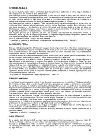 RECIEN COMENZADO
La especia humana recién sale de su infancia. Sus días grandiosos pertenecen al futuro. Hoy, la edad de la
raza corresponde con un niño de doce o trece años.
Los científicos estiman que el hombre apareció en la tierra hace un millón de años, pero ese cálculo es muy
conservador. El hombre apareció hace mucho más y han existido civilizaciones por decenas de miles de años.
La mayor parte de las culturas yace ahora olvidada en el fondo del océano, bajo la arena de los desiertos e
incluso enterrada bajo montañas. Sin embargo, la especie se encuentra en su infancia.
Los días grandiosos están en el porvenir. Todos los grandes logros de la humanidad aún no se han dado. La
música del futuro superará a la de los grandes nombres de hoy, Beethoven, Mozart y Bach, del mismo modo
que éstos superaron a los tambores primitivos. Se creará una literatura junto a la cual las obras de
Shakespeare y otras luminarias de esta civilización parecerán cuentos infantiles. Al arte griego, que nunca se
ha igualado , lo superarán ciertas oleadas de inspiración espiritual.
Las mayores proezas de la ingeniería de hoy , los puentes y las represas, los rapidísimos aviones, la
electrónica, serán juguetes en proporción geométrica, y los genios religiosos de épocas pasadas no serán más
que pigmeos comparados con los líderes espirituales del futuro.
Dirija su mirada al porvenir. Lo mejor aún está por llegar.
“¿Has atado tú los lazos de las Pléyades, o puedes soltar las ataduras de Orión?” Job 38:31.
LA ALFOMBRA PERSA
Los que están perplejos por las dificultades y las aparentes incongruencias de la vida, deben recordar que en el
presente sólo contamos con una visión parcial de las cosas, y que una visión parcial nunca muestra el objeto
como verdaderamente es. En cualquier momento, sólo vemos una visión parcial del todo , incluso esa sección
la vemos mal, debido a nuestra falta de comprensión.
Si usted le enseña a un esquimal varias fotografías de secciones de un caballo, pero nunca el retrato de un
caballo completo, el esquimal nunca sabrá cual es el verdadero aspecto del animal.
La vieja comparación de la alfombra persa es un ejemplo excelente. Se dice que si uno observa solamente el
lado inferior de la alfombra lo que ve es un confuso revoltijo de líneas y colores, sin belleza ni lógica. Pero esto
ocurre porque usted no conoce la clave. Si voltea la alfombra , la verá por el lado correcto, conocerá el diseño y
comprenderá que esas hebras caóticas en realidad conforman un conjunto coherente y hermoso.
Lo mismo sucede con la vida. Algún día ( cuando alcancemos el suficiente crecimiento espiritual) veremos que
las diversas hebras que conforman nuestras vidas, los sucesos que parecen inconexos , los accidentes
aparentes , son en realidad parte de un diseño ordenado y bello, la urdimbre, la trama de algo espléndido que
constantemente tejemos para Dios.
“No juzguéis por las apariencias, juzgad según justicia”. Juan 7:24.
UN CURSO AVANZADO
A muchas personas les gustaría asistir a lo que llaman un curso avanzado en metafísica. Vale la pena analizar
brevemente esa idea. ¿ Qué se podría impartir en un curso avanzado que no esté en las lecciones ordinarias?
En las clases habituales de metafísica se enseña que Dios es el único poder, y que el mal es insustancial, que
forjamos nuestro propio destino mediante nuestros pensamientos y nuestras creencias, que cuando oramos no
importan las condiciones, que el tiempo , el espacio y la materia son ilusiones humanas, que hay una solución
para todo problema, que el hombre es el Hijo de Dios y que Dios es bien perfecto, que Jesucristo es el único
que enseñó toda la Verdad sobre Dios y que en realidad lo demostró.
Una vez que el estudiante ha obtenido comprensión intelectual correcta de estas realidades, y que las ha
digerido – al menos parcialmente – lo único que le falta es desarrollar su comprensión demostrando esas
realidades en la práctica. Esta ,desde luego, es tarea que todos afrontamos.
Así vemos que el verdadero curso avanzado es el que nosotros mismos damos al demostrar en los problemas
prácticos de la vida cotidiana, mediante el logro de la salud, la armonía y la libertad.
Cada vez que superamos una dificultad al averiguar la Verdad de ese obstáculo, Dios nos enseña algo nuevo e
invaluable que no se podría expresar verbalmente o en un libro.
Todos debemos trabajar ahora mismo en el curso avanzado, mediante la practica regular y constante de la
presencia de Dios.
“Es estéril la fe sin obras”. Santiago 2:20.
NO SE ESFUERCE
En la oración o en el tratamiento 9 como en muchas otras cosas ) mientras menos nos esforcemos mejor. En
efecto: el esfuerzo se derrota a sí mismo. Rece pausadamente, tranquilamente, sin tensiones.
Cuando una persona intenta nadar por primera vez, casi siempre empieza batiendo violentamente el agua, en
un esfuerzo por mantenerse a flote. Eso, por supuesto, es un error. Lo que ocurre es que la persona se agota y
no logra avanzar.
28
 