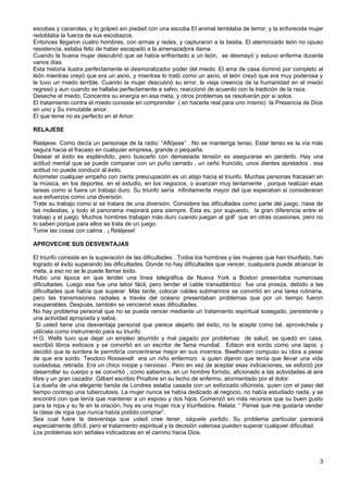 escobas y cacerolas, y lo golpeó sin piedad con una escoba El animal temblaba de terror, y la enfurecida mujer
redoblaba la fuerza de sus escobazos.
Entonces llegaron cuatro hombres, con armas y redes, y capturaron a la bestia. El aterrorizado león no opuso
resistencia, estaba feliz de haber escapado a la amenazadora dama.
Cuando la buena mujer descubrió que se había enfrentado a un león, se desmayó y estuvo enferma durante
varios días.
Esta historia ilustra perfectamente el desmoralizador poder del miedo. El ama de casa dominó por completo al
león mientras creyó que era un asno, y mientras lo trató como un asno, el león creyó que era muy poderosa y
le tuvo un miedo terrible. Cuando la mujer descubrió su error, la vieja creencia de la humanidad en el miedo
regresó y aun cuando se hallaba perfectamente a salvo, reaccionó de acuerdo con la tradición de la raza.
Deseche el miedo. Concentre su energía en esa meta, y otros problemas se resolverán por sí solos.
El tratamiento contra el miedo consiste en comprender ( en hacerla real para uno mismo) la Presencia de Dios
en uno y Su inmutable amor.
El que teme no es perfecto en el Amor.
RELAJESE
Relájese. Como decía un personaje de la radio: “Aflójese” . No se mantenga tenso. Estar tenso es la vía más
segura hacia el fracaso en cualquier empresa, grande o pequeña.
Desear el éxito es espléndido, pero buscarlo con demasiada tensión es asegurarse en perderlo. Hay una
actitud mental que se puede comparar con un puño cerrado , un ceño fruncido, unos dientes apretados , esa
actitud no puede conducir al éxito.
Acometer cualquier empeño con cierta preocupación es un atajo hacia el triunfo. Muchas personas fracasan en
la música, en los deportes, en el estudio, en los negocios, o avanzan muy lentamente , porque realizan esas
tareas como si fuera un trabajo duro. Su triunfo sería infinitamente mayor del que esperaban si consideraran
sus esfuerzos como una diversión.
Trate su trabajo como si se tratara de una diversión. Considere las dificultades como parte del juego, ríase de
las molestias, y todo el panorama mejorará para siempre. Ësta es, por supuesto, la gran diferencia entre el
trabajo y el juego. Muchos hombres trabajan más duro cuando juegan al golf que en otras ocasiones, pero no
lo saben porque para ellos se trata de un juego.
Tome las cosas con calma . ¡ Relájese!
APROVECHE SUS DESVENTAJAS
El triunfo consiste en la superación de las dificultades . Todos los hombres y las mujeres que han triunfado, han
logrado el éxito superando las dificultades. Donde no hay dificultades que vencer, cualquiera puede alcanzar la
meta, a eso no se le puede llamar éxito.
Hubo una época en que tender una línea telegráfica de Nueva York a Boston presentaba numerosas
dificultades. Luego esa fue una labor fácil, pero tender el cable transatlántico fue una proeza, debido a las
dificultades que había que superar. Más tarde, colocar cables submarinos se convirtió en una tarea rutinaria,
pero las transmisiones radiales a través del océano presentaban problemas que por un tiempo fueron
insuperables. Después, también se vencieron esas dificultades.
No hay problema personal que no se pueda vencer mediante un tratamiento espiritual sosegado, persistente y
una actividad apropiada y sabia.
Si usted tiene una desventaja personal que parece alejarlo del éxito, no la acepte como tal, aprovéchela y
utilícela como instrumento para su triunfo.
H.G. Wells tuvo que dejar un empleo aburrido y mal pagado por problemas de salud, se quedó en casa,
escribió libros exitosos y se convirtió en un escritor de fama mundial . Edison era sordo como una tapia, y
decidió que la sordera le permitiría concentrarse mejor en sus inventos. Beethoven compuso su obra a pesar
de que era sordo. Teodoro Roosevelt era un niño enfermizo a quien dijeron que tenía que llevar una vida
cuidadosa, retirada. Era un chico miope y nervioso . Pero en vez de aceptar esas indicaciones, se esforzó por
desarrollar su cuerpo y se convirtió , como sabemos, en un hombre fornido, aficionado a las actividades al aire
libre y un gran cazador. Gilbert escribio Pinafore en su lecho de enfermo, atormentado por el dolor.
La dueña de una elegante tienda de Londres estaba casada con un esforzado oficinista, quien con el paso del
tiempo contrajo una tuberculosis. La mujer nunca se había dedicado al negocio, no había estudiado nada, y se
encontró con que tenía que mantener a un esposo y dos hijos. Comenzó sin más recursos que su buen gusto
para la ropa y su fe en la oración, hoy es una mujer rica y triunfadora. Relata: “ Pensé que me gustaría vender
la clase de ropa que nunca había podido comprar”.
Sea cual fuere la desventaja que usted cree tener, sáquele partido. Su problema particular parecerá
especialmente difícil, pero el tratamiento espiritual y la decisión valerosa pueden superar cualquier dificultad.
Los problemas son señales indicadoras en el camino hacia Dios.
3
 