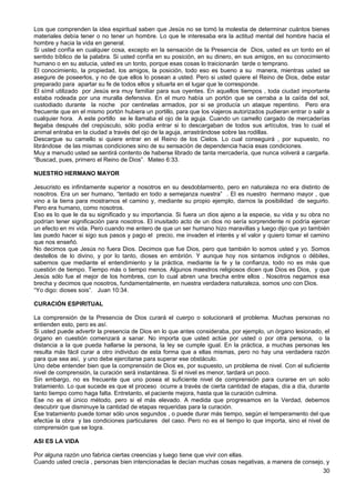 Los que comprenden la idea espiritual saben que Jesús no se tomó la molestia de determinar cuántos bienes
materiales debía tener o no tener un hombre. Lo que le interesaba era la actitud mental del hombre hacia el
hombre y hacia la vida en general.
Si usted confía en cualquier cosa, excepto en la sensación de la Presencia de Dios, usted es un tonto en el
sentido bíblico de la palabra. Si usted confía en su posición, en su dinero, en sus amigos, en su conocimiento
humano o en su astucia, usted es un tonto, porque esas cosas lo traicionarán tarde o temprano.
El conocimiento, la propiedad, los amigos, la posición, todo eso es bueno a su manera, mientras usted se
asegure de poseerlos, y no de que ellos lo posean a usted. Pero si usted quiere el Reino de Dios, debe estar
preparado para apartar su fe de todos ellos y situarla en el lugar que le corresponde.
El símil utilizado por Jesús era muy familiar para sus oyentes. En aquellos tiempos , toda ciudad importante
estaba rodeada por una muralla defensiva. En el muro había un portón que se cerraba a la caída del sol,
custodiado durante la noche por centinelas armados, por si se producía un ataque repentino. Pero era
frecuente que en el mismo portón hubiera un portillo, para que los viajeros autorizados pudieran entrar o salir a
cualquier hora. A este portillo se le llamaba el ojo de la aguja. Cuando un camello cargado de mercaderías
llegaba después del crepúsculo, sólo podía entrar si lo descargaban de todos sus artículos, tras lo cual el
animal entraba en la ciudad a través del ojo de la aguja, arrastrándose sobre las rodillas.
Descargue su camello si quiere entrar en el Reino de los Cielos. Lo cual conseguirá , por supuesto, no
librándose de las mismas condiciones sino de su sensación de dependencia hacia esas condiciones.
Muy a menudo usted se sentirá contento de haberse librado de tanta mercadería, que nunca volverá a cargarla.
“Buscad, pues, primero el Reino de Dios”. Mateo 6:33.
NUESTRO HERMANO MAYOR
Jesucristo es infinitamente superior a nosotros en su desdoblamiento, pero en naturaleza no era distinto de
nosotros. Era un ser humano, “tentado en todo a semejanza nuestra” . El es nuestro hermano mayor , que
vino a la tierra para mostrarnos el camino y, mediante su propio ejemplo, darnos la posibilidad de seguirlo.
Pero era humano, como nosotros.
Eso es lo que le da su significado y su importancia. Si fuera un dios ajeno a la especie, su vida y su obra no
podrían tener significación para nosotros. El inusitado acto de un dios no sería sorprendente ni podría ejercer
un efecto en mi vida. Pero cuando me entero de que un ser humano hizo maravillas y luego dijo que yo también
las puedo hacer si sigo sus pasos y pago el precio, me invaden el interés y el valor y quiero tomar el camino
que nos enseñó.
No decimos que Jesús no fuera Dios. Decimos que fue Dios, pero que también lo somos usted y yo. Somos
destellos de lo divino, y por lo tanto, dioses en embrión. Y aunque hoy nos sintamos indignos o débiles,
sabemos que mediante el entendimiento y la práctica, mediante la fe y la confianza, todo no es más que
cuestión de tiempo. Tiempo más o tiempo menos. Algunos maestros religiosos dicen que Dios es Dios, y que
Jesús sólo fue el mejor de los hombres, con lo cual abren una brecha entre ellos . Nosotros negamos esa
brecha y decimos que nosotros, fundamentalmente, en nuestra verdadera naturaleza, somos uno con Dios.
“Yo digo: dioses sois”. Juan 10:34.
CURACIÓN ESPIRITUAL
La comprensión de la Presencia de Dios curará el cuerpo o solucionará el problema. Muchas personas no
entienden esto, pero es así.
Si usted puede advertir la presencia de Dios en lo que antes consideraba, por ejemplo, un órgano lesionado, el
órgano en cuestión comenzará a sanar. No importa que usted actúe por usted o por otra persona, o la
distancia a la que pueda hallarse la persona, la ley se cumple igual. En la práctica, a muchas personas les
resulta más fácil curar a otro individuo de esta forma que a ellas mismas, pero no hay una verdadera razón
para que sea así, y uno debe ejercitarse para superar ese obstáculo.
Uno debe entender bien que la comprensión de Dios es, por supuesto, un problema de nivel. Con el suficiente
nivel de comprensión, la curación será instantánea. Si el nivel es menor, tardará un poco.
Sin embargo, no es frecuente que uno posea el suficiente nivel de comprensión para curarse en un solo
tratamiento. Lo que sucede es que el proceso ocurre a través de cierta cantidad de etapas, día a día, durante
tanto tiempo como haga falta. Entretanto, el paciente mejora, hasta que la curación culmina.
Ese no es el único método, pero si el más elevado. A medida que progresamos en la Verdad, debemos
descubrir que disminuye la cantidad de etapas requeridas para la curación.
Ese tratamiento puede tomar sólo unos segundos , o puede durar más tiempo, según el temperamento del que
efectúe la obra y las condiciones particulares del caso. Pero no es el tiempo lo que importa, sino el nivel de
comprensión que se logra.
ASI ES LA VIDA
Por alguna razón uno fabrica ciertas creencias y luego tiene que vivir con ellas.
Cuando usted crecía , personas bien intencionadas le decían muchas cosas negativas, a manera de consejo, y
30
 