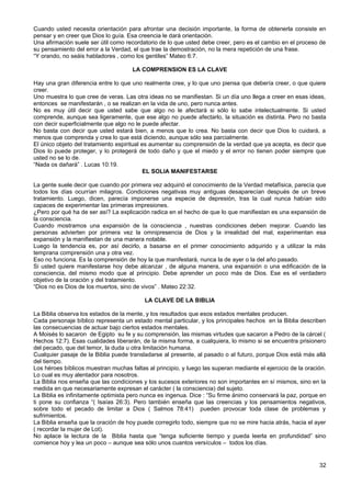 Cuando usted necesita orientación para afrontar una decisión importante, la forma de obtenerla consiste en
pensar y en creer que Dios lo guía. Esa creencia le dará orientación.
Una afirmación suele ser útil como recordatorio de lo que usted debe creer, pero es el cambio en el proceso de
su pensamiento del error a la Verdad, el que trae la demostración, no la mera repetición de una frase.
“Y orando, no seáis habladores , como los gentiles” Mateo 6:7.
LA COMPRENSION ES LA CLAVE
Hay una gran diferencia entre lo que uno realmente cree, y lo que uno piensa que debería creer, o que quiere
creer.
Uno muestra lo que cree de veras. Las otra ideas no se manifiestan. Si un día uno llega a creer en esas ideas,
entonces se manifestarán , o se realizan en la vida de uno, pero nunca antes.
No es muy útil decir que usted sabe que algo no le afectará si sólo lo sabe intelectualmente. Si usted
comprende, aunque sea ligeramente, que ese algo no puede afectarlo, la situación es distinta. Pero no basta
con decir superficialmente que algo no le puede afectar.
No basta con decir que usted estará bien, a menos que lo crea. No basta con decir que Dios lo cuidará, a
menos que comprenda y crea lo que está diciendo, aunque sólo sea parcialmente.
El único objeto del tratamiento espiritual es aumentar su comprensión de la verdad que ya acepta, es decir que
Dios lo puede proteger, y lo protegerá de todo daño y que el miedo y el error no tienen poder siempre que
usted no se lo de.
“Nada os dañará” . Lucas 10:19.
EL SOLIA MANIFESTARSE
La gente suele decir que cuando por primera vez adquirió el conocimiento de la Verdad metafísica, parecía que
todos los días ocurrían milagros. Condiciones negativas muy antiguas desaparecían después de un breve
tratamiento. Luego, dicen, parecía imponerse una especie de depresión, tras la cual nunca habían sido
capaces de experimentar las primeras impresiones.
¿Pero por qué ha de ser así? La explicación radica en el hecho de que lo que manifiestan es una expansión de
la consciencia.
Cuando mostramos una expansión de la consciencia , nuestras condiciones deben mejorar. Cuando las
personas advierten por primera vez la omnipresencia de Dios y la irrealidad del mal, experimentan esa
expansión y la manifiestan de una manera notable.
Luego la tendencia es, por así decirlo, a basarse en el primer conocimiento adquirido y a utilizar la más
temprana comprensión una y otra vez.
Eso no funciona. Es la comprensión de hoy la que manifestará, nunca la de ayer o la del año pasado.
Si usted quiere manifestarse hoy debe alcanzar , de alguna manera, una expansión o una edificación de la
consciencia, del mismo modo que al principio. Debe aprender un poco más de Dios. Ese es el verdadero
objetivo de la oración y del tratamiento.
“Dios no es Dios de los muertos, sino de vivos” . Mateo 22:32.
LA CLAVE DE LA BIBLIA
La Biblia observa los estados de la mente, y los resultados que esos estados mentales producen.
Cada personaje bíblico representa un estado mental particular, y los principales hechos en la Biblia describen
las consecuencias de actuar bajo ciertos estados mentales.
A Moisés lo sacaron de Egipto su fe y su comprensión, las mismas virtudes que sacaron a Pedro de la cárcel (
Hechos 12:7). Esas cualidades liberarán, de la misma forma, a cualquiera, lo mismo si se encuentra prisionero
del pecado, que del temor, la duda u otra limitación humana.
Cualquier pasaje de la Biblia puede transladarse al presente, al pasado o al futuro, porque Dios está más allá
del tiempo.
Los héroes bíblicos muestran muchas faltas al principio, y luego las superan mediante el ejercicio de la oración.
Lo cual es muy alentador para nosotros.
La Biblia nos enseña que las condiciones y los sucesos exteriores no son importantes en sí mismos, sino en la
medida en que necesariamente expresan el carácter ( la consciencia) del sujeto.
La Biblia es infinitamente optimista pero nunca es ingenua. Dice : “Su firme ánimo conservará la paz, porque en
ti pone su confianza “( Isaías 26:3). Pero también enseña que las creencias y los pensamientos negativos,
sobre todo el pecado de limitar a Dios ( Salmos 78:41) pueden provocar toda clase de problemas y
sufrimientos.
La Biblia enseña que la oración de hoy puede corregirlo todo, siempre que no se mire hacia atrás, hacia el ayer
( recordar la mujer de Lot).
No aplace la lectura de la Biblia hasta que “tenga suficiente tiempo y pueda leerla en profundidad” sino
comience hoy y lea un poco – aunque sea sólo unos cuantos versículos – todos los días.
32
 