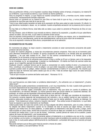 DIOS NO CAMBIA
Dios es perfección infinita y no lo inquietan nuestras ideas limitadas sobre el tiempo, el espacio y la materia Ël
es el Altísimo, cuya morada es eterna y cuyo nombre es Santo (perfecto).
Dios no progresa ni mejora. Lo que mejora es nuestra comprensión de El, y mientras ocurre, todas nuestras
condiciones necesariamente también mejorarán.
Nunca hubo un momento en su historia en que Dios no fuera todo lo que es hoy, y nunca podrá llegar un
momento en que Dios sea más de lo que es hoy.
Todo lo que usted pueda necesitar es parte de la expresión de Dios para usted en este momento. En efecto: lo
que llamamos necesidad o deseo es, en realidad, nuestra empañada sensación de la presencia de la cosa en
sí.
No hay falta en la Mente Divina, toda falta sólo se debe a que usted no advierte la Presencia de Dios en ese
momento.
No hay retrasos para el Altísimo cuya morada es eterna. Usted es Su expresión, y aquello a lo que usted llama
retraso se debe, una vez más, a que usted no advierte el bien actual.
Dios se expresa continuamente en nuevas formas, pero eso no significa una mejora, sino un desdoblamiento.
La vida de uno es, sencillamente, parte de ese desdoblamiento, esa es la única razón de la existencia.
Uno es la expresión viviente de Dios ahora; comprenderlo así es la salvación.
EN MOMENTOS DE PELIGRO
En momentos de peligro, la mejor oración o tratamiento consiste en estar serenamente consciente del poder
protector del amor de Dios.
A pesar de nuestras plegarias, a veces las circunstancias parecen empeorar. Pero ese es el momento justo
para aferrarse firmemente a la Verdad. Si somos incapaces de aferrarnos a la Verdad ante las apariencias
negativas, ¿ de qué vale nuestra fe en Dios? Si nos asimos constantemente a la Verdad, pese a las
dificultades, en el momento crucial nos sentiremos seguros.
Muchas personas tienen la fe suficiente para invocar a Dios y confiar en El por un tiempo, pero si la respuesta
no es inmediata, su fe se resquebraja y pierden su manifestación . El intento de Pedro de caminar sobre las
aguas es un magnífico ejemplo de esta situación.
Cualquier oración, cualquier lectura que le ayude a comprender en cierta medida el amor y la presencia de
Dios, constituye una protección contra el peligro. Los que están expuestos al peligro y aquellos cuyos seres
queridos puedan estar en peligro, deben estudiar constantemente el Salmo 91 en particular. No importa que
usted se sepa de memoria ese salmo desde que era un niño. Trate de extraer algo nuevo de cada versículo
cada vez que lo lea.
“Todo el que invocare el nombre del Señor será salvo”. Romanos 10:13.
¿TRATA DEMASIADO?
Con qué frecuencia uno debe tratar un problema determinado? ¿ Es suficiente con un tratamiento? ¿Cuánto
debe durar?
Estas preguntas suelen presentarse constantemente, y son muy importantes. Es más: nuestro éxito general en
la oración dependerá de las respuestas que demos en nuestra mente.
No se pueden formular reglas universales para el tratamiento. Hay que tener en cuenta el problema, las
circunstancias y el individuo afectado. La misma persona tiene que actuar distinto en ocasiones distintas. Sin
embargo, se verás que las siguientes indicaciones tienen una aplicación general.
Casi nunca un tratamiento es suficiente., sobre todo si tiene que ver con algo que considera de importancia.
SU duración correcta depende del temperamento del individuo y de su estado mental en ese momento. La
práctica adecuada consiste en aplicar el tratamiento hasta que se sienta satisfecho. Cuando se detenga, no
piense: “ Esto bastará por ahora, volveré a hacerlo más tarde”. Esa actitud anula el tratamiento. Lo que debe
hacer es esperar a que ese tratamiento se manifieste.
Usted puede tratar de nuevo tan pronto como se haya alejado del último tratamiento, pero no antes. Usted se
ha alejado del último tratamiento cuando se ha olvidado de todo el asunto por algún tiempo, al menos,
digamos, por media hora. En otras palabras , si usted aplica un tratamiento a las diez en punto, y luego, como
está ocupado en otras cosas, olvida todo el asunto (( el asunto se aleja por completo de su mente consciente)
al menos por media hora ( o por un par de horas) , entonces, cuando piense de nuevo en la cuestión, puede
aplicar de nuevo el tratamiento, y así sucesivamente.
A muchas personas les resulta más conveniente aplicar el tratamiento a un problema una vez al día, o quizás
en la mañana y en la noche. Lo importante es evitar machacar sobre el problema de cuando en cuando durante
todo el día, lo cual puede aplazar definitivamente la manifestación. La levedad del toque es el secreto principal
del éxito.
Recuerde siempre que es Dios quien hace la oración a traves de usted .
:”Mandó su palabra, y los sanó”Salmos 107:20.
33
 