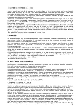 CRUZANDO EL PUENTE DE BROOKLIN
Cuando usted reza, tratando de alcanzar su verdadero lugar es conveniente recordar que la manifestación
plena puede no ocurrir de una vez, sino, más probablemente, tras una serie de etapas. Estos pasos
intermedios se deben recibir uno a uno como lo que son: peldaños hacia la manifestación total.
Ya sea la ocupación correcta, o el hogar ideal, o los arreglos personales perfectos de algún otro tipo, lo más
probable es que usted progrese por etapas.
Ahora bien, si usted desdeña esos pasos intermedios y piensa: “esto es ligeramente mejor, pero no es lo que
en realidad quiero” , retrasará la manifestación. Tampoco acepte una pequeña mejora como todo lo que se
puede esperar. La actitud científica es ver el peldaño como un peldaño, bendecirlo, dar gracias por él, y seguir
orando por el próximo paso.
Si usted estuviera en Brooklyn y quisiera ir a Manhattan, cruzaría el puente de Brooklyn. Se sentiría agradecido
al verse en el puente porque eso significa que está en camino. NO diría: “NO quiero estar en este puente.
Quiero estar en Manhattan”. Tampoco diría: “ Basta con esto. Supongo que tendré que quedarme aquí para
siempre”> Usted pensaría que el tiempo que ha pasado en el puente es un tiempo bien empleado porque lo
lleva a su destino.
“Y la quietud y la confianza serán vuestra fuerza”. Isaías 30:15.
VALORACIÓN
En diversos terrenos hay tasadores profesionales. Llega un experto, examina cuidadosamente un artículo
determinado , le fija un valor estimado. Es interesante observar la gran frecuencia con que la prueba de
mercado encuentra que ese veredicto es correcto.
Rara vez nos damos cuenta, pero eso es exactamente lo que hacemos cada vez que afrontamos un nuevo
problema. Lo observamos rápidamente, y evaluamos su importancia, pero casi siempre exageramos
enormemente su valor.
Tasamos una dificultad de tres onzas en tres toneladas ( o a veces en trescientas toneladas) debido al miedo.
Ahora bien, el tamaño de cualquier dificultad, o de cualquier problema, para usted, es el tamaño en el cual
usted lo tasa.
Lo que a usted en realidad le parece un gran problema, es un gran problema para usted. Lo que a usted en
realidad le parece un pequeño problema, es un pequeño problema para usted. Por supuesto, mientras más
valor le conceda a un problema, menor será el valor que le da al poder de Dios.
Se dice que a buen entendedor, pocas palabras.
Se le dará de acuerdo con su fe.
LA ORACIÓN QUE TRAE RESULTADOS.
La oración que funciona es simple, directa, y espontánea. Jesús dijo que en la oración debemos acercarnos a
Dios de la misma manera que los niños se acercan a sus padres.
Las plegarias cortas son casi siempre mejores que las largas.
Rece, aunque sólo sea por un momento, muchas veces al día. Recuerde que orar significa pensar en Dios. Si
usted piensa en usted, o en sus problemas, o en otra persona, en ese momento no está rezando.
Si su interés principal es su desarrollo espiritual, y si usted considera que las condiciones externas sólo son
incidentales, esas condiciones mejorarán mucho más rápido que si usted está interesado sobre todo en
mejorar sus condiciones y considera su crecimiento espiritual como un factor incidental.
La paz mental, un cuerpo sano y un entorno armonioso son importantes porque son prueba de la comprensión
espiritual.
Recuerde que la Gran Casa del Poder espiritual es la Biblia.
PALABRAS, PALABRAS, PALABRAS
Cuando se utiliza una palabra determinada para describir a Dios, esa palabra debe encerrar el mismo
significado básico que la que usted utilizaría para describir a un hombre. De lo contrario carece de sentido.
Cuando se dice que Dios es Amor o Inteligencia, o que el es justo, esas palabras deben significar lo mismo q
ue cuando se emplean para describir a seres humanos, si no, son palabras nuevas, especiales, que por lo
tanto no tienen significado.
El amor de Dios debe ser el mismo amor que sabemos que siente una madre por su hijo, o el que siente un
artista pro su creación. Debe tener la misma cualidad que esos ejemplos de amor – por supuesto, purificado e
incrementado hasta el infinito – pero cualitativamente el mismo .De otra manera, el término no significa nada.
Cuando decimos que Dios es justo, nos referimos a la misma clase de justicia que adjudicamos a un juez, o a
cualquier autoridad, cuando actúa con justicia, de lo contrario, el vocablo carece de significado . La justicia de
Dios abarca una perspectiva infinita y sin errores, pero en su naturaleza es lo mismo.
Muchos dicen que Dios es amor, y al mismo tiempo sostienen que El responde al pecado finito con el castigo
34
 