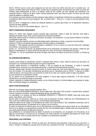 eterno. Afirman que es Justo, pero aseguran que los que viven hoy sufren penurias por un pecado que , se
supone, cometió Adán hace miles de años. Incluso hay un pequeño grupo de personas que creen que todo ser
humano está predestinado al cielo o al infierno antes de ser creado, sin que importe que mantenga una
conducta buena o mala en la tierra. Esas mismas personas dicen que Dios es justo. Es obvio que en esos
casos la palabra no significa nada.
Si se piensa que esos atributos de Dios designan algo distinto al significado habitual de sus palabras, entonces
no podemos saber que es lo que designan. Así, se podría decir: “ Dios es x + y pero no sé que significan esos
símbolos”.
Dios es amor e inteligencia y actúa con perfecta sabiduría y justicia para todos, en el significado habitual y
correcto de esas palabras.
“Dios es luz, y en El no hay tiniebla alguna’. Juan 1:5.
SIETE PODEROSAS ORACIONES
Salmo 23: Utilice este capítulo cuando necesite algo importante. Usted lo sabe de memoria, pero léalo y
extraiga de él algo nuevo. Esta nueva inspiración le brindará resultados.
Salmo 95: Léalo cuando lo invada una sensación de peligro o de aprensión. La nota sobre el Salmo 23 también
es aplicable a este caso.
Daniel 6: Lea este capítulo cuando sus dificultades estén realmente en usted, y parezcan inconmovibles.
Hebreos 2: Este es el capítulo apropiado para enfrentar dudas y el desaliento.
Santiago 1: Este capítulo abunda en psicología y metafísica. Es en sí mismo un curso de instrucción. Santiago
es profundo, muy práctico y muy personal.
Exodo: 15: Un himno de triunfo, de agradecimiento por la respuesta a la plegaria. Dar gracias ( antes de que
llegue al manifestación o incluso antes de que esté a la vista) es la forma más poderosa de rezar.
I Corintios 13: Es el cumplimiento de la ley. El atajo más corto a la Salud, la Armonía y el Éxito. La Puerta de
Oro.
SU APROBACIÓN MENTAL
Cuando usted otorga su aprobación mental a cualquier idea, buena o mala, usted se asocia con esa idea y la
incorpora a su consciencia hasta el grado en que la comprende.
Cuando usted escucha un tratamiento audible, o lee un pasaje de las Escrituras, si usted lo aprueba
mentalmente lo incorpora a su vida hasta ese grado, y recibirá el correspondiente beneficio.
Esta ley, desde luego, también funciona al revés. Si cuando usted oye o lee sobra alguna injusticia, sobre algún
acto de crueldad y lo aprueba mentalmente pensando que es “apropiado para la víctima” o algo por el estilo,
usted se asocia con esa acción y la convierte en parte de su vida, aun cuando usted no diga una palabra.
Lo que importa es la aprobación mental.
No se asocie en su pensamiento con nada negativo o inicuo bajo ninguna pretensión, y de esa manera
mantendrá su consciencia limpia y armoniosa.
Únase, mediante su habitual afinación mental, con la infinita bondad y la infinita belleza que siempre la rodea.
Sólo a la Verdad otorgue su aprobación.
SIETE PUNTOS BÁSICOS
Sólo hay una Causa: el gran Espíritu Creativo: Dios.
Dios es y tiene INTELIGENCIA INFINITA. Dios lo sabe todo. Dios tiene todo el poder, y puede hacer cualquier
cosa en cualquier momento, independientemente de las circunstancias.
La naturaleza o el carácter de Dios es BONDAD PERFECTA Y PERFECTO AMOR. Dios sólo actúa para
sanar, para liberar, para inspirar.
Donde usted se encuentra, usted es un centro para la expresión de Dios. Usted es una individualización de
Dios, pero esa realidad debe descubrirla y comprenderla gradualmente.
Usted se rodea con la imagen y la semejanza de usted, como dijo Emerson. Sus verdaderas creencias ( por lo
general subconscientes) se expresan en su cuerpo y en su entorno.
Si usted se esfuerza al máximo para vivir la vida espiritual, es probable que la mayor parte de sus dificultades
de hoy no se deban a un pensamiento erróneo de hoy, sino del pasado lejano. Afloran para que se las elimine y
que usted pueda librarse de ellas para siempre.
Sus problemas no necesariamente se deben al pecado en el presente o en el pasado; con frecuencia, es la
falta de conocimiento o errores que se cometieron sin mala intención. El resultado del pecado es mucho más
difícil de borrar, pero se puede suprimir por completo si se abandona el pecado.
DESCORRA LAS CORTINAS
No tenemos que crear el bien. El bien ya está aquí. No tenemos que persuadir a Dios para que sea Amor, o
Vida, o Verdad, o Inteligencia, porque El ya es todo eso y siempre lo ha sido . No tenemos que pedirle que nos
35
 