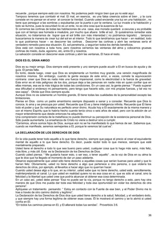 recuerde , porque siempre está con nosotros. No podemos pedir ningún bien que ya no esté aquí.
Tampoco tenemos que combatir el mal. El mal, en esencia, es una falsa creencia sobre el bien , y la cura
consiste en no pensar en el error al conocer la Verdad. Cuando usted enciende una luz en una habitación , no
tiene que perseguir a las sombras y expulsarlas por la puerta o por la ventana. La luz invade a la habitación y
todo se ilumina, pues la oscuridad no es un ente, no es otra cosa que la ausencia de luz.
Si corremos las cortinas de todas las habitaciones de una casa, esa morada quedará a oscuras y es probable
que con el tiempo sea húmeda e insalubre, por mucho que afuera brille el sol . Si quisiéramos remediar esta
situación, no trataríamos de lograr que el sol brille con más intensidad ( no podríamos lograrlo) , tampoco
buscaríamos la manera de crear luz del sol en el interior. Todo lo que tendríamos que hacer – en realidad, todo
lo que podríamos hacer – es descorrer las cortinas . Descorrer las cortinas y abrir las ventanas sería el
verdadero remedio para esa situación. EL sol penetraría, y seguirían todos los demás beneficios.
Dios está con nosotros a toda hora, pero nosotros cerramos las ventanas del alma y colocamos gruesas
cortinas de miedo, duda, egoísmo, etc, entre El y nosotros.
La salvación consiste en descorrer esas cortinas y abrir las ventanas, El hace el resto.
DIOS ES EL GRAN AMIGO
Dios es su mejor amigo. Dios siempre está presente y uno siempre puede acudir a El en busca de ayuda y de
guía. El jamás falla.
Es tonto, desde luego, creer que Dios es simplemente un hombre muy grande, una versión magnificada de
nosotros mismos. Sin embargo, cuando la gente escapa de este error, a veces, comete la equivocación
contraria: creer que Dios es nada más una fuerza impersonal, como la electricidad o la fuerza de gravedad.
Este error es el más peligroso de los dos, porque deja a las personas sin nadie más en quien confiar que en
ellas mismas, esa es la más trágica de todas las condiciones. En un caso así, la gente piensa: “ Puedo superar
esa dificultad si enderezo mi pensamiento, pero tengo que hacerlo sólo, con mis propias fuerzas, y tal vez no
sea capaz”. Olvida que Dios siempre ayuda.
Aunque Dios no es solamente un hombre grande, El tiene todas las cualidades de la personalidad excepto las
limitaciones.
Piense en Dios como un padre amantísimo siempre dispuesto a sanar y a consolar. Recuerde que Dios lo
conoce, lo ama y se preocupa por usted. Recuerde que El es y tiene inteligencia infinita. Recuerde que El tiene
todo el poder y que Su naturaleza es perfecto amor divino. Acuda hoy a El exactamente de la misma manera y
con el mismo Espíritu que lo habría hecho cuando tenía cinco o seis años de edad, pero con la adición de un
mayor entendimiento que desde entonces ha adquirido.
Una comprensión correcta de la metafísica no puede disminuir su percepción de la existencia personal de Dios.
Sólo puede aumentarla. La enseñanza de Cristo no viene a destruir sino a cumplir.
“Carísimos, ahora somos hijos de Dios, aunque aún no se ha manifestado lo que hemos de ser. Sabemos que,
cuando se manifieste, seremos semejantes a El, porque le veremos tal cual es”.
LA DECLARACIÓN DE LOS DERECHOS DE DIOS
En la vida puede tener todo aquello a lo que tiene derecho, siempre que pague el precio al crear el equivalente
mental de aquello a lo que tiene derecho. Es decir, puede recibir todo lo que merece, siempre que esté
mentalmente preparado.
Usted tiene el derecho a todo lo que sea bueno para usted, cualquier cosa que lo haga más sano, más feliz,
más libre, y más útil. Esta es la Declaración de los Derechos de Dios.
Cuando usted piensa; “ Me gustaría hacer esto, o ser eso, o tener aquello” , es la voz de Dios en su alma la
que le dice que ha llegado el momento de dar un paso adelante.
Observe especialmente que usted sólo tiene derecho a aquellas cosas que serían buenas para usted y que lo
harían feliz. Obviamente, usted no tiene derecho a algo que pertenece a otra persona, o que violaría los
derechos de otros, por ejemplo, al llevarlos a hacer algo que no querrían hacer.
Cuando usted desea algo a lo que, en su interior, usted sabe que no tiene derecho, usted está, sencillamente,
malinterpretando el canal. Lo que usted en realidad quiere no es esa cosa en sí, que es sólo el canal, sino la
felicidad y la libertad que usted cree que podría alcanzar al obtener esa cosa determinada.
En un caso así, usted debe pensar “Esa no puede ser la vía, porque no tengo derecho a esto, pero hay otra
manera de que Dios me pueda dar toda esa felicidad y toda esa oportunidad sin violar los derechos de otra
persona”.
Aplíquese un tratamiento pensando: “ Estoy en contacto con la Fuente de ese bien, y el Poder Divino me lo
trae a través de otro camino distinto y legítimo”.
La Declaración de los Derechos de Dios dice que usted tiene derecho a la salud, felicidad, y el verdadero éxito,
y que siempre hay una forma legítima de obtener esas cosas. Ël le mostrará el camino y se lo abrirá si usted
confía en El.
“En todos tus caminos piensa en El, y El allanará todas tus sendas”. Proverbios 3:6.
36
 