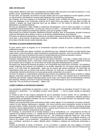 AMO, NO ESCLAVO
Cierto filósofo definió la vida como una adaptación al ambiente. Dijo que todo lo vivo trata de sobrevivir, y si es
posible, crecer, adaptándose a las condiciones bajo las cuales existe.
En esa visión, por supuesto, se encierra una gran verdad, pero en lo que respecta al mundo vegetal y animal.
La vida es tenaz y abundante en recursos para adaptarse a las condiciones inapropiadas.
Sin embargo, en lo que respecta a la humanidad, la situación varía. La Biblia nos enseña que el hombre no
tiene que adaptarse a las condiciones externas de la mejor forma que pueda, sino que tiene el poder de
cambiar o adaptar las cosas exteriores para que se adapten a él. Ahí radica la distinción vital entre el
Materialismo y la Verdad Espiritual.
No hay que adaptarse lo mejor posible a condiciones desventajosas, como lo hace una planta o un animal.
Usted lleva entro la Chispa Divina – el Cristo que mora en su interior – y al despertar y desarrollar su naturaleza
espiritual, puede moldear las condiciones externas para que se ajusten a usted.
Este proceso es la Oración Científica. Mediante la Oración científica, Dios, el Omnipotente, actuará a través de
usted y lo hará dueño de su destino, el amo y no el servidor obediente de las cosas externas.
El hombre se diferencia básicamente hasta de los animales superiores porque tiene libre albedrío , el poder
de la razón y de la intuición. Al aprender a utilizar esas facultades , alcanza el dominio. La Biblia dice que Dios
le ha dado al hombre dominio sobre todas las cosas.
OBTENGA ALGUNAS DEMOSTRACIONES
El gran camino hacia el progreso en la comprensión espiritual consiste en resolver problemas concretos
mediante la oración.
Cada vez que usted sana alguna condición, por pequeña que sea, mediante la oración, ya esté obrando para
usted mismo o para otra persona, usted incrementa su comprensión espiritual. Una cura concreta, del cuerpo o
de cualquier otra cosa, le enseñará más sobre la Verdad Espiritual que horas de discusión o lectura.
No pierda tiempo tratando de responder preguntas teóricas o doctrinales.
Cualquier respuesta de ese tipo no será más que otra teoría intelectual . Cure algo, o trátese usted mismo en
procura de comprensión divina, y más tarde, cuando esté listo, descubrirá que en realidad entiende la Verdad
de la cuestión que lo intrigaba, en vez de tener una simple respuesta intelectual para la cuestión.
No espere que, después de semanas de estudio, va a comprender todo sobre Dios y el hombre. En metafísica,
ciertas preguntas que aparecen con facilidad no se pueden responder sin una buena dosis de preparación
previa, y es inútil tratar de responderlas hasta que se domina ese terreno preliminar. Es inútil tratar de
responderlas hasta que se domina este terreno preliminar. Es inútil que un estudiante de álgebra trate de
comprender el teorema del binomio si a duras penas puede comprender una ecuación.
La forma de obtener el entendimiento suficiente para resolver los problemas más arduos consiste en realizar
algunas curaciones prácticas sobre todo de dificultades de uno mismo. Uno siempre tiene el entendimiento
suficiente para afrontar cualquier dificultad práctica que le surja. Uno siempre tiene el entendimiento suficiente
para alcanzar libertad y armonía en el mismo momento y en el mismo lugar en que uno se encuentra.
Jesús dijo: “Por sus frutos los conoceréis”. Mateo 7:20.
¿PUEDE CAMBIAR LA NATURALEZA HUMANA?
Los pensadores superficiales se preguntan a veces: ¿ Puede cambiar la naturaleza humana? O dicen: con
obstinación y pesimismo : “La naturaleza humana nunca cambia” , o “No se puede cambiar la naturaleza
humana”.
La verdad es que no hay ninguna necesidad de que la naturaleza humana cambie. Por su naturaleza, el
hombre puede llevar una cantidad ilimitada de bien o mal a su vida, y a su experiencia, utilizando positiva o
negativamente sus facultades mentales. Así es su naturaleza, y no se puede concebir una disposición mejor.
Cualquier cambio sería para peor.
Observe que la gente habla como mencionamos antes cuando alguien no ha mantenido una buena conducta,
cuando ha sido egoísta, deshonesto o estúpido. Uno nunca escucha esos comentarios cuando se trata de
acciones sabias o nobles. El pecado, la enfermedad y la muerte, la guerra y los conflictos, se producen porque
el hombre piensa negativamente. Se olvida de Dios y piensa que él mismo es un ser material completamente
aislado que debe cuidarse a expensas de otros, o perecer.
Sin embargo, el conocimiento de la bondad absoluta y de la omnipotencia y la omnipresencia de Dios se
expande en la especie humana, y a medida que los hombres comprendan esa verdad, cada vez con mayor
intensidad, “Siendo la naturaleza humana tal como es”, las condiciones mejorarán hasta que toda la raza
alcance libertad y armonía. El hombre puede volverse a Dios en cualquier lugar y en cualquier momento, y al
creer en Su cuidado y en su protección , y pensando en concordancia con esa creencia, llenar su corazón de
paz y confianza, reconstruir su cuerpo, dándole salud y fortaleza y rodearse de condiciones armoniosas y
alegres.
Cuando se presentan el miedo, la tentación , la ira o la tristeza, o cualquier otra cosa negativa, el hombre
puede alejarla si piensa correctamente y recupera su felicidad y su confianza. Así fue como la Providencia hizo
37
 