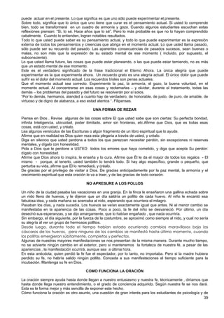 puede actuar en el presente. Lo que significa es que uno sólo puede experimentar el presente.
Sobre todo, significa que lo único que uno tiene que curar es el pensamiento actual. Si usted lo comprende
bien, todo se transformará en un cuadro de armonía y gozo. Cuando algunos estudiantes escuchan estas
reflexiones piensan: “Si, lo sé. Hace años que lo sé”. Pero lo más probable es que no lo hayan comprendido
cabalmente. Cuando lo entienden, logran notables resultados.
Todo lo que usted puede saber es su pensamiento actual, y todo lo que puede experimentar es la expresión
externa de todos los pensamientos y creencias que abriga en el momento actual. Lo que usted llama pasado,
sólo puede ser su recuerdo del pasado. Las aparentes consecuencias de pasados sucesos, sean buenas o
malas, no son más que la expresión de su estado mental de ese momento ( incluido, por supuesto, el
subconsciente).
Lo que usted llama futuro, las cosas que puede estar planeando, o las que puede estar temiendo, no es más
que un estado mental de ese momento.
Este es el verdadero significado de la frase tradicional el Eterno Ahora. La única alegría que puede
experimentar es la que experimenta ahora. Un recuerdo grato es una alegría actual. El único dolor que puede
sufrir es el dolor del momento actual. Los recuerdos tristes son penas actuales.
Que el momento actual sea correcto. Experimente la paz, la armonía, el gozo, la buena voluntad, en el
momento actual. Al concentrarse en esas cosas y reclamarlas – y olvidar, durante el tratamiento, todas las
demás – los problemas del pasado y del futuro se resolverán por sí solos.
“Por lo demás, hermanos, atended a cuanto hay de verdadero, de honorable, de justo, de puro, de amable, de
virtuoso y de digno de alabanza, a eso estad atentos “. Filipenses.
UNA FORMA DE REZAR
Piense en Dios . Revise algunas de las cosas sobre El que usted sabe que son ciertas: Su perfecta bondad,
infinita Inteligencia, ubicuidad, poder ilimitado, amor sin fronteras, etc.Afirme que Dios, que es todas esas
cosas, está con usted, y créalo.
Lea algunos versículos de las Escrituras o algún fragmento de un libro espiritual que lo ayude.
Afirme que en realidad es Dios quien reza esta plegaria a través de usted, y créalo.
Diga en silencio que usted perdona a todos los que parezcan necesitar perdón, sin excepciones ni reservas
mentales, y dígalo con honestidad.
Pida a Dios que le perdone a USTED todos los errores que haya cometido, y diga que acepta Su perdón:
dígalo con honestidad.
Afirme que Dios ahora lo inspira, le enseña y lo cura. Afirme que Ël le da el mayor de todos los regalos - El
mismo - porque, al tenerlo, usted también lo tendrá todo. Si hay algo específico, grande o pequeño, que
perturba su vida, afirme que El lo remediará, y créalo.
De gracias por el privilegio de visitar a Dios. De gracias anticipadamente por la paz mental, la armonía y el
crecimiento espiritual que esta oración le va a traer, y de las gracias de todo corazón.
NO APRESURE A LOS POLLOS
Un niño de la ciudad pasaba las vacaciones en una granja. En la finca le enseñaron una gallina echada sobre
un nido lleno de huevos, y le dijeron que un día saldría un pollito de cada huevo. Al niño le encantó esa
fabulosa idea, y cada mañana se acercaba al nido, esperando que ocurriera el milagro.
Pasaban los días, y nada sucedía. Los huevos se veían exactamente igual que antes. Ni el menor cambio se
manifestaba en la apariencia de las cosas. Poco a poco, la fe del niño se desvaneció. Por último, un día
desechó sus esperanzas, y se dijo amargamente, que lo habían engañado , que nada ocurriría.
Sin embargo, el día siguiente, por la fuerza de la costumbre, se aproximó como siempre al nido, y cual no sería
su alegría al ver un grupo de hermosos pollitos.
Desde luego, durante todo el tiempo habían estado ocurriendo cambios maravillosos bajo las
cáscaras de los huevos, pero ninguno de los cambios se manifestó hasta último momento, cuando
los pollitos emergieron súbitamente, completos y perfectos.
Algunas de nuestras mayores manifestaciones se nos presentan de la misma manera. Durante mucho tiempo,
no se advierte ningún cambio en el exterior, pero si mantenemos la fortaleza de nuestra fé, a pesar de las
apariencias , la manifestación ocurrirá, aunque sea a última hora.
En esta anécdota, quien perdió la fe fue el espectador, por lo tanto, no importaba. Pero si la madre hubiera
perdido su fe, no habría salido ningún pollito. Conceda a sus manifestaciones el tiempo suficiente para la
incubación. Mantenga su fe en Dios.
COMO FUNCIONA LA ORACIÓN
La oración siempre ayuda hasta donde llegan a nuestro entusiasmo y nuestra fe, técnicamente , diríamos que
hasta donde llega nuestro entendimiento, o el grado de conciencia adquirido. Según nuestra fe se nos dará.
Esta es la forma mejor y más sencilla de exponer este hecho.
Cómo funciona la oración es otro asunto, una cuestión de gran interés para los estudiantes de psicología y de
39
 