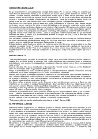 KREISLER TOCÓ IMPECABLE!
Lo que experimentamos es nuestro propio concepto de las cosas. Por eso es que no hay dos personas que
vean el mundo de la misma manera, y por eso es que, en muchos casos, gentes distintas ven mundos muy
distintos. En otras palabras, fabricamos nuestro propio mundo según la forma en que pensamos, pues en
realidad vivimos en el mundo de nuestros propios pensamientos. De ahí que si nuestro modo de pensar es
imperfecto, nuestras condiciones también deban ser imperfectas hasta que corrijamos nuestra manera de
pensar, y que sea inútil tratar de mejorar las cosas exteriores si dejamos inmutable nuestra mentalidad.
Por ejemplo, supongamos que un sordo asiste a un recital de Kreisler en el Carnegie may y sucede que se
sordo es un hombre muy tonto. Se sienta en medio de la platea , y, por supuesto, no escucha un solo sonido.
Como eso le molesta , cambia su entrada por una butaca en el primer palco. Allí naturalmente no la ve mejor y
creyendo tontamente que la acústica del lugar es defectuosa, se traslada una vez más, hacia el palco superior.
Sigue sin escuchar nada, así que de nuevo baja las escaleras y esta vez escoge un asiento justo enfrente de la
orquesta, a unas pocas yardas del violinista. Claro en ese puesto no tiene mejor suerte, así que se marcha
ofendido del teatro, y declara que, evidentemente, Kreisler es incapaz de tocar, y que el local está mal
diseñado para escuchar música.
Nos resulta fácil observar que el problema , en realidad, está dentro de ese hombre y que no puede remediar
las cosas cambiándose sencillamente de asiento. Lo único que debe hacer es superar su sordera de algún
modo, y entonces podrá disfrutar del concierto. Debe cambiar él mismo.
Esta parábola se aplica literalmente a todos los problemas de la vida. No vemos armonía debido a una falla
espiritual en nuestro interior. A medida que ganamos una mayor comprensión espiritual, se nos revela la
verdadera Naturaleza del Ser. Pero si nos movemos de un sitio a otro en busca de armonía, o tratamos de
lograrla cambiando las cosas exteriores, somos como el tonto que no podía oír a Kreisler y corría por todo el
teatro.
LOS TRES REGALOS
Las antiguas leyendas nos dicen a menudo que cuando nacía un príncipe, al bautizo acudían hadas con
regalos. Uno se siente tentado a preguntar qué regalos pediríamos para nosotros mismos si tuviéramos
potestad sobre esos asuntos. En otras palabras , ¿cuáles son digamos, los tres mejores dones con que puede
nacer un niño?
Sugiero estos tres: Una buena constitución, un buen carácter y sentido común. Creo que un niño dotado con
estas tres cualidades tendrá muy pocas dificultades en la vida.
Pongo en primer lugar una buena constitución porque la salud es la mayor de todas las bendiciones. Sin una
buena salud, no se puede hacer gran cosa. Eso, claro, todo el mundo lo entiende.
Por otra parte, la gente no siempre comprende la importancia de un buen carácter para lubricar las ruedas de la
vida cotidiana. No entiende que si uno tiene un buen temperamento, hace amigos dondequiera, sin necesidad
de un esfuerzo especial. Un buen carácter lo salva a uno de la crítica, el resentimiento, la censura, los celos y
de todas las cosas negativas que arruinan la vida.
Por último, señalo el simple sentido común. Creo que el puro sentido común, como se le llama, es más
importante que la posesión de cualquier tipo de habilidad o de un gran talento. Será más útil para que un niño o
niña superen cualquier dificultad práctica que toda la instrucción que puedan recibir. Todos hemos conocido a
hombres y mujeres muy brillantes que aparentemente tienen todos los dones para triunfar en la vida pero que,
debido a la falta de un sencillo sentido común ,naufragan.
Ahora bien, suponiendo que uno piense que no ha recibido alguno o ninguno de estos dones, ¿ qué se puede
hacer? Veamos: las enseñanzas de Jesucristo dicen que nada bueno que pidamos se nos negará . Si usted
quiere alguno de los dones que mencionamos, pídalo todos los días , rezando, reclámelo, e incorpórelo a su
carácter haciendo lo que corresponde en cualquier circunstancia que se presente.
“Todo cuanto pidiereis, orando, creed que lo recibiréis y se os dará”. Marcos 11.26.
EL RABO MUEVE AL PERRO
El hombre controla su propia vida. La Biblia dice que Dios le ha dado “dominio sobre todas las cosas”, lo cual
es cierto cuando el hombre comprende la Verdad; y la Verdad es que sus condiciones exteriores – su ambiente
- son la expresión de su mentalidad y nada más. No son la causa, son el efecto. No vienen primero, sino que
siguen. Uno puede cambiar sus pensamientos y sus sentimientos, y entonces las cosas exteriores cambiarán
para concordar, sin duda, no hay otra manera de funcionar. Usted no es feliz porque se sienta bien. Usted se
siente bien porque es feliz. Usted no tiene fe porque las cosas marchan bien. Las cosas marchan bien porque
usted tiene fe. Usted no está deprimida porque se le haya presentado un problema, sino que el problema se le
ha presentado porque usted antes ha perdido su comprensión de la verdad.
El secreto de la Vida, pues, consiste en controlar sus estados mentales, si usted lo consigue, todo lo demás
vendrá. Aceptar la enfermedad , los problemas y el fracaso como males ineludibles, y quizás inevitables, es
tonto, porque es esa misma aceptación la que mantiene la existencia de esos males. El hombre no está
4
 