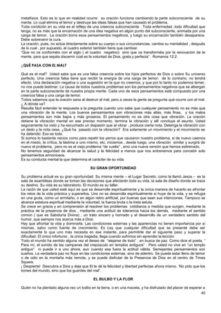 metafísica. Esto es lo que en realidad ocurre: su oración funciona cambiando la parte subconsciente de su
mente. Lo cual elimina el temor y destruye las ideas falsas que han causado el problema.
Toda condición en su vida es el reflejo de una creencia subconsciente . Toda enfermedad ,toda dificultad que
tenga, no es más que la encarnación de una idea negativa en algún punto del subconsciente, animada por una
carga de temor. La oración borra esos pensamientos negativos, y luego su encarnación también desaparece.
Debe sobrevenir la cura.
La oración, pues, no actúa directamente sobre su cuerpo o sus circunstancias, cambia su mentalidad , después
de lo cual , por supuesto, el cuadro exterior también tiene que cambiar.
“Que no os conforméis con el siglo ( el cuadro negativo) sino que os transforméis por la renovación de la
mente, para que sepáis discernir cúal es la voluntad de Dios, grata y perfecta” . Romanos 12:2.
¿QUÉ PASA CON EL MAL?
Qué es el mal? Usted sabe que es una falsa creencia sobre los hijos perfectos de Dios o sobre Su universo
perfecto. Una creencia falsa tiene que recibir la energía de una carga de temor; de lo contrario, no tendrá
efecto. Una declaración negativa o una sugestión en la que no creemos, y que por lo tanto no podemos temer,
no nos puede lastimar. La causa de todos nuestros problemas son los pensamientos negativos que se albergan
en la parte subconsciente de nuestra propia mente. Cada uno de esos pensamientos está compuesto por una
creencia falsa y una carga de temor.
Todos sabemos que la oración sana al destruir al mal, pero a veces la gente se pregunta qué ocurre con el mal.
¿ A dónde va?
Resulta fácil entender la respuesta a la pregunta cuando uno sabe que cualquier pensamiento no es más que
una vibración de la mente. Los buenos pensamientos son vibraciones más altas, más finas, y los malos
pensamientos son más bajos y más groseros. El pensamiento no es otra cosa que vibración. La oración
detiene la vibración mental en ese preciso momento, termina la vibración y allí concluye el asunto. Usted
seguramente ha visto y ha escuchado un diapasón que al vibrar , produce cierta nota. Detenga la vibración con
un dedo y la nota cesa. ¿Qué ha pasado con la vibración? Era solamente un movimiento y el movimiento se
ha detenido. Eso es todo.
Si somos lo bastante necios como para repetir los yerros que causaron nuestro problema, si de nuevo caemos
en el miedo, la crítica, la lástima a uno mismo, etc, iniciamos , desde luego, una vibración similar y surgirá de
nuevo el problema, pero no es el viejo problema “de vuelta” , sino una nueva versión que hemos esttrenado.
No tenemos seguridad de alcanzar la salud y la felicidad a menos que nos entrenemos para concebir solo
pensamientos armoniosos.
Es su conducta mental la que determina el carácter de su vida.
SU GRAN OPORTUNIDAD
Su problema actual es su gran oportunidad. Su misma mente – el Lugar Secreto, como la llamó Jesús - es la
sala de asambleas donde se toman las decisiones que afectarán toda su vida, la sala de diseño donde se traza
su destino. Su vida es su laboratorio. El mundo es su taller.
La razón de que usted esté aquí es que se desarrolle espiritualmente y la única manera de hacerlo es afrontar
los retos de la vida práctica y superarlos. Uno no se desarrolla espiritualmente si huye de la vida, y se refugia
en una gruta, como un ermitaño, o en algún retiro artificial, por buenas que sean sus intenciones. Tampoco se
alcanza estatura espiritual mediante la voluntad, la fuerza bruta o la treta astuta.
Se crece en gracia y en comprensión al resolver los problemas cotidianos a medida que surgen, mediante la
práctica de la presencia de dios , mediante una actitud de tolerancia hacia los demás, mediante el sentido
común ( que es Sabiduría Divina) , un trato sincero y honrado y el desarrollo de un verdadero sentido del
humor, que siempre nos acerca más a Dios.
Hay que afrontar la vida y dominarla. Las condiciones externas y las apariencias no tienen importancia por sí
mismas, salvo como fuente de crecimiento. Es Ley que cualquier dificultad que se presente debe ser
exactamente lo que uno más necesita en ese instante, para permitirle dar el siguiente paso y superar la
dificultad. El único infortunio , la única tragedia, llega cuando sufrimos sin aprender la lección.
Todo el mundo ha sentido alguna vez el deseo de “alejarse de todo” , en busca de paz. Como dice el poeta, “
Para mí, el sonido de las campanas del crepúsculo en templos antiguos” . Pero usted no vive en “un templo
antiguo” ni puede ir a uno ahora, aun cuando esa fuera la actitud válida. Semejantes pensamientos son
sueños. La verdadera paz no fluye en las condiciones externas, sino de adentro. Se puede estar lleno de temor
o de odio en la montaña más remota, y se puede disfrutar de la Presencia de Dios en el centro de Times
Square.
¡ Despierte! Descubra a Dios y deje que El le dé la felicidad y libertad perfectas ahora mismo. ‘No pido que los
tomes del mundo, sino que los guardes del mal”.
EL BULBO Y LA FLOR
Quién no ha plantado alguna vez un bulbo en la tierra, o en una maceta, y ha disfrutado del placer de esperar a
40
 