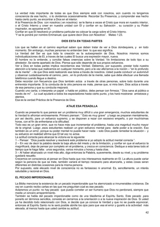 La verdad más importante de todas es que Dios siempre está con nosotros, aún cuando no tengamos
consciencia de ese hecho, o lo olvidemos ocasionalmente. Recordar Su Presencia, y comprender ese hecho
hasta cierto punto, es encontrar a Dios en el interior.
A la Presencia de Dios con nosotros ( en nosotros) se le llama a veces el Cristo que mora en nuestro interior,
o el Cristo Interno y creer en nuestra unidad con El y confiar en su Salvación , su curación y su Poder
inspirador, es apoyarse en El.
Confiar en que El resolverá un problema particular es colocar la carga sobre el Cristo Interno.
‘Y se le pondrá por nombre Emmanuel, que quiere decir Dios con Nosotros”. Mateo 1:23.
DIOS ESTA EN TODAS PARTES
Los que se hallan en el camino espiritual saben que deben tratar de ver a Dios dondequiera, y en todo
momento. Sin embargo, muchas personas no entienden bien lo que eso significa.
La Verdad del Ser es que toda la creación es la autoexpresión de Dios. Nosotros mismos somos
individualizaciones de El, a traves de las cuales El busca una expresión mayor, nueva.
El hombre no lo entiende, y concibe falsas creencias sobre la Verdad. Ve limitaciones de todo tipo a su
alrededor. Se siente apartado de Dios. Piensa que sólo depende de sus propios esfuerzos.
Ver a Dios en todas partes implica recordarnos esa Verdad. Debemos, por supuesto, prestar toda nuestra
atención a la tarea que realicemos en cualquier momento, pero a la vez aferrarnos a la noción – “en lo profundo
de la mente” - de que Dios está realizando esa tarea a través de nosotros. Usted puede conducir un automóvil
y observar cuidadosamente el camino, pero , en lo profundo de la mente, sabe que debe efectuar una llamada
telefónica cuando llegue a destino.
Debe recordar con frecuencia que Dios también actúa a través de otras personas, sobre todo durante una
entrevista importante. Si la conducta de la otra persona es mala, piense que, si mira bien, Dios actúa a través
de esa persona y que su conducta mejorará.
Cuando uno canta, o interpreta un papel o habla en público, debe pensar con firmeza; “ Dios sana al público a
través de mí” . Lo cual ayudará a todos los espectadores hasta cierto punto, y los hará mostrarse amistosos y
atentos.
Esa es la verdad Práctica de la Presencia de Dios.
ATAJE ESA PESADILLA
Cuando se presenta lo que parece ser un problema muy difícil o una gran emergencia, muchos estudiantes de
la Verdad lo afrontan erróneamente. Primero piensan: “ Esto es muy grave” y luego se preparan mentalmente,
por así decirlo, para un esfuerzo supremo, y se disponen a rezar con excesivo empeño, o por muchísimas
horas, con el fin de enfrentarse a la dificultad.
Todo eso es un gran error, que no hace más que incrementar el problema, hasta una magnitud mucho mayor
de la original. Luego ,esos estudiantes realizan un gran esfuerzo mental para darle poder a la oración. Eso
también es un error, porque su poder mental no puede hacer nada - solo Dios puede remediar la situación - y
su esfuerzo en realidad afirma que El tal vez no actúe.
La actitud correcta para alcanzar la victoria es la siguiente:
1 – Pensar: “Dios puede resolver y resolverá este problema si yo adopto la actitud mental correcta “.
2 – En vez de decir la palabra desde la baja altura del miedo y de la limitación, y confiar en que el esfuerzo la
magnificará, deje de pensar por completo en el problema, y crezca en consciencia. Dedique a esta tarea todo el
tiempo que le haga falta: unos segundos, varios minutos u horas,y hasta días.
3 – Al haber alcanzado un nivel más alto, diga entonces la Palabra, suavemente, desde su nivel, y su problema
quedará resuelto.
Crecemos en consciencia al pensar en Dios hasta que nos interesamos realmente en El. La altura puede variar
según la persona de que se trate, también variará el tiempo necesario para alcanzarla, y estas cosas seran
diferentes en distintas ocasiones para la misma persona.
Por supuesto, este elevado nivel de consciencia no es fantasioso ni anormal. Es, sencillamente, un interés
saludable y racional en Dios.
EL PECADO IMPERDONABLE
La Biblia menciona la existencia de un pecado imperdonable que ha aterrorizado a innumerables cristianos. De
vez en cuando recibo cartas en las que me preguntan cúal es ese pecado.
Aclaremos un punto: no hay pecado que pueda cometer un ser humano que Dios no perdonará, siempre que
medie un sincero arrepentimiento.
También se habla del pecado imperdonable como de una blasfemia al Espíritu Santo. Este pecado ,para
ponerlo en términos sencillos, consiste en cerrarnos a la orientación o a la nueva inspiración de Dios. Si usted
ya ha decidido todo relacionado con Dios, si decide que ya conoce la Verdad y que no se puede equivocar,
entonces al Espíritu Santo no le será posible abrirle los ojos para que vea el error y guiarlo a la actividad más
elevada, al menos hasta que usted cambie su actitud.
42
 