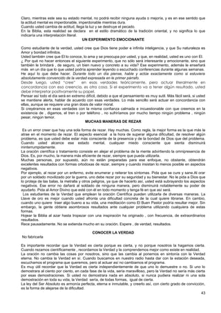 Claro, mientras este sea su estado mental, no podrá recibir ninguna ayuda o mejoría, y es en ese sentido que
la actitud mental es imperdonable, imperdonable mientras dura.
Cuando usted cambia de actitud, llega la luz y se destruye el pecado.
En la Biblia, esta realidad se declara en el estilo dramático de la tradición oriental, y no significa lo que
indicaría una interpretación literal.
UN EXPERIMENTO EMOCIONANTE
Como estudiante de la verdad, usted cree que Dios tiene poder e infinita inteligencia, y que Su naturaleza es
Amor y bondad infinitos.
Usted también cree que El lo conoce, lo ama y se preocupa por usted, y que, en realidad, usted es uno con El.
¿ Por qué no hacer entonces el siguiente experimento, que no sólo será interesante y emocionante, sino que
también le brindará , de seguro, un bien nuevo y concreto a su vida? Ese experimento, además le enseñará
más en un día que lo que usted podría aprender leyendo o escuchado conferencias durante algunas semanas.
He aquí lo que debe hacer. Durante todo un día piense, hable y actúe exactamente como si estuviera
absolutamente convencido de la verdad expresada en le primer párrafo.
Desde luego, usted “cree” en esas verdades teóricamente, pero actuar literalmente en
concordancia con esa creencia, es otra cosa. Si el experimento va a tener algún resultado, usted
debe interpretar positivamente su papel.
Pensar así todo el día será en extremo difícil, debido a que el pensamiento es muy sutil. Más fácil será, si usted
se mantiene alerta, hablar de acuerdo con esas verdades. Lo más sencillo será actuar en concordancia con
ellas, aunque se requiere una gran dosis de valor moral.
Si creyéramos en esas verdades con la misma confianza calmada e incuestionable con que creemos en la
existencia de , digamos, el tren o por teléfono , no sufriríamos por mucho tiempo ningún problema , ningún
pesar, ningún temor.
MUCHAS MANERAS DE REZAR
Es un error creer que hay una sola forma de rezar. Hay muchas. Como regla, la mejor forma es la que más le
atrae en el momento de rezar. El aspecto esencial a la hora de superar alguna dificultad, de resolver algún
problema, es que usted debe estar más consciente de la presencia y de la bondad de Dios que del problema.
Cuando usted alcance ese estado mental, cualquier miedo consciente que sienta disminuirá
ininterrumpidamente.
La oración científica o tratamiento consiste en alejar el problema de la mente advirtiendo la omnipresencia de
Dios. Es, por mucho, la manera más eficiente de rezar, siempre que pueda utilizarla.
Muchas personas, por supuesto, aún no están preparadas para ese enfoque, no obstante, obtendrán
excelentes resultados con formas ortodoxas de rezar, siempre y cuando insistan lo menos posible en aspectos
negativos.
Por ejemplo, al rezar por un enfermo, evite enumerar y reiterar los síntomas. Pida que se cure y sane.Al orar
por un soldado movilizado por la guerra, uno debe rezar por su seguridad y su bienestar. No le pida a Dios que
lo proteja de las balas, la metralla y otros peligros, ya que de hacerlo así, usted está subrayando los aspectos
negativos. Ese error no dañará al soldado de ninguna manera, pero disminuirá notablemente su poder de
ayudarlo. Pida al Amor Divino que esté con él en todo momento y tenga fé en que así será.
Los estudiantes de la Verdad que emplean la oración Científica pueden utilizarla de diversas maneras. La
Llave de oro es mejor cuando usted afronta una dificultad concreta de la cual quiere librarse. En cambio,
cuando uno quiere traer algo bueno a su vida, una meditación como El Buen Pastor podría resultar mejor. Sin
embargo, la gente obtiene asombrosos resultados ante cualquier problema utilizando cualquiera de estas
formas.
Hojear la Biblia al azar hasta tropezar con una inspiración ha originado , con frecuencia, de extraordinarios
resultados.
Rece pausadamente. No se extienda mucho en su oración. Espere , de verdad, resultados.
CONOCER LA VERDAD
No fabricarla
Es importante recordar que la Verdad es cierta porque es cierta, y no porque nosotros la hagamos cierta.
Cuando rezamos científicamente , recordamos la Verdad y la comprendemos mejor como existe en realidad.
La oración no cambia las cosas por nosotros, sino que las cambia al ponernos en sintonía con la Verdad
eterna. No cambia la Verdad en sí. Cuando buscamos en nuestro radio hasta dar con la estación deseada,
escuchamos el programa que queremos, pero al actuar así no cambiamos el programa.
Es muy útil recordar que la Verdad es cierta independientemente de que uno lo demuestre o no. Si uno lo
demostrara al ciento por ciento, en cada fase de la vida, sería maravilloso, pero la Verdad no sería más cierta
por esas demostraciones. Si usted no demostrara nada en absoluto, si nunca pudiera realizar ni una sola
demostración en toda su vida, la Verdad sería, de todas formas, igual de cierta.
La ley del Ser Absoluto es armonía perfecta, eterna e inmutable, y creerlo así, con cierto grado de convicción,
es la forma de alejarse de la dificultad.
43
 