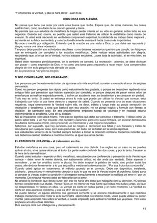 “Y conoceréis la Verdad, y ella os hará libres” Juan 8:32.
DIOS OBRA CON ALEGRIA
No piense que tiene que rezar por cada cosa buena que recibe. Espere que, de todas maneras, las cosas
saldrán bien, como resultado de su oración general y diaria.
No permita que sus estudios de metafísica le hagan perder interés en su vida en general, sobre todo en sus
negocios. Cuando eso ocurre, es posible que usted esté tratando de utilizar la metafísica como medio de
evasión. Si usted está creciendo en verdadera comprensión espiritual, la calidad de su trabajo diario mejorará ,
su interés en su labor aumentará, y usted automáticamente avanzará hacia cosas más importantes.
No rece o medite por obligación. Entienda que la oración es una visita a Dios, y que debe ser reposada y
alegre, nunca una tarea indeseada.
Tampoco debe percibir sus actividades seculares como deberes necesarios que hay que cumplir, tan fatigosos
que se entregaría por completo a los estudios metafísicos. Debe realizar estas actividades con alegría,
recordando que, a la luz de la Verdad, no hay trabajos seculares, , pues toda la actividad , si se mira bien, es
espiritual.
Usted debe recrearse periódicamente, de lo contrario se cansará. La recreación , además, se debe disfrutar
con placer – como expresión de Dios, y no como una tarea para prepararlo a rezar mejor. Una comprensible
alegría de vivir es la plegaria más elevada de todas.
En Su presencia hay plena alegría.
SI NOS CONDENAMOS, NOS REZAGAMOS
Las personas que honestamente tratan de ajustarse a la vida espiritual, cometen a menudo el error de exigirse
demasiado.
Como no parecen progresar tan rápido como naturalmente les gustaría, o porque se descubren repitiendo una
antigua falta que pensaban que habían superado por completo, o porque después de pasar varios años de
enseñanzas se resfrían esporádicamente, o sufren un accidente leve, se desalientan y se censuran sin piedad.
Todo eso es tonto. Si usted se esfuerza ahora lo más que puede por utilizar la Verdad que conoce, está
trabajando por todo lo que tiene derecho a esperar de usted. Cuando se presenta una de esas situaciones
negativas, sepa serenamente la Verdad sobre ella, es decir, trátela y luego trate su propia sensación de
decepción y desaliento, y crea que bastará con esa oración. No se ponga trágico y formule con fiereza la
decisión de cambiarlo todo. En ese procedimiento empleará fuerza de voluntad y en realidad estaría
incrementando el problema. Crea en su oración.
NO se impaciente con usted mismo. Pero eso no significa que debe ser perezoso o tolerante. Trátese como un
padre sabio trata a un hijo inquieto: con bondad y paciencia, pero con suave firmeza, sin esperar demasiados
resultados demasiado pronto, pero previendo un crecimiento y una mejoría inevitables.
Sabemos, por supuesto, que hay personas que se niegan a reconocer sus faltas y sus fracasos y tratan de
disculparse por cualquier cosa, pero esas personas, sin duda, no se hallan en la senda espiritual.
Los estudiantes sinceros de la Verdad siempre tienden a tomar la dirección contraria. Debemos recordar que
nos debemos caridad cristiana a nosotros mismos, al igual que a los demás.
EL ESTUDIO ES UNA COSA – el tratamiento es otra.
Estudiar metafísica es una cosa, pero el tratamiento es otra distinta. Las reglas en un caso no se pueden
aplicar al otro, si se quiere alcanzar el éxito. La gente suele confundir las dos cosas, y por lo tanto, fracasan a
la hora de la demostración.
Cuando usted estudia – leyendo un libro metafísico, escuchando una conferencia o pensando en la Verdad que
conoce – debe tener la mente abierta, ser sabiamente crítico, no dar anda por sentado. Debe sopesar y
considerar , y ser tan analítico como le plazca. No debe aceptar la palabra de nadie, sino probar todas las
cosas, aferrándose firmemente a lo que se justifica mediante la demostración ; “Por sus frutos los conoceréis”.
Cuando usted aplica un tratamiento, el método opuesto es el correcto. Debe ser dogmático, insistente,
arbitrario , presuntuoso y mentalmente cerrado a todo lo que no sea la Verdad sobre el problema. Usted sana
al conocer la Verdad sobre la condición y al negarse tranquilamente a reconocer la realidad del error ni por un
momento. De ninguna manera debe ser tolerante con el error.
No analice la condición que desea curar, con eso no haría otra cosa que halagarla con su atención. NO pierda
tiempo considerando sus dudas. Piense: “Dios en mi interior es más fuerte que todas mis dudas juntas, así que
no desperdiciaré mi tiempo en ellas. La Verdad es cierta en todas partes y en todo momento. La Verdad es
cierta en este aparente problema, y ese es el fin de la cuestión”.
Se puede fabricar un equipo eléctrico que generará corriente si se acciona mecánicamente o que realizará
trabajos mecánicos como motor si se le suministra electricidad. Del mismo modo, usted puede utilizar su poder
mental para aprender más sobre la Verdad, o puede emplearlo para aplicar la Verdad que ya posee. Pero esos
procesos son dos cosas distintas.
Dios siempre obra con inteligencia y discernimiento.
44
 