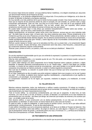 OMNIPRESENCIA
No conozco mejor forma de nombrar a lo que solemos llamar metafísica, o la religión enseñada por Jesucristo
que denominarla Práctica de la Presencia de Dios.
Esa designación, si se entiende inteligentemente, lo incluye todo. Si se practica con inteligencia, es la clave de
la salud, la felicidad, la libertad y el progreso espiritual.
Es muy sencillo y es más poderoso de lo que la mente humana puede concebir. Esa misma sencillez es la que
hace que la mayoría de las personas pierda de vista el concepto. El cual consiste, en, primero creer y luego
comprender gradualmente, cada vez más, que Dios es el único Poder y que todo de lo que podemos tener
consciencia es parte de Su propia expresión. Eso es todo: simple, pero, por supuesto, difícil porque
arrastramos durante toda la vida hábitos de pensar erróneos que hay que superar.
No puede haber oración mejor ni más eficaz que sentarse tranquilamente a meditar sobre esa verdad , la
mayor de todas, que es la única y total Verdad que lo abarca todo.
Hágalo tranquilamente, sin tensiones, tantas veces como crea oportuno, aunque sea por unos instantes cada
vez. No debe tratar de sanar nada al hacer esto, hay otras ocasiones para sanar. Piense simplemente en la
Verdad de que Dios es la única Presencia y el único Poder. Piense activamente, dándole vueltas en su mente a
la materia y observándola desde distintos ángulos. No se esfuerce excesivamente en busca de la comprensión,
medite sencillamente sobre esta gran Verdad, y sobre algunas de las innumerables consecuencias que debe
causar el hecho de que es cierta.
Disfrute cuando repasa la Verdad, que es la naturaleza de Dios, por su propio bien, y la comprensión llegará
cuando no la espere. Al paso del tiempo, esta comprensión será más clara y más frecuente, y descubrirá que
las condiciones exteriores mejoran continuamente.
“Buscad, pues, primero el reino y su justicia, y todo eso se os dará por añadidura”. Mateo 6:33.
DEMOSTRACIÓN
Es una ley espiritual inquebrantable que lo que uno entiende lo expresará, lo poseerá o lo experimentará y esa
ley no reconoce excepción.
Esta ley obra automáticamente, y no necesita ayuda de uno. Por otra parte, uno tampoco puede, aunque lo
deseara,, prevenir o impedir su acción.
En cuanto usted obtenga una clara comprensión de la Verdad Espiritual sobre cualquier condición u objeto
deseable, lo deseado aparecerá automáticamente en su vid. Desde luego , usted lo verá llegar por canales
normales, o a través de una cadena normal de circunstancias , pero esos canales no se habrían abierto, ni las
necesarias circunstancias se habrían producido, si usted no hubiera logrado la comprensión.
Sea cual sea el problema, su solución no puede tardar más que el tiempo que toma comprender la Verdad
sobre el problema.
En el Viejo Testamento se dijo al pueblo que podía reclamar cualquier tierra que ocupara o en la cual “pusiera
sus pies” . En la Biblia, la palabra tierra siempre significa manifestación, y espiritualmente el pie significa la
comprensión, y en psicología , la concentración.
La comprensión necesaria se ha de lograr, por supuesto, mediante la plegaria y la meditación, el monte
sagrado.
EL TALLER OCULTO
Mientras estamos despiertos, todos nos dedicamos a edificar nuestra consciencia. El trabajo es invisible y
silencioso y por lo tanto, pasa inadvertido para el grueso de la humanidad. Sin embargo, se trata de la actividad
más fundamental y de mayor trascendencia de la vida.
Todo el mundo edifica su consciencia constantemente, por mal que lo sospeche. A toda hora, en todo
momento, uno crea el bien o el mal, el fracaso o el éxito, la felicidad o el sufrimiento en la vida mediante los
pensamientos que uno concibe – las ideas que abriga, las creencias que acepta, las escenas y los sucesos que
crea – en el taller oculto de la mente.
Este decisivo edificio, a cuya construcción uno se dedica perpetuamente, no es más que uno mismo, su
personalidad, su identidad en este mundo, la misma historia de su vida como ser humano.
SI usted es sabio, si usted es inteligente, si usted practica el sentido común, a la luz de lo que sabe edificará
positivamente, constructivamente, lo que se dice espiritualmente.
A este edificio maravilloso que es la consciencia espiritual, se le llama en la Biblia el Templo de Salomón. Dos
portentos se nos cuentan sobre este edificio. Se erigió en silencio, sin ruido alguno ( I Reyes 6:7) y sabemos
que el pensamiento carece de sonido, y se levantó sobre una roca ( II Crónicas 3:1) , y el Roca es la Verdad de
Cristo de la Omnipresencia el Poder Absoluto de Dios.
UN TRATAMIENTO ES UNA OPERACIÓN
La palabra “tratamiento’ se aplica generalmente a una oración que se pronuncia para lograr una curación u otro
45
 