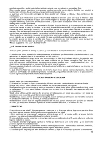 propósito específico , a diferencia de la oración en general , que en realidad es una visita a Dios.
Debe recordar que un tratamiento es una acción práctica , concreta, con un objetivo definido, y un principio y
final también definidos. Es, en esencia, una operación quirúrgica del alma.
Al igual que una intervención quirúrgica, se debe ejecutar con limpieza y método, y bajo condiciones de
esterilización.
Supongamos que usted decide curar cierta dificultad mediante la oración. Usted sabe que la dificultad , sea
cual sea, debe ser el producto de algún pensamiento negativo o de algún grupo de pensamientos negativos
cargados de temor y localización en el subconsciente , y que si usted es capaz de borrar esos pensamientos,
conseguirá la curación que desea.
Usted, por lo tanto, se vuelve a Dios, recuerda Su Bondad, Su poder ilimitado, y Su preocupación por usted. A
medida que trabaja, el miedo se disuelve y el recuerdo de esas verdades también corrige creencias erróneas.
Cuando se sienta satisfecho, o cuando al menos sienta que ya no puede hacer más por el momento, dé
gracias a Dios por la curación que usted cree que sobrevendrá y luego aparte por completo su pensamiento del
asunto hasta que se sienta impulsado, tras un cierto período de tiempo, a repetir el tratamiento.
Mientras aplica el tratamiento, niéguese terminantemente a conceder cualquier poder a la dificultad , o admitir
por un instante que la curación no se producirá . En esto consiste la esterilización o asepsia quirúrgica.
La oración general es como la comida, aire fresco y el ejercicio que nos mantienen sanos aunque los
disfrutemos por el mero placer que producen. Un tratamiento es una operación.
“Mandó Su palabra, y los sanó”. Salmos 107:20
¿QUÉ ES BUSCAR EL REINO?
“Buscad, pues, primero el reino y su justicia, y todo eso se os dará por añadidura”. Mateo 6:33
El principio que Jesús expresó con estas palabras es la ley básica que fundamenta toda demostración o toda
respuesta a la plegaria, pues es la comprensión de Dios que cura.
Muchas personas lo conocen en teoría, pero se confunden a la hora de ponerlo en práctica. Sin entender bien
lo que hacen, suelen pensar: “No le haré caso a este problema, en vez de eso, pensaré en Dios”. Aquí hay un
error sutil, porque en realidad piensan que su problema existen en algún lugar, y que Dios existe en otro, y de
ellos mismos piensan que van en pensamiento del primer lugar al segundo.
Eso, por supuesto, implica la reafirmación de la existencia del problema en su propio lugar, y esa creencia no
servirá para sanar”.
Lo que debemos hacer es buscar el reino en el mismo lugar donde parece hallarse el problema. Debemos
saber que en Verdad y en realidad el problema no está allí, porque Dios está allí. Este es el paso decisivo.
Cuando logramos comprenderlo, la dificultad desaparece.
ADORACIÓN SIGNIFICA VICTORIA
Dios es mayor que cualquier problema.
El Dios que hay en usted es mayor que cualquier dificultad que usted , personalmente, tenga que afrontar.
Dios se preocupa por usted más de lo que cualquier ser humano es capaz de comprender.
Dios lo puede ayudar en proporción al grado en que usted lo adora. Usted adora a Dios cuando pone de veras
su confianza en El y no en las condiciones externas, o en el miedo, o en la depresión, o en aparentes peligros o
en otras cosas.
Usted adora a Dios cuando reconoce Su presencia en todas partes, en todas las personas, y en todas las
condiciones que encuentra, y cuando reza con regularidad.
Usted lo niega cuando permite que el temor lo engañe, cuando piensa que la limitación es inevitable, cuando le
da cabida al resentimiento o la condena, o cuando guarda rencor.
Usted reza bien cuando reza con alegría cuando reza sin esfuerzo, porque entonces cree que Dios ora a través
de usted, y cuando usted realmente espera que la oración tendrá respuesta , a la manera de Dios.
¿ES EGOÍSTA?
Es egoísta rezar por usted? Algunas personas creen que sí y dicen que sólo se debe rezar por otros. Pero
eso, claro , es una necedad. Usted puede rezar constantemente por usted.
¿Cómo podría ser de otra manera? Adoramos a Dios al creer en El , al confiar en El y al amarlo de todo
corazón, y eso solamente es posible lograrlo mediante la oración.
El único objeto de nuestra existencia es crecer para parecernos cada vez más a El, y eso solamente podemos
lograrlo mediante la oración.
Es imposible alcanzar el progreso espiritual a menos que tratemos de vivir como Cristo , y eso solamente
podemos lograrlo mediante la oración.
El progreso espiritual tiene que ser lento mientras estemos preocupados , atemorizados, resentidos, enfermos,
o desalentados, y esas cosas solamente se pueden superar mediante la oración.
Es un deber y una alegría ayudar a los demás con sabiduría, y dejar al mundo mejor que como lo encontramos,
46
 