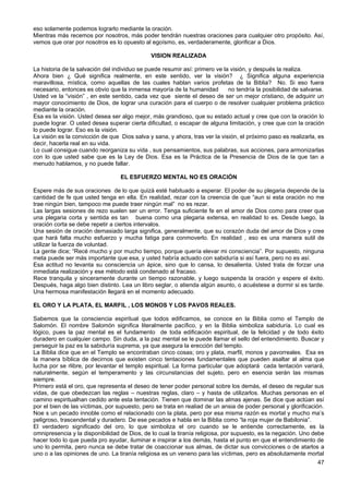 eso solamente podemos lograrlo mediante la oración.
Mientras más recemos por nosotros, más poder tendrán nuestras oraciones para cualquier otro propósito. Así,
vemos que orar por nosotros es lo opuesto al egoísmo, es, verdaderamente, glorificar a Dios.
VISION REALIZADA
La historia de la salvación del individuo se puede resumir así: primero ve la visión, y después la realiza.
Ahora bien ¿ Qué significa realmente, en este sentido, ver la visión? ¿ Significa alguna experiencia
maravillosa, mística, como aquellas de las cuales hablan varios profetas de la Biblia? No. Si eso fuera
necesario, entonces es obvio que la inmensa mayoría de la humanidad no tendría la posibilidad de salvarse.
Usted ve la “visión” , en este sentido, cada vez que siente el deseo de ser un mejor cristiano, de adquirir un
mayor conocimiento de Dios, de lograr una curación para el cuerpo o de resolver cualquier problema práctico
mediante la oración.
Esa es la visión. Usted desea ser algo mejor, más grandioso, que su estado actual y cree que con la oración lo
puede lograr. O usted desea superar cierta dificultad, o escapar de alguna limitación, y cree que con la oración
lo puede lograr. Eso es la visión.
La visión es la convicción de que Dios salva y sana, y ahora, tras ver la visión, el próximo paso es realizarla, es
decir, hacerla real en su vida.
Lo cual consigue cuando reorganiza su vida , sus pensamientos, sus palabras, sus acciones, para armonizarlas
con lo que usted sabe que es la Ley de Dios. Esa es la Práctica de la Presencia de Dios de la que tan a
menudo hablamos, y no puede fallar.
EL ESFUERZO MENTAL NO ES ORACIÓN
Espere más de sus oraciones de lo que quizá esté habituado a esperar. El poder de su plegaria depende de la
cantidad de fe que usted tenga en ella. En realidad, rezar con la creencia de que “aun si esta oración no me
trae ningún bien, tampoco me puede traer ningún mal” no es rezar.
Las largas sesiones de rezo suelen ser un error. Tenga suficiente fe en el amor de Dios como para creer que
una plegaria corta y sentida es tan buena como una plegaria extensa, en realidad lo es. Desde luego, la
oración corta se debe repetir a ciertos intervalos.
Una sesión de oración demasiado larga significa, generalmente, que su corazón duda del amor de Dios y cree
que hará falta mucho esfuerzo y mucha fatiga para conmoverlo. En realidad , eso es una manera sutil de
utilizar la fuerza de voluntad.
La gente dice; “Recé mucho y por mucho tiempo, porque quería elevar mi consciencia”. Por supuesto, ninguna
meta puede ser más importante que esa, y usted habría actuado con sabiduría si así fuera, pero no es así.
Esa actitud no levanta su consciencia un ápice, sino que lo cansa, lo desalienta. Usted trata de forzar una
inmediata realización y ese método está condenado al fracaso.
Rece tranquila y sinceramente durante un tiempo razonable, y luego suspenda la oración y espere el éxito.
Después, haga algo bien distinto. Lea un libro seglar, o atienda algún asunto, o acuéstese a dormir si es tarde.
Una hermosa manifestación llegará en el momento adecuado.
EL ORO Y LA PLATA, EL MARFIL , LOS MONOS Y LOS PAVOS REALES.
Sabemos que la consciencia espiritual que todos edificamos, se conoce en la Biblia como el Templo de
Salomón. El nombre Salomón significa literalmente pacífico, y en la Biblia simboliza sabiduría. Lo cual es
lógico, pues la paz mental es el fundamento de toda edificación espiritual, de la felicidad y de todo éxito
duradero en cualquier campo. Sin duda, a la paz mental se le puede llamar el sello del entendimiento. Buscar y
perseguir la paz es la sabiduría suprema, ya que asegura la erección del templo.
La Biblia dice que en el Templo se encontraban cinco cosas; oro y plata, marfil, monos y pavorreales. Esa es
la manera bíblica de decirnos que existen cinco tentaciones fundamentales que pueden asaltar al alma que
lucha por se rlibre, por levantar el templo espiritual. La forma particular que adoptará cada tentación variará,
naturalmente, según el temperamento y las circunstancias del sujeto, pero en esencia serán las mismas
siempre.
Primero está el oro, que representa el deseo de tener poder personal sobre los demás, el deseo de regular sus
vidas, de que obedezcan las reglas – nuestras reglas, claro – y hasta de utilizarlos. Muchas personas en el
camino espiritualhan cedido ante esta tentación. Tienen que dominar las almas ajenas. Se dice que actúan así
por el bien de las víctimas, por supuesto, pero se trata en realiad de un ansia de poder personal y glorificación.
Noe s un pecado innoble como el relacionado con la plata, pero por esa misma razón es mortal y mucho ma’s
peligroso, trascendental y duradero. De ese pecados e habla en la Biblia como “la roja mujer de Babilonia”.
El verdadero significado del oro, lo que simboliza el oro cuando se le entiende correctamente, es la
omnipresencia y la disponibilidad de Dios, de lo cual la tiranía religiosa, por supuesto, es la negación. Uno debe
hacer todo lo que pueda pro ayudar, iluminar e inspirar a los demás, hasta el punto en que el entendimiento de
uno lo permita, pero nunca se debe tratar de coaccionar sus almas, de dictar sus convicciones o de atarlos a
uno o a las opiniones de uno. La tiranía religiosa es un veneno para las víctimas, pero es absolutamente mortal
47
 