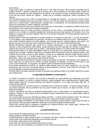para el tirano.
Luego está la plata. La plata es la codicia del dinero, o del valor del dinero, de los objetos materiales que se
puedan comprar, e incluso la ambición de la riqueza por la mera posesión de una gran fortuna. Puede ser
también que el pecador no esté interesado en la riqueza, lo que quiere es ocupar un puesto honorable y digno
a los ojos del mundo. Quiere ser “alguien” . Quiere que lo consideren importante, recibir la adulación o el
aplauso.
Con frecuencia quiere ser un líder no porque tenga un mensaje que divulgar, - en casos así nunca lo tiene-
sino para ser importante para que loa dmrien. Es como uan niña que quiere ser prima donna no porque tenga
buena voz y anhele usarla, y esté dispuesta a trabajar duro y a prepararse, sino sencillamente porque quiere
figurar en los periódicos y recibir el aplauso y las flores.
No le interesa el poder. No es tan profundo como para caer en ese pecado. Lo satisface la apariencia de poder
y la distinción. Es la víctima de la vanidad y el egoísmo.
Concretamente, eso no es más que adorar al mundo en vez de a Dios, y el resultado natural es obvio. Este
pecado es vil e innoble, y lo detectan rápidamente hasta las personas más ingenuas. Por lo tanto, no es muy
peligroso, excepto para el propio culpable. Para él, es una barrera insalvable en la senda espiritual hasta que lo
reconozca y elimine.
Después está el marfil, que representa un vínculo indebido a un maestro en particular, a un libro en particular,
o a una iglesia u otra organización en particular. Se trata de una lealtad errada. Es un error desinteresado ,
pero mortal. Cualquier maestro o escritor religioso , por eminente que sea, cualquier iglesia u otro centro, por
amado que sea, no es otra cosa que un medio para obtener un fin. El fin es el crecimiento espiritual.
Muchos estudiantes consiguen gran ayuda de un maestro determinado o de una iglesia determinada, y
alcanzan un gran progreso por cierto tiempo. Luego descubren que han superado a su maestro, y que podrían
obtener más ayuda por otra parte, pero se niegan a transladarse debido a un errado sentido de la lealtad.
Positivamente usted no le debe más lealtad a nadie ni a nada salvo a su propia alma, esa es la lealtad más
sagrada que se puede mantener. Reconozca con gratitud toda la ayuda que recibe de cualquier fuente , pero
recuerde que es Dios a quien le debe lealtad, a través de su desarrollo espiritual. Debe sentirse libre en
cualquier momento de ir a donde pueda recibir mayor ayuda, sin tener en cuenta las consideraciones
personales . Hacer otra cosa es pecar contra el Espíritu Santo.
El mono representa las tentaciones carnales como la sensualidad, la adicción a las bebidas, a las drogas, etc.
Esas cosas son tan obvias que la víctima no puede engañarse al respecto, así que al menos sabe lo que
ocurre. Esas tentaciones , por supuesto, se pueden superar mediante la oración sistemática.
El pavorreal representa la vanidad. La vanidad puede adoptar forma de orgullo intelectual o de una idea
presuntuosa que es lo único que puede ofrecer un grupo pequeño y obscuro, o del deseo de vincularse a lo
que sea elegante y poderoso aunque sea erróneo.
También abarca el orgullo espiritual de parte de aquellos que realmente están en la verdad. Esta forma es peor
que cualquier otra.
LA ORACIÓN ES SIEMPRE LA RESPUESTA
La oración es siempre la solución. Sea cual sea la dificultad que usted afronta, por complicado que pueda
parecer su problema, la oración lo puede solucionar, puede arreglarlo todo maravillosamente. Desde luego,
usted también debe dar los pasos prácticos que parezcan indicados ,y si no sabe qué pasos debe dar , la
oración se los mostrará.
La oración llevará a su vida todo lo bueno, y hallará la vida y la forma de hacerlo . La oración siempre logra lo
que parece imposible. No hay problema que se pueda concebir que la oración, en algún momento, no sea
capaz de resolverlo.
Cuando recordamos que Dios es realmente todopoderoso, que no está sujeto a lo que llamamos tiempo,
espacio o materia, ni a los caprichos de la naturaleza humana, resulta fácil ver que no puede haber límites al
poder de la oración.
Aun cuando usted se vea muy afectado por alguna condición , no debe sentirse tentado a decir: “Es inútil que
rece para resolver esto porque estoy decidido a dar éste o aquel paso mañana, pase lo que pase”.
Rece para resolver el problema ,y cuando llegue el día de mañana, siempre tendrá la oportunidad de hacer lo
que deseaba. Sólo que puede reflexionar mejor sobre su decisión después de haber rezado.
Puede rezar cuando tiene un problema y resolverlo en cualquier período, pero, desde luego, mientras más
pronto lo afronte, más fácil le resultará el trabajo.
LA BASE ESPIRITUAL
Uno se apoya en la Base Espiritual, pues no hay término medio en esto.
Usted se apoya en la Base Espiritual.
Si definitivamente da todo el poder a Dios, en el sentido más literal, práctico y sencillo de la frase, y no le da
ningún poder a las condiciones existentes en el momento que sea.
Si se niega a darle poder al error al temerle.
Si de veras cree que la oración puede hacerlo todo y lo hará.
Si de veras cree que su felicidad y su bienestar son de importancia vital para Dios.
48
 