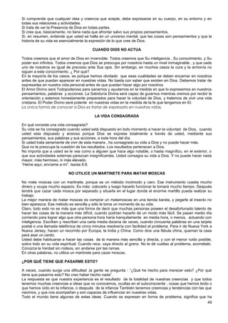 Si comprende que cualquier idea y creencia que acepte, debe expresarse en su cuerpo, en su entorno y en
todas sus relaciones y actividades.
Si trata de ver la Presencia de Dios en todas partes.
Si cree que, básicamente, no tiene nada que afrontar salvo sus propios pensamientos.
Si, en resumen, entiende que usted se halla en un universo mental, que las cosas son pensamientos y que la
historia de su vida es esencialmente la expresión de lo que cree de Dios.
CUANDO DIOS NO ACTUA
Todos creemos que el amor de Dios en invencible. Todos creemos que Su inteligencia , Su conocimiento, y Su
poder son infinitos. Todos creemos que Dios se preocupa por nosotros hasta un nivel inimaginable , y que cada
uno de nosotros es igual de precioso ante Sus ojos. Sin embargo, en muchos casos la cura y la armonía no
siguen a este conocimiento. ¿ Por qué?
En la mayoría de los casos, es porque hemos olvidado que esas cualidades se deben encarnar en nosotros
antes de que puedan aparecer en nuestras vidas. No basta con saber que existen en Dios. Debemos tratar de
expresarlas en nuestra vida personal antes de que puedan hacer algo por nosotros.
El Amor Divino será Todopoderoso para sanarnos y ayudarnos en la medida en que lo expresemos en nuestros
pensamientos, palabras y acciones. La Sabiduría Divina será capaz de guiarnos mientras oremos por recibir la
orientación y estemos honestamente preparados para hacer la voluntad de Dios, y tratemos de vivir una vida
cristiana. El Poder Divino será potente en nuestras vidas en la medida de la fe que tengamos en El.
La única forma de conocer a Dios es tratar de expresarlo en nuestras vidas.
LA VIDA CONSAGRADA
En qué consiste una vida consagrada?
Su vida se ha consagrado cuando usted está dispuesto en todo momento a hacer la voluntad de Dios, cuando
usted esta dispuesto y ansioso porque Dios se exprese totalmente a través de usted, mediante sus
pensamientos, sus palabras y sus acciones, a toda hora del día.
Si usted trata seriamente de vivir de esta manera , ha consagrado su vida a Dios y no puede hacer más.
Que no le preocupe la cuestión de los resultados. Los resultados pertenecen a Dios.
No importa que a usted se le vea como a alguien que hace algo notable, o hasta magnífico, en el exterior, o
que sus actividades externas parezcan insignificantes. Usted consagra su vida a Dios. Y no puede hacer nada
mayor, más hermoso, ni más elevado.
“Heme aquí, envíame a mí”. Isaías 6:8.
NO UTILICE UN MARTINETE PARA MATAR MOSCAS
No mate moscas con un martinete, porque es un método incómodo y caro. Ese instrumento cuesta mucho
dinero y ocupa mucho espacio. Es más: colocarlo y luego hacerlo funcionar le tomará mucho tiempo. Después
tendrá que cazar cada mosca por separado y situarla en el lugar donde el enorme martillo pueda realizar su
trabajo.
La mejor manera de matar moscas es comprar un matamoscas en una tienda barata, y pegarle al insecto no
bien aparezca. Ese método es sencilla y sólo le toma un momento de su vida.
Claro, todo esto no es más que una forma de decir que muchas personas poseen el desafortunado talento de
hacer las cosas de la manera más difícil, cuando podrían hacerlo de un modo más fácil. Se pasan medio día
corriendo para lograr algo que otra persona hora haría tranquilamente en media hora, o menos, actuando con
inteligencia. Escriben y rescriben una carta media docena de veces, cuando cincuenta palabras en una tarjeta
postal o una llamada telefónica de cinco minutos resolvería con facilidad el problema. Para ir de Nueva York a
Nueva Jersey, hacen un recorrido por Europa, la India y China. Como dice una fábula china, queman la casa
para asar un cerdo.
Usted debe habituarse a hacer las cosas de la manera más sencilla y directa, y con el menor ruido posible,
sobre todo en su vida espiritual. Cuando rece, vaya directo al grano. No le dé vueltas al problema, acométalo.
Conozca la Verdad sin rodeos, sin andarse por las ramas.
En otras palabras, no utilice un martinete para cazar moscas.
¿POR QUÉ TIENE QUE PASARME ESTO?
A veces, cuando surge una dificultad ,la gente se pregunta : “¿Qué he hecho para merecer esto? ¿Por qué
tiene que pasarme esto? No creo haber hecho nada”.
La respuesta es que nuestra experiencia es el resultado de la totalidad de nuestras creencias y que todos
tenemos muchas creencias e ideas que no conocemos, ocultas en el subconsciente , cosas que hemos leído o
que hemos oído en la infancia, o después de la infancia También tenemos creencias y tendencias con las que
nacimos, y que nos acompañan y son capaces de influenciar en nuestras vidas.
Todo el mundo tiene algunas de estas ideas. Cuando se expresan en forma de problema, significa que ha
49
 