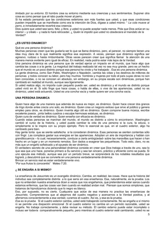 limitado por su entorno. El hombre crea su entorno mediante sus creencias y sus sentimientos. Suponer otra
cosa es como pensar que el rabo puede mover al perro.
Si ha estado pensando que las condiciones exteriores son más fuertes que usted, y que esas condiciones
pueden impedirle que se manifieste como era la intención de Dios, dígase a usted mismo: “ La cola mueve al
perro, e inmediatamente revertirá esa creencia.
Dios quiere que usted sea sano, feliz, y libre, y usted no puede aceptar nada menos. Pida que Dios actúe en su
interior – y créalo – y nada lo hará retroceder. ¿ Quién le impidió que usted no obedeciera el mandato de la
Verdad?
¿ES USTED DINAMICO?
Qué es una persona dinámica?
Muchas personas creen que les gustaría ser lo que se llama dinámico, pero, al parecer, no siempre tienen una
idea muy clara de lo que realmente significa esa expresión. A veces, piensan que dinámico significa ser
agresivo, ruidoso o hasta rimbombante. Otras veces parecen creer que significa llamar la atención de una
manera menos evidente pero igual de eficaz. En realidad, nada podría estar más lejos de la Verdad.
Una persona dinámica es una persona que de verdad ejerce un impacto en el mundo, que hace algo que
cambia las cosas o a la gente. La magnitud del trabajo realizado tal vez no sea muy grande, pero es un hecho
que el mundo es un poco distinto porque esa persona ha vivido y ha trabajado . Esa es una persona dinámica.
La gente dinámica, como San Pablo, Washington o Napoleón, cambia las vidas y los destinos de millones de
personas y todos conocen su labor, pero hay muchos hombres y mujeres por todo el país cuyas obras no son
bien conocidas, o no se conocen en absoluto, sin embargo, en su propia escala son dinámicas, porque han
cambiado en realidad al mundo, aunque sea ligeramente.
Si usted realiza algo, no importa cuán pequeño pueda ser, usted es dinámico y el mundo es distinto porque
usted vivió en él. Si sólo finge que hace cosas, o habla de ellas, o vive de las apariencias, usted no es
dinámico, usted está actuando. Usted es una concha vacía y nadie quiere ser una concha vacía.
UNA PERSONA DINAMICA
Quien hace algo de una manera que además de nueva es mejor, es dinámico. Quien hace crecer dos granos
de trigo donde antes crecía uno solo, es dinámico. Quien crea un negocio exitoso que sirve al público y genera
empleo para otros, es dinámico. Quien inventa algo útil es dinámico. Quien compone buena música, escribe
excelente poesía , pinta bellos cuadros o esculpe hermosas estatuas, es dinámico.
Quien cura de verdad es dinámico. Quien enseña con eficacia es dinámico.
Cuando estas personas se marchan del mundo, el mundo es distinto a cómo lo encontraron. Washington
cambió el curso de la historia, y usted puede cambiar la vida de una persona si la cura, la educa, o
simplemente si la inspira con su propio ejemplo. Pero lo esencial es que, en el cuadro exterior, algo ha
cambiado para bien.
Hay gente tonta que se siente satisfecha si la consideran dinámica. Esas personas se sienten contentas sólo
con fingir. Las complace gastar sus energías en las apariencias. Adoptan un aire de importancia y hablan con
grandilocuencia – lo cual, necesariamente, conduce a cierta ambigüedad- sobre las maravillas que hacen o han
hecho en un lugar y en un momento remotos. Son dados a exagerar las pequeñeces. Todo esto, claro, no es
más que un engaño sofisticado y el opuesto de ser dinámico.
El verdadero secreto de una personalidad dinámica consiste en creer que Dios trabaja a través de uno, sea lo
que sea que uno hace, ponerse primero a Su servicio y sea tan sincero, práctico y eficiente como se pueda. Si
uno ejecuta ese método, aunque sea por un período breve, se sorprenderá de los notables resultados que
logrará, y descubrirá que se convierte en una persona verdaderamente dinámica.
Brincar un servicio real es estar verdaderamente vivo.
“Por sus frutos lo conoceréis” Mateo 7:20.
¿ SE ENGAÑA A SI MISMO?
La enseñanza de Jesucristo es un evangelio dinámico. Cambia, en realidad, las cosas. Hace que la historia del
individuo sea completamente distinta a lo que sería sin esa enseñanza. Esa, naturalmente, es la prueba. Los
que no entienden nuestra enseñanza dicen a veces que nos engañamos, que pretendemos estar sanos cuando
estamos enfermos, que las cosas van bien cuando en realidad andan mal. Piensan que somos simplones, que
tratamos de hipnotizarnos diciendo que lo negro es blanco.
Eso, por supuesto, no es cierto. Cualquiera que actúe de esa manera no practica las enseñanzas de
Jesucristo. Comprendemos que al alejarnos del cuadro negativo y acercarnos a la Verdad positiva, y al
aferrarnos conscientemente a esa verdad, curamos el cuadro. Así es, y esa es la prueba.
Esa es la prueba. Si el cuadro exterior cambia, usted está trabajando correctamente. No se engaña a sí mismo
ni se permite una disipación emocional .Si el cuadro exterior no cambia en un período razonable, usted se
engaña. No trabaja correctamente, y debe revisar su método. El cambio externo puede estar incompleto o
incluso ser todavía comparativamente pequeño, pero mientras el cuadro exterior esté cambiando, usted no se
5
 
