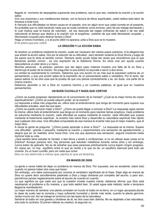 llegado el momento de despejarlas superando ese problema, sea lo que sea, mediante la oración y la acción
sabia.
Con sus oraciones y sus meditaciones diarias, con la lectura de libros espirituales, usted realiza esta labor de
limpieza a toda hora.
A menudo sus dificultades no tienen causa en el pasado, sino en algún error que usted comete en el presente.
Es probable que no esté haciendo nada que se suela condenar como erróneo, pero tal vez trabaje demasiado (
lo cual implica usar la fuerza de voluntad) , tal vez descuide las reglas ordinarias de salud o tal vez esté
reduciendo el tiempo que dedica a la oración con el engañoso pretexto de que está demasiado ocupado. ¡
Demasiado ocupado para dedicar tiempo a Dios!
Haga un breve inventario, y si el punto débil no aparece, pída a Dios que se lo muestre.
El se preocupa por usted.
LA ORACIÓN Y LA ACCION SABIA
Al resolver un problema mediante la oración, suele ser necesario dar ciertos pasos prácticos. A la plegaria hay
que añadir la acción sabia. Ore por la solución de su dificultad , pero también reclame la Guía Divina y luego de
los pasos que le dicta el sentido común. Siempre serán pocas todas las veces que recordemos que lo que
llamamos sentido común , es una expresión de la Sabiduría Divina. Es necio orar por ayuda cuando
descuidamos un pilar obvio y a mano.
Muchas personas , al parecen, piensen que dar algún paso material muestra una falta de fe en Dios y
disminuye el poder de la oración. Se preguntan si esa actitud no equivale a servir a dos amos.
La verdad es exactamente lo contrario. Sabemos que una acción no es más que la expresión externa de un
pensamiento, y que una acción sabia es la expresión de un pensamiento sabio o verdadero. Por lo tanto, dar
pasos sabios no es otra cosa que la prueba de que uno piensa correctamente y es, sin duda, una parte de la
misma oración.
Debemos aprender a ver a Dios en nuestros hechos y en nuestras palabras, al igual que en nuestros
pensamientos.
UN BUEN CUCHILLO Y NADA QUE CORTAR
¿Cómo se puede progresar rápidamente en el conocimiento de la Verdad? ¿Cuál es la mejor forma de crecer
espiritualmente? ¿Cómo se puede adquirir poder en la oración?
La respuesta a estas tres preguntas es: utilice todo el entendimiento que tenga de momento para superar sus
dificultades actuales, sean las que sean.
¿Cómo se puede conocer mejor a Dios? ¿Cómo se puede llegar a conocer a Dios? La respuesta sigue siendo
la misma: utilice todo el entendimiento que tenga en el momento para resolver temas praçticos. Cada problema
se soluciona mediante la oración, cada dificultad se supera mediante la oración, cada dificultad que supera
mediante el tratamiento espiritual , le enseña más sobre Dios y desarrolla su naturaleza espiritual más rápido
que cualquier otra cosa. Una dificultad conquistada de esa manera le enseña más que el mejor maestro, que el
mejor libro.
A veces la gente se pregunta: “¿Cómo puedo aprender a amar a Dios?” . La respuesta es la misma. Supere
una dificultad , grande o pequeña, mediante la oración y experimentará una sensación de agradecimiento, y
alegría que es, en realidad, amor hacia Dios. Una vez que aparezca esa sensación, seguirá creciendo hasta
dominar toda su vida.
¿Qué sentido tiene estudiar la Verdad, o leer libros y asistir a conferencias, si no se utilizan esas cosas en la
práctica? Aunque parezca raro, hay personas que estudian metafísica durante varios años y sin embargo,
nunca tratan de aplicarla. No es de extrañar que esas personas prácticamente nunca logren ningún progreso.
En casos así, no hay equilibrio entre lo que se recibe y lo que se da, un equilibrio esencial para todo ser
viviente. Es un buen cuchillo, pero sin nada que cortar.
Dios no nos dará más a menos que usemos lo que ya tenemos.
EN MANOS DE DIOS
La gente a veces habla de dejar un problema en manos de Dios. Por supuesto, eso es excelente, sobre todo
cuando no parece haber otra cosa que hacer.
Sin embargo, uno debe preocuparse por conocer el verdadero significado de la frase. Dejar algo en manos de
Dios no quiere decir sencillamente pasárselo a Dios y luego olvidarse por completo del asunto, o peor aún,
permitirnos pensar negativamente sobre el asunto de cuando en cuando.
Lo que significa es que cada vez que la cuestión invade nuestra mente, debemos afirmar que Dios está
resolviendo el problema a Su manera, y que todo saldrá bien. Si usted sigue este método, tarde o temprano
llegará la manifestación.
La mejor manera de sembrar una planta consisten en hundir el bulbo en la tierra, en un lugar apropiado,donde
la clase de suelo sea la correcta y haya suficiente humedad y donde más tarde, cuando la planta germine,
reciba mucho sol. Así se trabaja en armonía con las leyes de la naturaleza.
Sembrar el bulbo en una gaveta y olvidarse de él, es otra cosa bien distinta. No es dejárselo a las naturaleza,
sino todo lo contrario. El primer método es creativo, el segundo no.
50
 