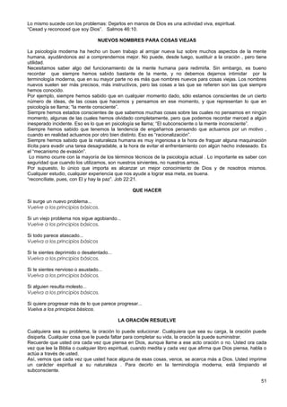 Lo mismo sucede con los problemas: Dejarlos en manos de Dios es una actividad viva, espiritual.
“Cesad y reconoced que soy Dios”. Salmos 46:10.
NUEVOS NOMBRES PARA COSAS VIEJAS
La psicología moderna ha hecho un buen trabajo al arrojar nueva luz sobre muchos aspectos de la mente
humana, ayudándonos así a comprendernos mejor. No puede, desde luego, sustituir a la oración , pero tiene
utilidad.
Necesitamos saber algo del funcionamiento de la mente humana para redimirla. Sin embargo, es bueno
recordar que siempre hemos sabido bastante de la mente, y no debemos dejarnos intimidar por la
terminología moderna, que en su mayor parte no es más que nombres nuevos para cosas viejas. Los nombres
nuevos suelen ser más precisos, más instructivos, pero las cosas a las que se refieren son las que siempre
hemos conocido.
Por ejemplo, siempre hemos sabido que en cualquier momento dado, sólo estamos conscientes de un cierto
número de ideas, de las cosas que hacemos y pensamos en ese momento, y que representan lo que en
psicología se llama; “la mente consciente”.
Siempre hemos estados conscientes de que sabemos muchas cosas sobre las cuales no pensamos en ningún
momento, algunas de las cuales hemos olvidado completamente, pero que podemos recordar merced a algún
inesperado incidente. Eso es lo que en psicología se llama; “El subconsciente o la mente inconsciente”.
Siempre hemos sabido que tenemos la tendencia de engañarnos pensando que actuamos por un motivo ,
cuando en realidad actuamos por otro bien distinto. Eso es “racionalización”.
Siempre hemos sabido que la naturaleza humana es muy ingeniosa a la hora de fraguar alguna maquinación
ilícita para evadir una tarea desagradable, a la hora de evitar el enfrentamiento con algún hecho indeseado. Es
el “mecanismo de evasión”.
Lo mismo ocurre con la mayoría de los términos técnicos de la psicología actual . Lo importante es saber con
seguridad que cuando los utilizamos, son nuestros sirvientes, no nuestros amos.
Por supuesto, lo único que importa es alcanzar un mejor conocimiento de Dios y de nosotros mismos.
Cualquier estudio, cualquier experiencia que nos ayude a lograr esa meta, es buena.
“reconcíliate, pues, con El y hay la paz”. Job 22:21.
QUE HACER
Si surge un nuevo problema...
Vuelve a los principios básicos.
Si un viejo problema nos sigue agobiando...
Vuelve a los principios básicos.
Si todo parece atascado...
Vuelva a los principios básicos
Si te sientes deprimido o desalentado...
Vuelva a los principios básicos.
Si te sientes nervioso o asustado...
Vuelva a los principios básicos.
Si alguien resulta molesto...
Vuelva a los principios básicos.
Si quiere progresar más de lo que parece progresar...
Vuelva a los principios básicos.
LA ORACIÓN RESUELVE
Cualquiera sea su problema, la oración lo puede solucionar. Cualquiera que sea su carga, la oración puede
disiparla. Cualquier cosa que le pueda faltar para completar su vida, la oración la puede suministrar.
Recuerde que usted ora cada vez que piensa en Dios, aunque llame a ese acto oración o no. Usted ora cada
vez que lee la Biblia o cualquier libro espiritual, cuando medita y cada vez que afirma que Dios piensa, habla o
actúa a través de usted.
Así, vemos que cada vez que usted hace alguna de esas cosas, vence, se acerca más a Dios. Usted imprime
un carácter espiritual a su naturaleza . Para decirlo en la terminología moderna, está limpiando el
subconsciente.
51
 
