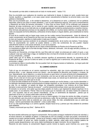 MI MONTE SANTO
“No causarán ya más daño ni destrucción en todo mi monte santo”. Isaías 11:9.
Dios ha prometido que cualquiera de nosotros que realmente lo desee, lo desee en serio, puede tener paz
mental, equilibrio, y seguridad, y con esas cosas vienen naturalmente la libertad, la armonía total y una vida
jubilosa e interesante.
Dios nos ha prometido que , si de verdad lo deseamos, si lo deseamos en serio, y podemos vivir en perfecta
seguridad, pase lo que pase a nuestro alrededor, y que no sólo estaremos seguros, sino que lo comprendemos
y estaremos así libres de temores infundados. Y como Dios es Amor Divino, El ha ordenado que podamos
disponer de esas condiciones, por lo menos en gran medida, para aquellos a quienes amamos y deseamos
ayudar. De modo que no se trata sólo de un arreglo egoísta para cuidarnos exclusivamente a nosotros mismos.
Dios formula esta gloriosa promesa en las páginas de la Biblia, en muchos textos distintos a lo largo del libro:
cada uno expuesto de forma diferente y enfocando el tema desde un ángulo distinto, pero enseñando la misma
lección.
El quid de la cuestión está en lograr esas cosas por las cuales oramos frecuentemente , tratar de obtener la
mayor comprensión de la Presencia de Dios que nos sea posible, y adiestrarnos para darle todo el poder a El,
lo cual, por supuesto, significa no darle poder a nada que no sea El.
No hace falta decir que esa condición no se adquiere completamente de la noche a la mañana. Toma tiempo.
Pero es sorprendente ver cuánto se puede obtener, y cómo las condiciones de uno pueden mejorar
radicalmente hasta en unas pocas semanas, si uno se lo propone.
Esto es, desde luego, lo que algunos de los viejos místicos llamaban la Práctica de la Presencia de Dios.
Lo importante es saber que no se trata de algo místico, abstracto, intrincado , sino de algo sencillo y práctico, si
no exactamente fácil.
Recuerde con frecuencia, a lo largo del día, que Dios está con usted, se preocupa por usted y lo guía, y que
cualquier cosa que usted diga o haga, en realidad la dice o la hace El a través de usted. Lo cual no es muy sutil
ni muy complicado ¿ verdad?
Usted sabe que en la Biblia, la montaña siempre significa el pensamiento elevado, la conciencia de la
Presencia de Dios, y que por lo tanto es santa. Lo cual no significa pía ni santurrona, sino pacífica, saludable,
armoniosa, y alegre.
La promesa es clara e inconfundible. No nos pueden herir de ninguna manera si habitamos , la mayor parte del
tiempo, en el monte santo.
EL CAMINO AGRESTE
Todo el que se encuentra en el camino espiritual ha advertido, algo que ocurre esporádicamente en los
primeros años – y que después ocurre con rareza – que de repente se descubre casi incapaz, o incapaz, de
orar. Naturalmente, eso lo deprime, y a veces le provoca un gran temor y lo pone al borde de la desesperación.
Ahora bien, esas graves reacciones no son necesarias, una vez que se sabe que todo el mundo pasa por esa
etapa. Si uno cree ser el único que ha experimentado esas cosas, es natural que lo atemoricen, pero el temor
desaparece cuando uno sabe que no es así.
La causa de este problema es el exceso. Uno ha estado rezando por mucho tiempo, o con mucha intensidad, o
ha dedicado demasiado tiempo exclusivamente al trabajo espiritual, en vez de tener también otros intereses en
la vida. Es, en realidad, un estado de fatiga, de congestión psicológica. Los místicos de la Edad Media
llamaban a esos períodos “épocas de sequía” y sufrían gravemente porque creían que eran pecaminosos.
El remedio no es luchar, sino saber que esa etapa pasará, sin duda y que regresará la alegría espiritual. Si no
puede rezar, no se esfuerce. Piense “Dios es tan bueno que no necesito orar, de todos modos El cuidará de
mí” ( Por supuesto, ésa es una oración maravillosa) Si hay un sentimiento de depresión , piense que el
deprimido no es su yo, porque usted sabe cual es la realidad.
En un largo viaje en automóvil, a veces uno cruza un tramo agreste. A lo largo de cientos de millas, el camino
ha sido perfecto, pero de pronto el vehículo se estremece y salta. No se preocupe, porque usted sabe sin lugar
a dudas que ese tramo sólo se extiende por unas pocas millas. Es más: probablemente vea un cartel que
indique, ‘camino pavimentado más adelante” a tres o siete millas.
Si en su vida espiritual llega a un camino agreste, diríjase hacia la luz y piense que más adelante la carretera
está asfaltada.
“Cesad y reconoced que soy Dios”. Salmos 46:10.
UN LADRON EN LA NOCHE
No tiene sentido esforzarse por lograr la comprensión. No la puede conseguir mediante la fuerza de voluntad, y
el mismo esfuerzo, en realidad, la aplaza. Lo adecuado es orar con sosiego, lo mejor que pueda, conociendo la
verdad con la mayor claridad posible , porque es la Verdad y usted ha decidido hace mucho tiempo ponerse del
lado de la Verdad. Al actuar así, habrá cumplido su deber, además, usted sabe como ninguna palabra de
oración puede desperdiciarse o ser vacía, debe manifestarse en algún momento. No se impaciente.
Rezando de esta manera, la comprensión llegará cuando menos la espere, quizá mientras ora, quizá más
53
 