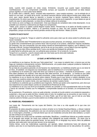 tarde, cuando esté ocupado en otras cosas. Entretanto, recuerde que puede lograr maravillosas
manifestaciones sin una comprensión consciente, aunque, por supuesto, la comprensión se debe desear
porque significa un nuevo paso hacia delante.
En su estilo claro y valiente, Jesús compara esta experiencia – para nuestra sorpresa – con la entrada de un
ladrón en una casa , en medio de la noche. Las almas menores habrían sufrido alguna timidez para utilizar este
símil, pero Jesús decidió llamar la atención e inculcar la lección mediante figura retórica dramática e
impresionante. Es obvio que el ladrón escogerá la hora en que menos se le esperaría. Lo que desea es que el
dueño de casa no esté preparado. La clave de su trabajo radica en la sorpresa.
Así mismo es como se llega a la comprensión. Creo que después de considerar esta vívida descripción, no es
probable que volvamos a esforzarnos por llegar a la comprensión.
“Velad, pues, porque no sabéis cuándo llegará Vuestro Señor. Pensad bien si el padre de familia supiera en
qué vigilia vendría el ladrón, velaría y no permitiría horadar su casa. Por eso vosotros habéis de estar
preparados, porque a la hora que menos penséis vendrá el Hijo del Hombre”. Mateo 22:42-44.
CUANTA FE HACE FALTA?
Tenga fe en su propia fe. Tenga en usted fe suficiente como para creer que de veras existe fe suficiente para
mover montañas.
¿Es esa una extraña idea? Probablemente lo sea para muchas personas, sin embargo, Jesús la enseño.
La gente dice constantemente que quisiera tener más fe porque si la tuvieran, obtendrían mejores resultados.
Sin embargo, hay que comprender que esa actitud mental es extremadamente negativa, que lo detiene a uno.
Equivale a afirmar, aunque indirectamente, que la fe de uno es muy pobre, y ya se sabe lo que eso significa.
Jesús dijo que la más ínfima cantidad de fe ( como una semilla de mostaza) es suficiente.
Si usted tiene fe suficiente para orar, es suficiente para comenzar. Si no tuviera fe, no rezaría.
Tenga fe en su propia fe, y esa fe crecerá cada vez más hasta que la obra esté realizada.
“No seas incrédulo, sino fiel” . Juan 20:27.
LO QUE LA METAFÍSICA NO ES
La metafísica no es ingenua. No dice que “todo estará bien” . Las cosas no estarán bien, a menos que uno las
haga así mediante el pensamiento correcto. Definitivamente, uno puede atraer cualquier problema mediante el
pensamiento erróneo, y si descuida a Dios.
No se trata de una postura parecida a la de hacerse rico rápidamente. La metafísica enseña que si uno tiene fe
en Dios , El satisfará con largueza sus necesidades, pero la metafísica en sí no le dará riquezas.
La metafísica no le enseña que usted sólo tiene que ordenar lo que desea – mediante el pensamiento - y que
Dios debe obedecer sus ordenes. Esta absurda idea debe terminar en el desastre . La verdad es que usted
puede manifestar sólo aquello de lo que está consciente, y debe manifestar aquello de lo que está consciente.
La metafísica no es un asunto de mente sobre materia. Enseña que lo que vemos a nuestro alrededor no es
otra cosa que nuestros propios pensamientos y creencias convertidos en objetos. Así, no tratamos de dominar
algo en el exterior de nuestra mente, sino que tratamos de cambiar nuestra mente.
La metafísica no pretende que su problema sea imaginario. Admite que existe como experiencia, pero dice que
esa experiencia se puede disipar cuando se comprende la Presencia de Dios.
La metafísica no es una cura de fe en el sentido ordinario de combatir un mal supuestamente real con fe ciega
y fuerza de voluntad. Enseña una Fe inteligente y comprensible basada en la bondad y la omnipresencia de
Dios.
No es panteísmo. El panteísmo, como se suele entender, concede al mundo exterior una existencia separada y
sustancial, y dice que es parte de Dios, incluido todo el mal y la crueldad que se encuentra en ese mundo. La
verdad es que Dios es la única Presencia y el único Poder, que El es todo bien, que el mal es una falsa
creencia sobre la Verdad y que el mundo exterior es el reflejo externo de nuestra mente.
EL PODER DEL PENSAMIENTO
Las Leyes del Pensamiento son las Leyes del Destino. Uno trae a su vida aquello en lo que cree con
sentimiento.
El propósito de estos pequeños ensayos es instruir al lector en la Verdad Espiritual Básica, y ofrecer material
para breves meditaciones. Se publicaron una vez a la semana durante varios años. Los temas se suelen tratar
de un modo ligero y divertido, y a menudo tienen que ver con incidentes comunes de la vida cotidiana. La razón
de este enfoque es la siguiente:
El autor siempre ha creído que las verdades espirituales, filosóficas, y metafísicas básicas se pueden exponer
en el lenguaje más simple, de modo que cualquier niño inteligente las pueda entender . Es cierto que la
mayoría de las obras sobre los grandes temas se han escrito en un lenguaje muy oscuro, lleno de palabras
técnicas, pero este autor cree que ese recurso no es necesario.
Ciertos temas, como las matemáticas superiores, por ejemplo, deben mantenerse fuera del alcance del
profano, pero eso no es importante porque esa disciplina no está relacionada con la vida práctica. En cambio,
54
 
