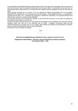 la comprensión de la Verdad Espiritual no sólo importa a todos, sino que es una necesidad vital, y por lo tanto a
cada ser humano le debe ser posible obtenerla para que la pueda utilizar. El conocimiento más profundo y el
más elevado deben estar abiertos a la comprensión de cualquier persona inteligente de más de diez años de
edad.
Estas grandes Verdades se nos revelan, no en las páginas de tratados inaccesibles, sino en los detalles
aparentemente insignificantes y sin importancia de la vida cotidiana . Esos detalles prácticos – los problemas y
experiencias del diario vivir – presentan las preguntas y también las respuestas a los grandes dilemas de la
vida humana, cuando uno posee la Clave Espiritual.
El autor trata de evitar, en la medida de lo posible, el uso de términos técnicos y nunca utiliza una palabra de
tres sílabas cuando basta con una de dos.
Cada una de estas Chispas ilustra una o más Leyes de la psicología o de la metafísica. En cada caso, trate de
averiguar usted solo cuál es la Ley particular que se ilustra, y después compruebe usted esa Ley
constructivamente en su propia vida. Si no la utiliza, debe cambiar sus hábitos de pensamiento sin dilación,
pues Las Leyes del Pensamiento son las Leyes del Destino.
De Sparks of Truth ( Chispas de Verdad).
FIN
* * *
Este libro fue digitalizado para distribución libre y gratuita a través de la red
Digitalización Maria Bellora – Revisión y Edición Electrónica de Nascav (España)
15 de Febrero 2004 – 11:00
55
 