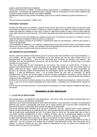 engaña, usted está obteniendo resultados.
No hay demostraciones invisibles. En todo momento usted exhibe su mentalidad en el mundo exterior de las
apariencias. Las excusas, las tergiversaciones, cualquier clase de autoengaño es inútil cuando sabemos que
el cuadro exterior revela la Verdad, una verdad inapelable.
Agradézcale a Dios por esta Verdad maravillosa, pues le da un método infalible de superar la limitación y el
error.
“Por sus frutos los conoceréis”. Mateo 7:20.-
PREVISIÓN Y REVISIÓN
Cuando uno debe tomar una decisión o ejecutar cierta acción, todo lo que se puede hacer es hacer las cosas
como mejor se sabe en ese momento. Si actúa así, habrá cumplido con su deber. Un examen posterior puede
revelar que usted ha cometido un error, pero no será su culpa porque usted no podía hacer su tarea mejor de
cómo sabía hacerlo en aquel momento. El hombre más sabio que jamás haya existido no podría haber hecho
más.
Por esa razón es muy tonto afligirse por pasados errores que se cometieron de buena fe. Cualquier necio es
capaz de observar el pasado lo difícil es prever con sabiduría.
Haga lo que parezca correcto en el momento, considerando todas las circunstancias , todas las que conoce, y
luego no se lamentará.
Los estudiantes de metafísica , por supuesto, siempre oran por una guía antes de tomar una decisión crucial.
Afirme que Cristo lo guía, y créalo, y el resultado final será favorable aunque las cosas parezcan andar mal por
un tiempo, siempre y cuando usted crea de veras en lo que afirma.
UNA SONRISA ES UNA INVERSIÓN
Muchas personas perciben intuitivamente que en la vida las cosas más sencillas son las más importantes , o,
si lo prefiere, que las cosas más importantes en la vida resulta que son las más simples. Ese es un
descubrimiento muy profundo. ¿ Qué es más importante para nosotros, por ejemplo, que respirar? Sin
embargo, rara vez nos detenemos a pensar en eso. El aire fresco no cuesta un centavo, pero si nos falta,
morimos en unos minutos.
Otra cosa sencilla pero de gran importancia es una sonrisa. Una sonrisa no cuesta dinero, ni tiempo, ni
esfuerzo, pero literalmente es es cierto que puede ser de importancia capital en la vida. Una sonrisa ejerce un
efecto sobre todo el cuerpo , desde la piel hasta el esqueleto abarcando todos los vasos sanguíneos, los
nervios y los músculos. Afecta el funcionamiento de cada órgano. Ejerce una influencia sobre toda glándula.
Repito – y esto es literalmente cierto – no se puede sonreir sin que todo el organismo se afecte
favorablemente. Es más: una sonrisa relaja a menudo una gran cantidad de músculos y cuando sonreír se
convierte en un hábito , se puede ver fácilmente cómo se incrementa el efecto. Las sonrisas del año pasado le
rinden hoy buenos dividendos.
El efecto de una sonrisa en otras personas no es menos notable . Desarma las sospechas , esfume el miedo y
la ira, y saca a la luz las mejores cualidades de la otra persona , cualidades que inmediatamente influyen en
usted.
Una sonrisa es al contacto personal lo que el aceite a la maquinaria y ningún ingeniero inteligente descuida la
lubricación.
GRANDES LEYES MENTALES
1 – LA LEY DE LA SUSTITUCIÓN
Hay grandes leyes que gobiernan todo pensamiento , del mismo modo que hay leyes fundamentales en la
química, la física y en la mecánica, por ejemplo.
Sabemos que el control del pensamiento es la Clave del Destino, y para aprender a controlar el pensamiento
tenemos que conocer y comprender esas leyes, de la misma manera que el químico debe comprender las
leyes de la química y el electricista debe conocer las leyes de la electricidad.
Una de las grandes leyes mentales es la Ley de la Sustitución. Esa ley significa que la única manera de
librarse de cierto pensamiento es sustituirlo por otro. No se puede descartar directamente un pensamiento. Eso
sólo se puede hacer sustituyéndolo por otro. En el plano físico no ocurre así. Se puede dejar caer un libro o
una piedra abriendo sencillamente la mano y soltando el objeto, pero en el pensamiento negativo, la única
forma de conseguirlo consiste en pensar en algo positivo y constructivo. Es como si, digamos, para dejar caer
un lápiz, fuera necesario poner una pluma, un libro o una piedra en su mano cuando el lápiz caiga.
Si yo le digo: “No piense en la Estatua de la Libertad” ,usted, por supuesto, piensa inmediatamente en ella. Si
usted dice: “ No voy a pensar en la estatua de la Libertad”, está pensando en ella. Pero tras pensar en la
estatua, si usted se interesa por otra cosa, digamos, encendiendo la radio, se olvida de la Estatua de la
Libertad. Ese es el caso de una sustitución.
6
 