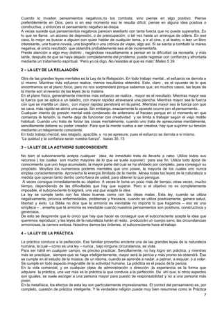 Cuando lo invaden pensamientos negativos,no los combata, sino piense en algo positivo. Piense
preferiblemente en Dios, pero si en ese momento eso le resulta difícil, piense en alguna idea positiva o
constructiva, y entonces el pensamiento negativo se disipa.
A veces sucede que pensamientos negativos parecen asediarlo con tanta fuerza que no puede superarlos. Es
lo que se llama un acceso de depresión, o de preocupación, o tal vez hasta un arranque de cólera. En ese
caso, lo mejor es buscar a alguien con quien hablar de cualquier tema, o ir al cine, o al teatro, o leer un libro
interesante, una buena novela, una biografía o una crónica de viajes, algo así. Si se sienta a combatir la marea
negativa, el único resultado que obtendrá probablemente sea el de incrementarla.
Preste atención a algo muy distinto , negándose resueltamente a pensar en la dificultad oa recrearla, y más
tarde, después de que se haya alejado completamente del problema, puede regresar con confianza y afrontarla
mediante un tratamiento espiritual. “Pero yo os digo, No resistáis al que es malo”.Mateo 5 39.
2 – LA LEY DE LA RELAJACIÓN
Otra de las grandes leyes mentales es la Ley de la Relajación. En todo trabajo mental , el esfuerzo se derrota a
sí mismo. Mientras más esfuerzo realice, menos resultados obtendrá. Esto, claro , es el opuesto de lo que
encontramos en el plano físico, pero no nos sorprenderá porque sabemos que, en muchos casos, las leyes de
la mente son el reverso de las leyes de la materia.
En el plano físico, generalmente mientras más esfuerzo se realiza , mayor es el resultado. Mientras mayor sea
la fuerza que se aplica a un taladro, con mayor rapidez atravesará una plancha. Mientras mayor sea la fuerza
con que se martilla un clavo, con mayor rapidez penetrará en la pared. Mientras mayor sea la fuerza con que
se cava, más rápido se abrirá una zanja. Sin embargo, exactamente lo opuesto ocurre con el pensamiento.
Cualquier intento de presión mental está condenado de antemano al fracaso porque en el momento en que
comienza la tensión, la mente deja de funcionar con creatividad y se limita a trabajar según el viejo molde
habitual. Cuando uno trata de forzar las cosas mentalmente, cuando uno trata de apresurarse mentalmente,
sencillamente detiene su poder creador. Para que la mente vuelva a ser creativa, hay que suprimir su tensión
mediante un relajamiento consciente.
En todo trabajo mental, sea relajado, apacible, y no se apresure, pues el esfuerzo se derrota a sí mismo.
“La quietud y la confianza serán vuestra fuerza”. Isaías 30..15
3 – LA LEY DE LA ACTIVIDAD SUBCONSCIENTE
No bien el subconsciente acepta cualquier idea, de inmediato trata de llevarla a cabo. Utiliza todos sus
recursos ( los cuales son mucho mayores de lo que se suele suponer) para ese fin. Utiliza todo ápice de
conocimiento que uno haya acumulado, la mayor parte del cual se ha olvidado por completo, para conseguir su
propósito. Moviliza los numerosos poderes mentales que uno posee, la mayoría de los cuales uno nunca
emplea conscientemente. Aprovecha la energía ilimitada de la mente. Alinea todas las leyes de la naturaleza a
medida que operan tanto dentro como fuera de usted, para obtener lo que persigue.
A veces consigue inmediatamente su objetivo. A veces le toma un poco más de tiempo, otras veces, mucho
tiempo, dependiendo de las dificultades que hay que superar. Pero si el objetivo no es completamente
imposible, el subconsciente lo logrará, una vez que acepte la idea.
La ley se cumple tanto con las ideas buenas como con las ideas malas. Esta ley, cuando se utiliza
negativamente, provoca enfermedades, problemas y fracasos, cuando se utiliza positivamente, genera salud,
libertad y éxito. La Biblia no dice que la armonía es inevitable no importa lo que hagamos – eso es una
simpleza – , enseña que la armonía es inevitable cuando nuestros pensamientos son positivos, constructivos y
generosos.
De esto se desprende que lo único que hay que hacer es conseguir que el subconsciente acepte la idea que
queremos reproducir, y las leyes de la naturaleza harán el resto: producirán un cuerpo sano, las circunstancias
armoniosas, la carrera exitosa. Nosotros damos las órdenes, el subconsciente hace el trabajo
4 – LA LEY DE LA PRÁCTICA
La práctica conduce a la perfección. Ese familiar proverbio encierra una de las grandes leyes de la naturaleza
humana, la cual – como es una ley – nunca , bajo ninguna circunstancia, se viola.
Para ser hábil en cualquier campo, es preciso practicar. Sencillamente, no hay logro sin práctica, y mientras
más se practique, siempre que se haga inteligentemente, mayor será la pericia y más pronto se obtendrá. Eso
se cumple en el estudio de la música, de un idioma, cuando se aprende a nadar, a patinar, a esquiar, o a volar.
Se cumple en todo aspecto imaginable de la actividad humana. La práctica es el precio de la pericia.
En la vida comercial, y en cualquier clase de administración o dirección ,la experiencia es la forma que
adquiere la práctica, una vez más es la práctica la que conduce a la perfección. De ahí que, si otros aspectos
son iguales, se suele escoger a una persona mayor para puesto de responsabilidad y no a una persona más
joven.
En la metafísica, los efectos de esta ley son particularmente impresionantes. El control del pensamiento es, por
completo, cuestión de práctica inteligente. Y la verdadera religión puede muy bien resumirse como la Práctica
7
 