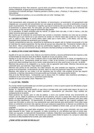 de la Presencia de Dios. Pero observen que he dicho una práctica inteligente. Forzar algo con violencia no es
práctica inteligente, al igual que no lo es la lentitud monótona.
La práctica es el secreto del logro. Podemos parodiar a Danton y decir: ¡ Práctica! ¡Y más práctica! ¡ Y todavía
más práctica!
“Poned la palabra en práctica, y no os contentéis sólo con oirla”. Santiago 1|22.
5 – LOS DOS FACTORES
Todo pensamiento está compuesto por dos factores: el conocimiento y el sentimiento. Un pensamiento está
integrado por una porción del conocimiento con una carga de sentimiento, y es sólo el sentimiento el que da
poder al pensamiento. Por importante o magnífico que sea el contenido del conocimiento, si no está vinculado
al sentimiento no pasará nada. Por otra parte, por poco importante o insignificante que sea el contenido del
conocimiento, si hay una gran carga de sentimiento algo pasará.
En la naturaleza, el pájaro simboliza esta ley natural. Un pájaro tiene dos alas, ni más ni menos, y las dos
deben funcionar para que se pueda volar.
No importa que el contenido de conocimiento sea correcto o incorrecto, mientras uno crea que es correcto.
Recuerde que lo que importa es lo que creemos de verdad. Un informe sobre algo puede ser muy inexacto ,
pero si usted lo cree, tiene el mismo efecto sobre usted que si fuera cierto, y ese efecto, una vez más,
dependerá de la cantidad de sentimiento que contenga.
Cuando comprendemos esta Ley, advertimos la importancia de aceptar sólo la Verdad concerniente a la vida
en toda fase de nuestra experiencia. No hay duda de que por eso Jesucristo dijo: “Conoced la Verdad y ella os
hará libres”. Ahora comprendemos por qué los sentimientos negativos ( el miedo, la crítica, etc) son tan
destructivos y por qué una sensación de paz y de buena voluntad constituye un enorme poder de curación.
6 - AQUELLO EN LO QUE UNO PIENSA, CRECE.
Aquello en lo que uno piensa, crece. Esta es una máxima oriental, y resume perfectamente las mayores y más
fundamentales de todas las leyes de la Mente. Aquello en lo que uno piensa, crece.
Aquello en lo que uno piensa, crece. Cualquier cosa a lo que usted de acceso en su mente, se magnifica en su
vida. El sujeto de su pensamiento puede ser bueno o malo, la ley funciona y la condición crece. Cualquier
asunto que usted mantenga fuera de su mente, suele reducirse en su vida, pues lo que no se usa , se atrofia.
Mientras más piense en su indigestión o su reuma, más se agravarán esos males. Mientras más piense que
usted está sano, que está bien, mejor estará su organismo.
Mientras más piense en las carencias, los malos tiempos, etc, peor andarán sus negocios, y mientras más
piense en la prosperidad , la abundancia y el éxito, dará a su vida una proporción mayor de esos bienes.
Mientras más piense en sus cuitas o en las injusticias que ha sufrido, más pruebas de ese tipo seguirá
recibiendo, y mientras más piense en la buena suerte que ha tenido, más buena suerte recibirá.
Esta es la ley Mental básica , fundamental, que lo abarca todo. En realidad, toda enseñanza psicológica y
metafísica no es mucho más que un comentario sobre esta ley.
Aquello en lo que uno piensa, crece. Filipenses 4 8.
7 – LA LEY DEL PERDÓN
Es una ley mental inquebrantable que uno tiene que perdonar a otros si quiere superar las dificultades y lograr
un verdadero progreso espiritual.
Quizás la impotencia vital del perdón no sea obvia a primera vista, pero puede estar seguro de que no es
simple coincidencia que todo gran maestro espiritual , comenzando por Jesucristo, haya insistido tan
enérgicamente en el perdón.
Debe perdonar las injurias, pero no sólo de palabra, o como una cuestión formal, sino sinceramente, de
corazón ,así es. Usted no perdona por el bien de otra persona, sino por su propio bien. Para esa persona el
perdón no significará gran cosa, ( a menos que fije una serie de valores a partir del perdón) pero para usted
tendrá una gran significación . El resentimiento, la condena, la ira, el deseo de ver a alguien castigado, son
cosas que corrompen su alma, por muy astutamente que usted disimule esos sentimientos. Como esas cosas
tienen un contenido emocional, más vigoroso de lo que cualquiera sospecharía, le afianzan sus problemas, los
remachan. Lo encadenan a muchos otros problemas que en realidad no tienen nada que ver con los agravios
originales.
Perdonar no significa que usted debe simpatizar con el delincuente o que quiere conocerlo, sino que usted
debe desearle el bien. Usted, por supuesto, no debe convertirse en una alfombra que todo el mundo pisa.
Usted, por supuesto, no debe permitir imposiciones o maltratos. Debe librar sus propias batallas, y librarlas con
oraciones, justicia y buena voluntad. No importa que usted pueda olvidar la injuria o no, aunque si usted deja
de pensar en ella probablemente la olvide, pero debe perdonar.
¿TIENE USTED UN DIOS DE BOLSILLO?
8
 