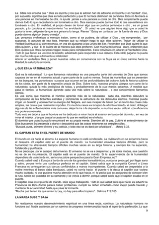 La Biblia nos enseña que “ Dios es espíritu y los que le adoran han de adorarle en Espíritu y en Verdad”. Eso,
por supuesto, significa que Dios es todo perfección y que El no hace distinción de personas. Dios no favorece a
una persona en menoscabo de otra, ni ayuda jamás a una persona a costa de otra. Dios simplemente puede
darnos todo lo que necesitamos sin tomárselo a otro. Dios siempre puede darnos todo lo que necesitamos sin
tomárselo a otro. En realidad, el propio deseo de tomar algo que en justicia pertenece a otro , es un grave
pecado, y lo condena el mandamiento “no envidiarás” . Si usted ve que alguien tiene algo que a usted le
gustaría tener, alégrese de que esa persona lo tenga. Piense “ Estoy en contacto con la fuente de eso, y Dios
puede darme algo tan bueno o mejor”.
Las personas irreflexivas a menudo tratan, como si se pudiera, de utilizar a Dios , sin comprender, por
supuesto, lo absurdo de esa idea. Intentan que su religión haga lo que ellos quieren. Tratan de utilizar la
Verdad Espiritual a su conveniencia, en vez de ajustarse a las Leyes del Ser. Pretenden que Dios quiere lo que
ellos quieren, y que El lo quiere de la manera que ellos prefieren. Con mucha frecuencia , claro, pretenden que
Dios quiera que otras personas hagan cosas para complacerlos. Esos individuos no adoran al Verdadero Dios.
Todo lo que tienen es un Dios de bolsillo, adiestrado para responder a sus deseos. Este ídolo pagano no puede
dar mucho más que sufrimiento e infelicidad.
Adorar al verdadero Dios y poner nuestras vidas en consonancia con la Suya es el único camino hacia la
libertad, la salud y la armonía.
¿ QUE ES LA NATURALEZA?
Qué es la naturaleza? Lo que llamamos naturaleza es una pequeña parte del universo de Dios que somos
capaces de ver en el momento actual, y gran parte de la cual no vemos. Todas las maravillas que se presentan
en los bosques, los portentosos sucesos que ocurren en las profundidades del océano, toda la historia sublime
de los cielos, son parte de la expresión propia de Dios. Sobre todo, nuestros propios cuerpos son parte de la
naturaleza, quizás la más prodigiosa de todas, y probablemente de la cual menos sabemos. A medida que
pasa el tiempo, la humanidad aprende cada vez más sobre la naturaleza , a ese conocimiento llamamos
ciencia.
Es una ironía que mientras el hombre aprende más de la naturaleza cada día, mientras descubre la
composición de las brillantes estrellas y comprende la estructura de los diminutos átomos, mientras puede
irrigar un desierto y aprovechar la energía del Niágara, aún sea incapaz de hacer por sí mismo las cosas más
simples, las cosas que realmente importan. En muchos casos es incapaz de afronta el miedo, el dolor, doblegar
algunas de las enfermedades más comunes, alejar la ira o la depresión, o muchas veces, utilizar con eficiencia
sus poderes mentales.
Todo esto se debe a que el hombre se ha dedicado a mirar hacia el exterior en busca del dominio , en vez de
mirar el interior , y a que busca la causa en lo que en realidad es el efecto.
El dominio que usted busca lo encontrará en su propia mente. Siembre allí la paz. Cultive el entendimiento de
Dios buscando Su presencia a diario y descubrirá que las cosas exteriores se arreglan solas.
“Buscad, pues, primero el reino y su justicia, y todo eso se os dará por añadidura”. Mateo 6:33.
EL CAPITAN ESTA EN EL PUENTE DE MANDO
El mundo no va hacia el abismo. La especie humana no está condenada. La civilización no se encamina hacia
el desastre. El capitán está en el puente de mando. La humanidad atraviesa tiempos difíciles, pero la
humanidad ha atravesado tiempos difíciles muchas veces en su larga historia, y siempre los ha superado,
fortalecida y purificada.
No se preocupe por el colapso del universo. El universo no se va a desplomar, y de todos modos, esa cuestión
no es de su incumbencia. El capitán está en el puente de mando. Si la supervivencia de la humanidad
dependiera de usted o de mí, sería una pobre perspectiva para la Gran Empresa, no?
Cuando usted viajó a Europa a bordo de uno de los grandes transatlánticos, nunca se preocupó por llegar sano
y salvo, porque tenía una confianza perfecta en el capitán. Usted sabía que la compañía Cunard o Línea
Francesa no arriesgarían sus barcos confiándolos a manos incompetentes. Cuando usted se despertaba a la
noche mientras el barco daba bandazos, usted no corría hacia el puente y le decía al capitán que tuviera
mucho cuidado, ni que pusiera mucha atención en lo que hacía, ni le pedía que se asegurara de conocer bien
la ruta. Usted se quedaba en su camarote y se volvía a dormir, porque usted sabía que el capitán estaba en el
puente.
El capitán está en el puente de mando. Dios sigue trabajando, Todo lo que usted tiene que hacer es advertir la
Presencia de Dios donde parece haber problemas, cumplir su deber inmediato como mejor pueda hacerlo y
mantener la ecuanimidad hasta que pase la tormenta.
“Mucha paz tienen los que aman tu Ley, no hay para ellos tropiezo”. Salmos 119:165.
LA MAREA SUBE Y BAJA
No realizamos nuestro desenvolvimiento espiritual en una línea recta, contínua. La naturaleza humana no
funciona así. Nadie asciende por un camino de progreso ininterrumpido hacia el logro de la perfección. Lo que
9
 