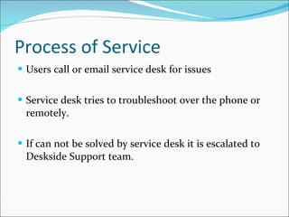Process of Service Users call or email service desk for issues  Service desk tries to troubleshoot over the phone or remotely. If can not be solved by service desk it is escalated to Deskside Support team.  