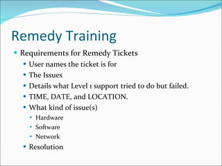Remedy Training  Requirements for Remedy Tickets User names the ticket is for The Issues Details what Level 1 support tried to do but failed.  TIME, DATE, and LOCATION. What kind of issue(s) Hardware Software Network Resolution 