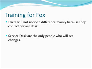 Training for Fox Users will not notice a difference mainly because they contact Service desk. Service Desk are the only people who will see changes.  