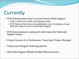 Currently FOX Entertainment has Level one Service Desk Support Users call Service Desk and Submits ticket FOX Service Desk tries to troubleshoot over the phone or uses Remote Tools or sent to Desk Side Support FOX Entertainment contracted with Unisys for Desk side Support issues Unisys Consist of 12 Technicians, Team lead, Project Manager Unisys uses Pairgrin Ticketing System  Desk Side Support Mostly handles Physical issues. 