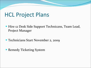 HCL Project Plans Hire 12 Desk Side Support Technicans, Team Lead, Project Manager Technicians Start November 2, 2009 Remedy Ticketing System 