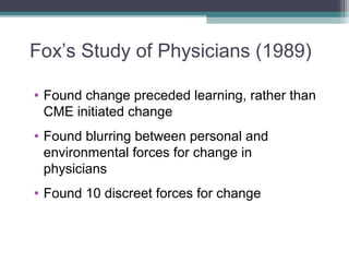 Fox’s Study of Physicians (1989)
• Found change preceded learning, rather than
CME initiated change
• Found blurring between personal and
environmental forces for change in
physicians
• Found 10 discreet forces for change
 