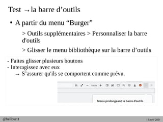 15 avril 2021
@hellosct1
Test →la barre d’outils
●
A partir du menu “Burger”
> Outils supplémentaires > Personnaliser la barre
d'outils
> Glisser le menu bibliothèque sur la barre d’outils
- Faites glisser plusieurs boutons
- Interagissez avec eux
→ S’assurer qu'ils se comportent comme prévu.
 