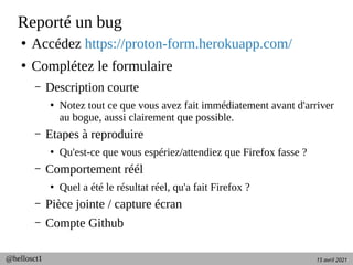 15 avril 2021
@hellosct1
Reporté un bug
●
Accédez https://proton-form.herokuapp.com/
●
Complétez le formulaire
– Description courte
●
Notez tout ce que vous avez fait immédiatement avant d'arriver
au bogue, aussi clairement que possible.
– Etapes à reproduire
●
Qu'est-ce que vous espériez/attendiez que Firefox fasse ?
– Comportement réél
●
Quel a été le résultat réel, qu'a fait Firefox ?
– Pièce jointe / capture écran
– Compte Github
 